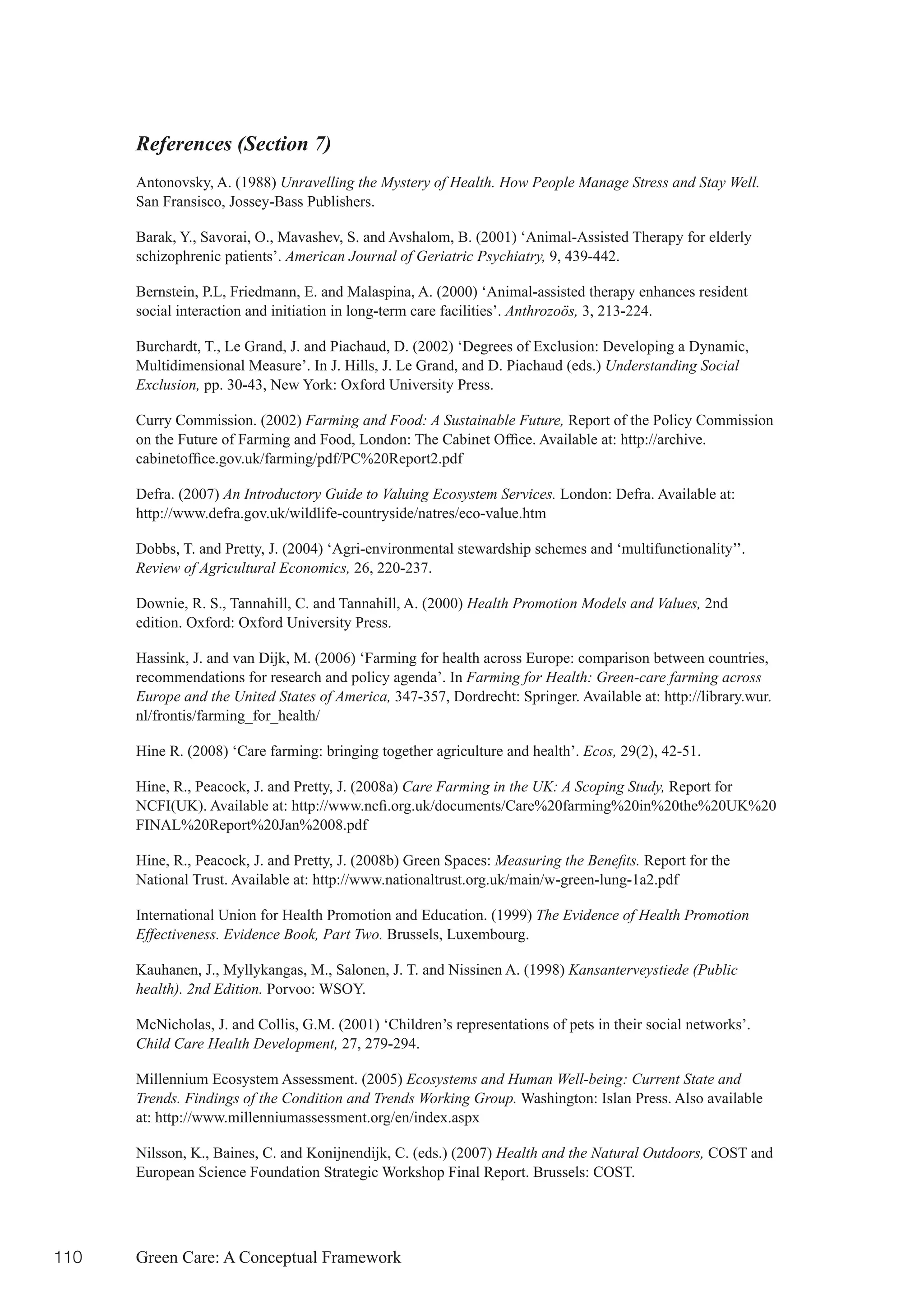 References (Section 7)
      Antonovsky, A. (1988) Unravelling the Mystery of Health. How People Manage Stress and Stay Well.
      San Fransisco, Jossey-Bass Publishers.

      Barak, Y., Savorai, O., Mavashev, S. and Avshalom, B. (2001) ‘Animal-Assisted Therapy for elderly
      schizophrenic patients’. American Journal of Geriatric Psychiatry, 9, 439-442.

      Bernstein, P.L, Friedmann, E. and Malaspina, A. (2000) ‘Animal-assisted therapy enhances resident
      social interaction and initiation in long-term care facilities’. Anthrozoös, 3, 213-224.

      Burchardt, T., Le Grand, J. and Piachaud, D. (2002) ‘Degrees of Exclusion: Developing a Dynamic,
      Multidimensional Measure’. In J. Hills, J. Le Grand, and D. Piachaud (eds.) Understanding Social
      Exclusion, pp. 30-43, New York: Oxford University Press.

      Curry Commission. (2002) Farming and Food: A Sustainable Future, Report of the Policy Commission
      on	the	Future	of	Farming	and	Food,	London:	The	Cabinet	Office.	Available	at:	http://archive.
      cabinetoffice.gov.uk/farming/pdf/PC%20Report2.pdf

      Defra. (2007) An Introductory Guide to Valuing Ecosystem Services. London: Defra. Available at:
      http://www.defra.gov.uk/wildlife-countryside/natres/eco-value.htm

      Dobbs, T. and Pretty, J. (2004) ‘Agri-environmental stewardship schemes and ‘multifunctionality’’.
      Review of Agricultural Economics, 26, 220-237.

      Downie, R. S., Tannahill, C. and Tannahill, A. (2000) Health Promotion Models and Values, 2nd
      edition. Oxford: Oxford University Press.

      Hassink, J. and van Dijk, M. (2006) ‘Farming for health across Europe: comparison between countries,
      recommendations for research and policy agenda’. In Farming for Health: Green-care farming across
      Europe and the United States of America, 347-357, Dordrecht: Springer. Available at: http://library.wur.
      nl/frontis/farming_for_health/

      Hine R. (2008) ‘Care farming: bringing together agriculture and health’. Ecos, 29(2), 42-51.

      Hine, R., Peacock, J. and Pretty, J. (2008a) Care Farming in the UK: A Scoping Study, Report for
      NCFI(UK).	Available	at:	http://www.ncfi.org.uk/documents/Care%20farming%20in%20the%20UK%20
      FINAL%20Report%20Jan%2008.pdf

      Hine, R., Peacock, J. and Pretty, J. (2008b) Green Spaces: Measuring the Benefits. Report for the
      National Trust. Available at: http://www.nationaltrust.org.uk/main/w-green-lung-1a2.pdf

      International Union for Health Promotion and Education. (1999) The Evidence of Health Promotion
      Effectiveness. Evidence Book, Part Two. Brussels, Luxembourg.

      Kauhanen, J., Myllykangas, M., Salonen, J. T. and Nissinen A. (1998) Kansanterveystiede (Public
      health). 2nd Edition. Porvoo: WSOY.

      McNicholas, J. and Collis, G.M. (2001) ‘Children’s representations of pets in their social networks’.
      Child Care Health Development, 27, 279-294.

      Millennium Ecosystem Assessment. (2005) Ecosystems and Human Well-being: Current State and
      Trends. Findings of the Condition and Trends Working Group. Washington: Islan Press. Also available
      at: http://www.millenniumassessment.org/en/index.aspx

      Nilsson, K., Baines, C. and Konijnendijk, C. (eds.) (2007) Health and the Natural Outdoors, COST and
      European Science Foundation Strategic Workshop Final Report. Brussels: COST.




110   Green Care: A Conceptual Framework
 
