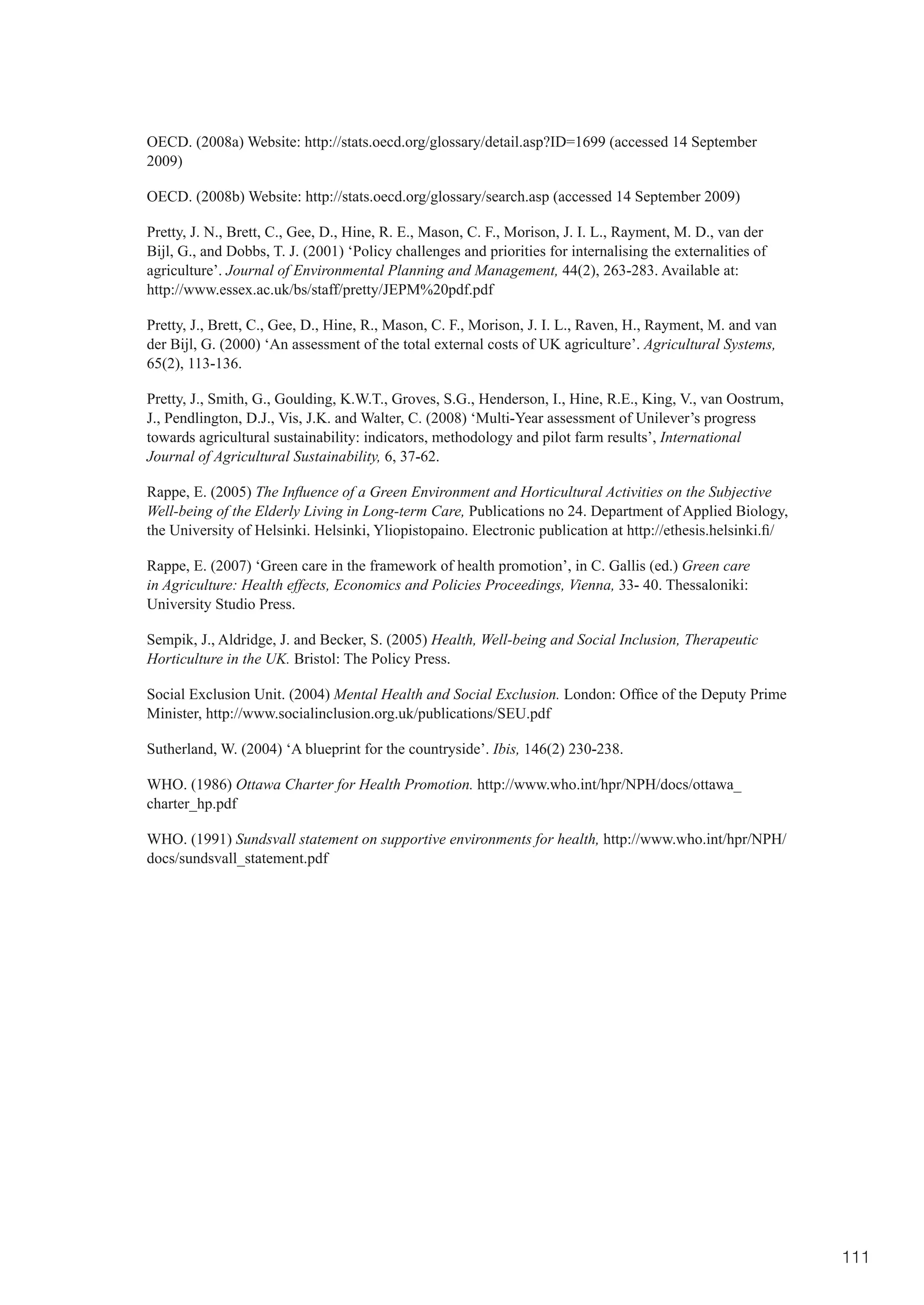 OECD. (2008a) Website: http://stats.oecd.org/glossary/detail.asp?ID=1699 (accessed 14 September
2009)

OECD. (2008b) Website: http://stats.oecd.org/glossary/search.asp (accessed 14 September 2009)

Pretty, J. N., Brett, C., Gee, D., Hine, R. E., Mason, C. F., Morison, J. I. L., Rayment, M. D., van der
Bijl, G., and Dobbs, T. J. (2001) ‘Policy challenges and priorities for internalising the externalities of
agriculture’. Journal of Environmental Planning and Management, 44(2), 263-283. Available at:
http://www.essex.ac.uk/bs/staff/pretty/JEPM%20pdf.pdf

Pretty, J., Brett, C., Gee, D., Hine, R., Mason, C. F., Morison, J. I. L., Raven, H., Rayment, M. and van
der Bijl, G. (2000) ‘An assessment of the total external costs of UK agriculture’. Agricultural Systems,
65(2), 113-136.

Pretty, J., Smith, G., Goulding, K.W.T., Groves, S.G., Henderson, I., Hine, R.E., King, V., van Oostrum,
J., Pendlington, D.J., Vis, J.K. and Walter, C. (2008) ‘Multi-Year assessment of Unilever’s progress
towards agricultural sustainability: indicators, methodology and pilot farm results’, International
Journal of Agricultural Sustainability, 6, 37-62.

Rappe, E. (2005) The Influence of a Green Environment and Horticultural Activities on the Subjective
Well-being of the Elderly Living in Long-term Care, Publications no 24. Department of Applied Biology,
the	University	of	Helsinki.	Helsinki,	Yliopistopaino.	Electronic	publication	at	http://ethesis.helsinki.fi/

Rappe, E. (2007) ‘Green care in the framework of health promotion’, in C. Gallis (ed.) Green care
in Agriculture: Health effects, Economics and Policies Proceedings, Vienna, 33- 40. Thessaloniki:
University Studio Press.

Sempik, J., Aldridge, J. and Becker, S. (2005) Health, Well-being and Social Inclusion, Therapeutic
Horticulture in the UK. Bristol: The Policy Press.

Social Exclusion Unit. (2004) Mental Health and Social Exclusion.	London:	Office	of	the	Deputy	Prime	
Minister, http://www.socialinclusion.org.uk/publications/SEU.pdf

Sutherland, W. (2004) ‘A blueprint for the countryside’. Ibis, 146(2) 230-238.

WHO. (1986) Ottawa Charter for Health Promotion. http://www.who.int/hpr/NPH/docs/ottawa_
charter_hp.pdf

WHO. (1991) Sundsvall statement on supportive environments for health, http://www.who.int/hpr/NPH/
docs/sundsvall_statement.pdf




                                                                                                              111
 
