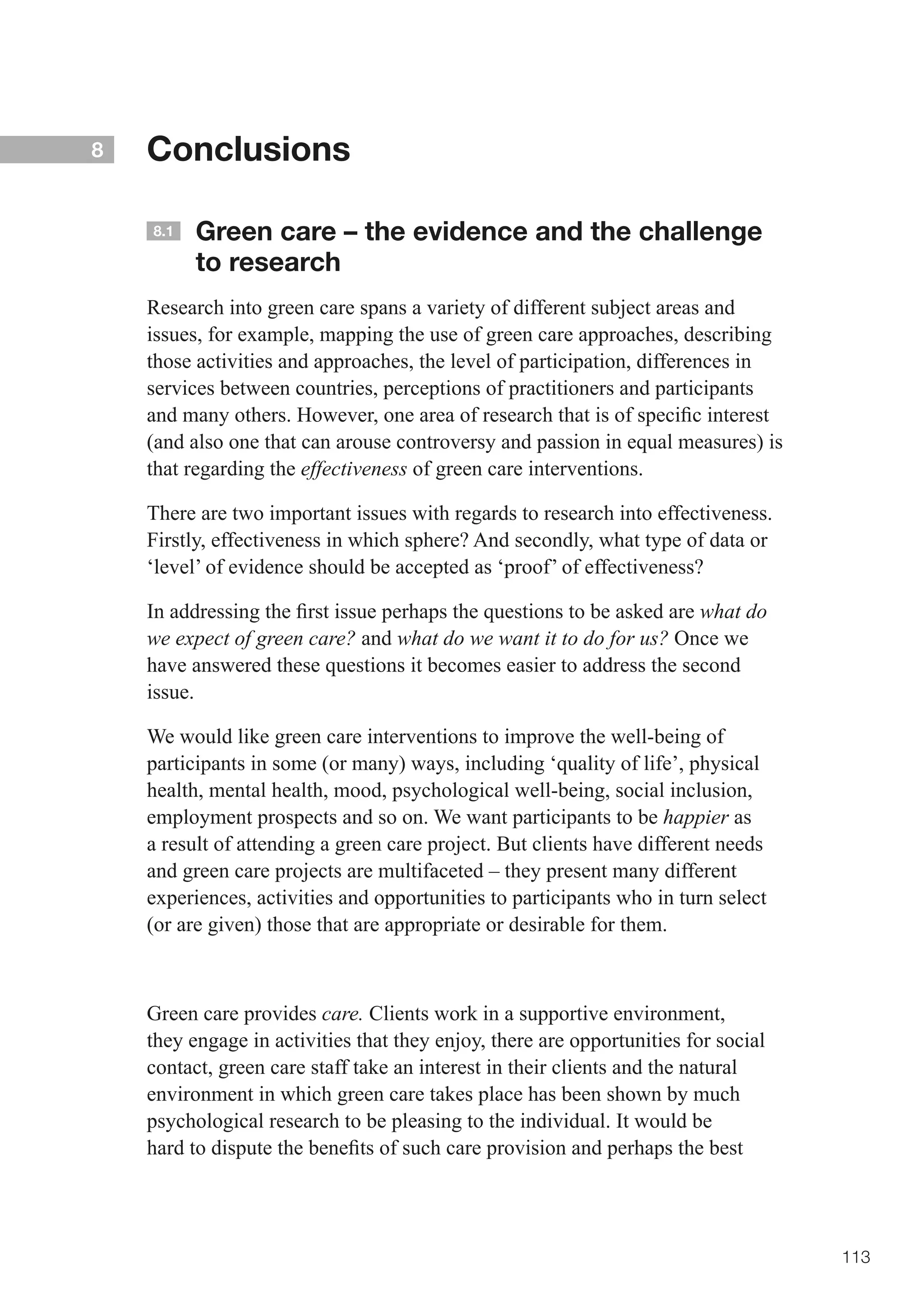 8   Conclusions

    8.1   Green care – the evidence and the challenge
          to research
    Research into green care spans a variety of different subject areas and
    issues, for example, mapping the use of green care approaches, describing
    those activities and approaches, the level of participation, differences in
    services between countries, perceptions of practitioners and participants
    and	many	others.	However,	one	area	of	research	that	is	of	specific	interest	
    (and also one that can arouse controversy and passion in equal measures) is
    that regarding the effectiveness of green care interventions.

    There are two important issues with regards to research into effectiveness.
    Firstly, effectiveness in which sphere? And secondly, what type of data or
    ‘level’ of evidence should be accepted as ‘proof’ of effectiveness?

    In	addressing	the	first	issue	perhaps	the	questions	to	be	asked	are	what do
    we expect of green care? and what do we want it to do for us? Once we
    have answered these questions it becomes easier to address the second
    issue.

    We would like green care interventions to improve the well-being of
    participants in some (or many) ways, including ‘quality of life’, physical
    health, mental health, mood, psychological well-being, social inclusion,
    employment prospects and so on. We want participants to be happier as
    a result of attending a green care project. But clients have different needs
    and green care projects are multifaceted – they present many different
    experiences, activities and opportunities to participants who in turn select
    (or are given) those that are appropriate or desirable for them.



    Green care provides care. Clients work in a supportive environment,
    they engage in activities that they enjoy, there are opportunities for social
    contact, green care staff take an interest in their clients and the natural
    environment in which green care takes place has been shown by much
    psychological research to be pleasing to the individual. It would be
    hard	to	dispute	the	benefits	of	such	care	provision	and	perhaps	the	best	




                                                                                    113
 