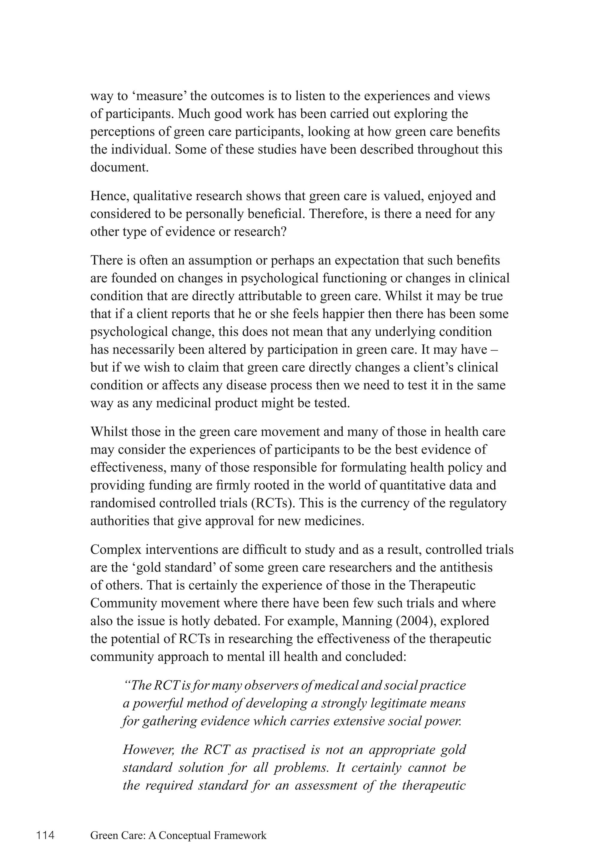 way to ‘measure’ the outcomes is to listen to the experiences and views
      of participants. Much good work has been carried out exploring the
      perceptions	of	green	care	participants,	looking	at	how	green	care	benefits	
      the individual. Some of these studies have been described throughout this
      document.

      Hence, qualitative research shows that green care is valued, enjoyed and
      considered	to	be	personally	beneficial.	Therefore,	is	there	a	need	for	any	
      other type of evidence or research?

      There	is	often	an	assumption	or	perhaps	an	expectation	that	such	benefits	
      are founded on changes in psychological functioning or changes in clinical
      condition that are directly attributable to green care. Whilst it may be true
      that if a client reports that he or she feels happier then there has been some
      psychological change, this does not mean that any underlying condition
      has necessarily been altered by participation in green care. It may have –
      but if we wish to claim that green care directly changes a client’s clinical
      condition or affects any disease process then we need to test it in the same
      way as any medicinal product might be tested.

      Whilst those in the green care movement and many of those in health care
      may consider the experiences of participants to be the best evidence of
      effectiveness, many of those responsible for formulating health policy and
      providing	funding	are	firmly	rooted	in	the	world	of	quantitative	data	and	
      randomised controlled trials (RCTs). This is the currency of the regulatory
      authorities that give approval for new medicines.

      Complex	interventions	are	difficult	to	study	and	as	a	result,	controlled	trials	
      are the ‘gold standard’ of some green care researchers and the antithesis
      of others. That is certainly the experience of those in the Therapeutic
      Community movement where there have been few such trials and where
      also the issue is hotly debated. For example, Manning (2004), explored
      the potential of RCTs in researching the effectiveness of the therapeutic
      community approach to mental ill health and concluded:

            “The RCT is for many observers of medical and social practice
            a powerful method of developing a strongly legitimate means
            for gathering evidence which carries extensive social power.

            However, the RCT as practised is not an appropriate gold
            standard solution for all problems. It certainly cannot be
            the required standard for an assessment of the therapeutic


114   Green Care: A Conceptual Framework
 