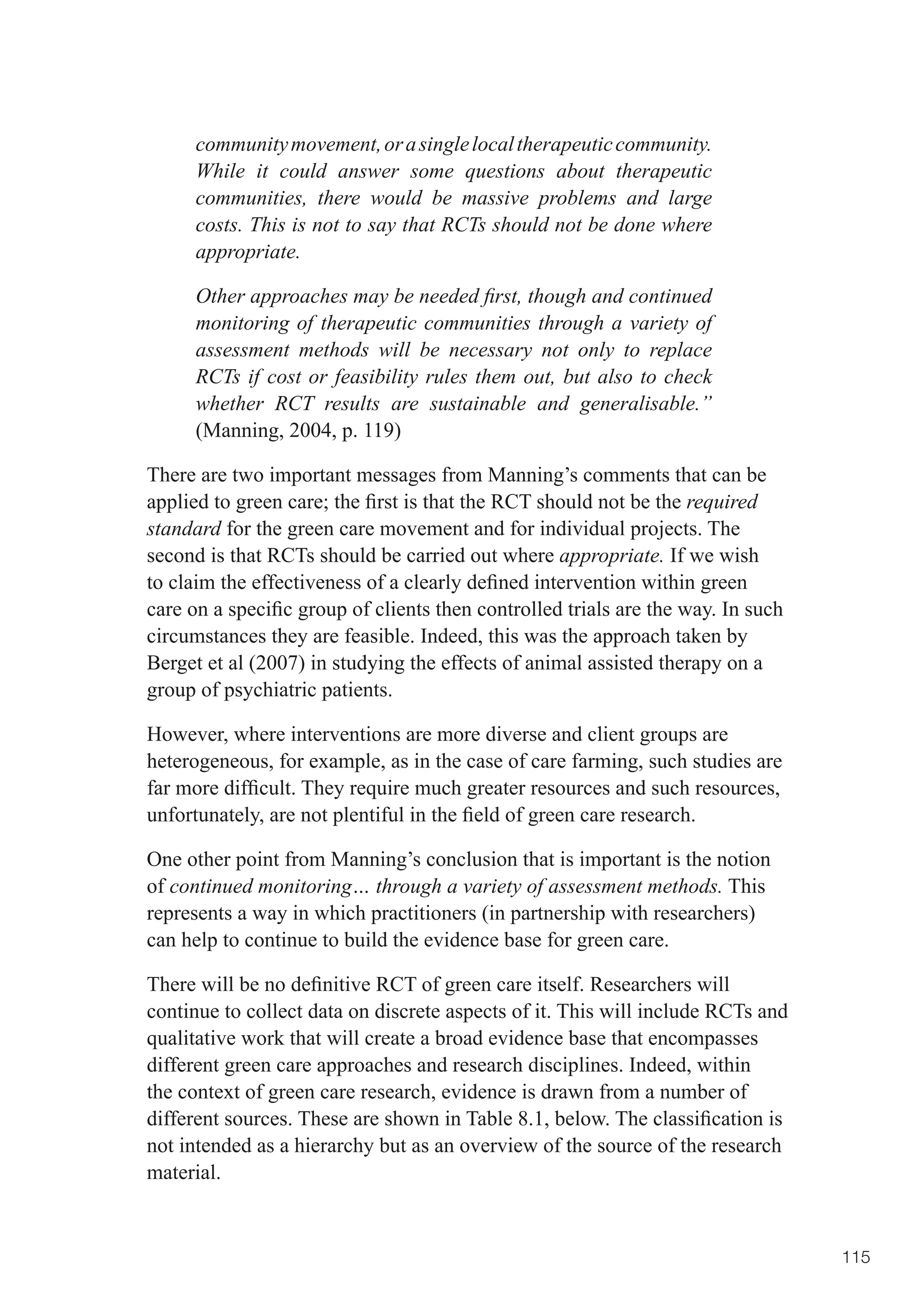 community movement, or a single local therapeutic community.
      While it could answer some questions about therapeutic
      communities, there would be massive problems and large
      costs. This is not to say that RCTs should not be done where
      appropriate.

      Other approaches may be needed first, though and continued
      monitoring of therapeutic communities through a variety of
      assessment methods will be necessary not only to replace
      RCTs if cost or feasibility rules them out, but also to check
      whether RCT results are sustainable and generalisable.”
      (Manning, 2004, p. 119)

There are two important messages from Manning’s comments that can be
applied	to	green	care;	the	first	is	that	the	RCT	should	not	be	the	required
standard for the green care movement and for individual projects. The
second is that RCTs should be carried out where appropriate. If we wish
to	claim	the	effectiveness	of	a	clearly	defined	intervention	within	green	
care	on	a	specific	group	of	clients	then	controlled	trials	are	the	way.	In	such	
circumstances they are feasible. Indeed, this was the approach taken by
Berget et al (2007) in studying the effects of animal assisted therapy on a
group of psychiatric patients.

However, where interventions are more diverse and client groups are
heterogeneous, for example, as in the case of care farming, such studies are
far	more	difficult.	They	require	much	greater	resources	and	such	resources,	
unfortunately,	are	not	plentiful	in	the	field	of	green	care	research.

One other point from Manning’s conclusion that is important is the notion
of continued monitoring… through a variety of assessment methods. This
represents a way in which practitioners (in partnership with researchers)
can help to continue to build the evidence base for green care.

There	will	be	no	definitive	RCT	of	green	care	itself.	Researchers	will	
continue to collect data on discrete aspects of it. This will include RCTs and
qualitative work that will create a broad evidence base that encompasses
different green care approaches and research disciplines. Indeed, within
the context of green care research, evidence is drawn from a number of
different	sources.	These	are	shown	in	Table	8.1,	below.	The	classification	is	
not intended as a hierarchy but as an overview of the source of the research
material.


                                                                                   115
 