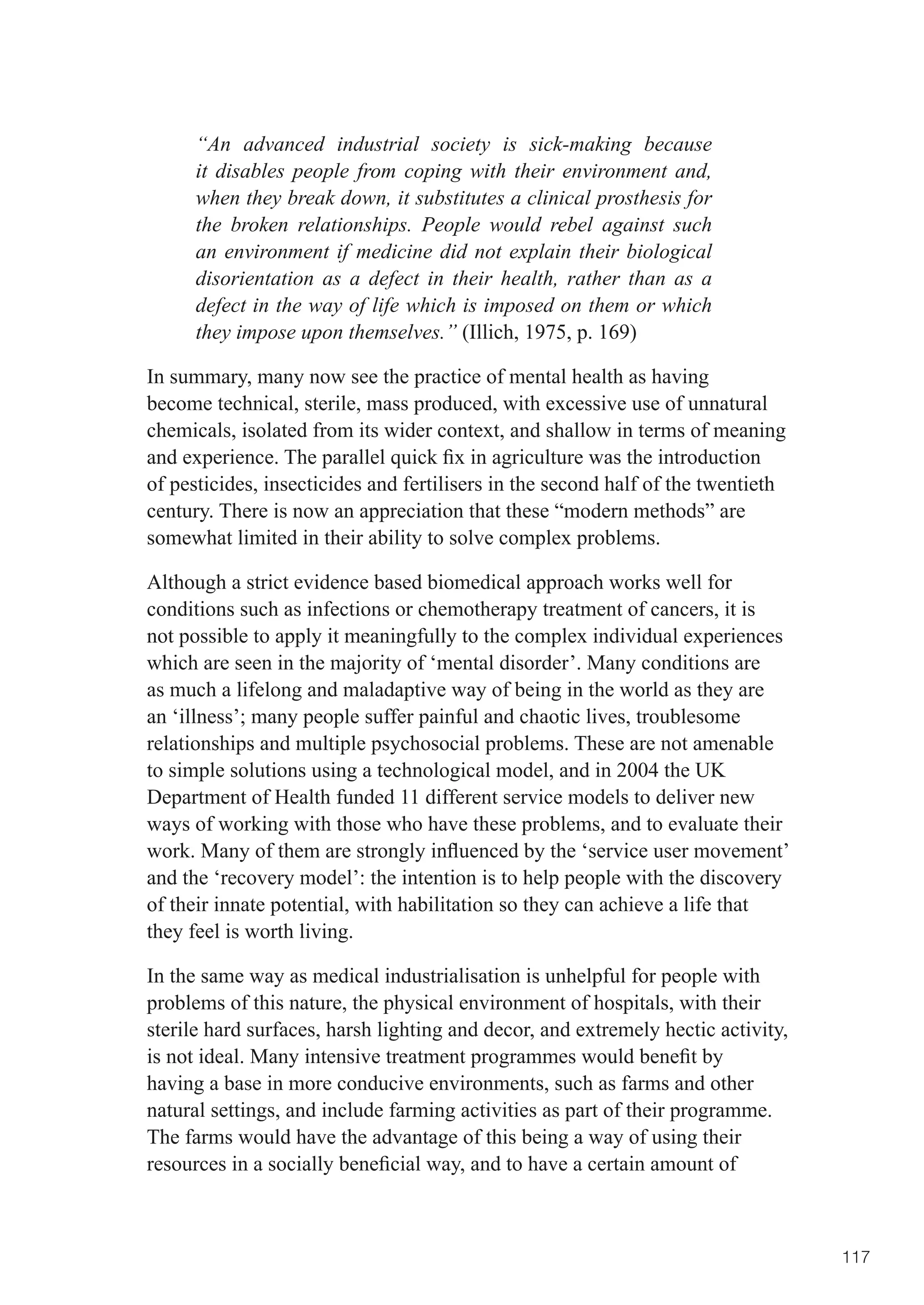 “An advanced industrial society is sick-making because
      it disables people from coping with their environment and,
      when they break down, it substitutes a clinical prosthesis for
      the broken relationships. People would rebel against such
      an environment if medicine did not explain their biological
      disorientation as a defect in their health, rather than as a
      defect in the way of life which is imposed on them or which
      they impose upon themselves.” (Illich, 1975, p. 169)

In summary, many now see the practice of mental health as having
become technical, sterile, mass produced, with excessive use of unnatural
chemicals, isolated from its wider context, and shallow in terms of meaning
and	experience.	The	parallel	quick	fix	in	agriculture	was	the	introduction	
of pesticides, insecticides and fertilisers in the second half of the twentieth
century. There is now an appreciation that these “modern methods” are
somewhat limited in their ability to solve complex problems.

Although a strict evidence based biomedical approach works well for
conditions such as infections or chemotherapy treatment of cancers, it is
not possible to apply it meaningfully to the complex individual experiences
which are seen in the majority of ‘mental disorder’. Many conditions are
as much a lifelong and maladaptive way of being in the world as they are
an	‘illness’;	many	people	suffer	painful	and	chaotic	lives,	troublesome	
relationships and multiple psychosocial problems. These are not amenable
to simple solutions using a technological model, and in 2004 the UK
Department of Health funded 11 different service models to deliver new
ways of working with those who have these problems, and to evaluate their
work.	Many	of	them	are	strongly	influenced	by	the	‘service	user	movement’	
and the ‘recovery model’: the intention is to help people with the discovery
of their innate potential, with habilitation so they can achieve a life that
they feel is worth living.

In the same way as medical industrialisation is unhelpful for people with
problems of this nature, the physical environment of hospitals, with their
sterile hard surfaces, harsh lighting and decor, and extremely hectic activity,
is	not	ideal.	Many	intensive	treatment	programmes	would	benefit	by	
having a base in more conducive environments, such as farms and other
natural settings, and include farming activities as part of their programme.
The farms would have the advantage of this being a way of using their
resources	in	a	socially	beneficial	way,	and	to	have	a	certain	amount	of	



                                                                                  117
 