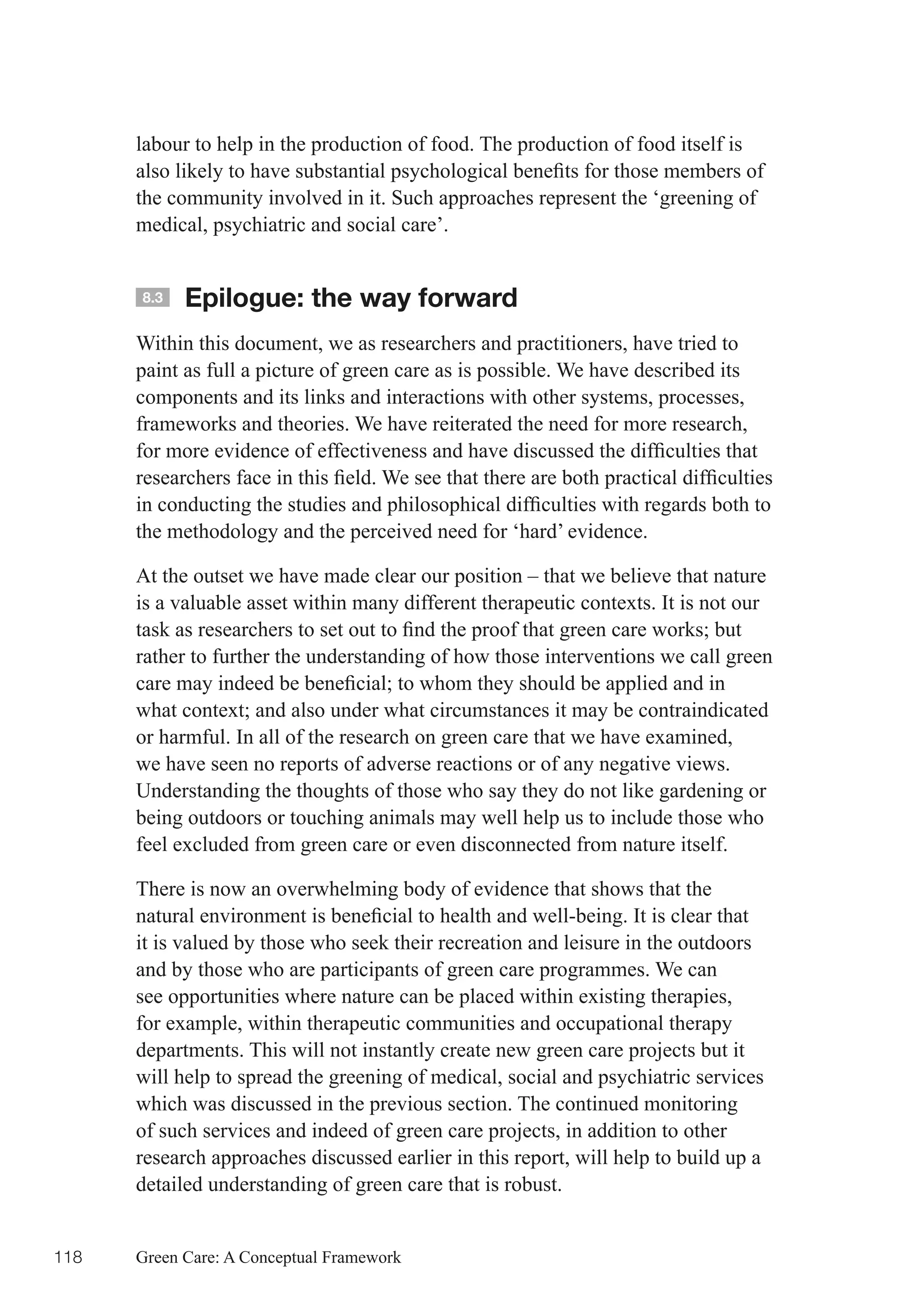 labour to help in the production of food. The production of food itself is
      also	likely	to	have	substantial	psychological	benefits	for	those	members	of	
      the community involved in it. Such approaches represent the ‘greening of
      medical, psychiatric and social care’.


      8.3   Epilogue: the way forward
      Within this document, we as researchers and practitioners, have tried to
      paint as full a picture of green care as is possible. We have described its
      components and its links and interactions with other systems, processes,
      frameworks and theories. We have reiterated the need for more research,
      for	more	evidence	of	effectiveness	and	have	discussed	the	difficulties	that	
      researchers	face	in	this	field.	We	see	that	there	are	both	practical	difficulties	
      in	conducting	the	studies	and	philosophical	difficulties	with	regards	both	to	
      the methodology and the perceived need for ‘hard’ evidence.

      At the outset we have made clear our position – that we believe that nature
      is a valuable asset within many different therapeutic contexts. It is not our
      task	as	researchers	to	set	out	to	find	the	proof	that	green	care	works;	but	
      rather to further the understanding of how those interventions we call green
      care	may	indeed	be	beneficial;	to	whom	they	should	be	applied	and	in	
      what	context;	and	also	under	what	circumstances	it	may	be	contraindicated	
      or harmful. In all of the research on green care that we have examined,
      we have seen no reports of adverse reactions or of any negative views.
      Understanding the thoughts of those who say they do not like gardening or
      being outdoors or touching animals may well help us to include those who
      feel excluded from green care or even disconnected from nature itself.

      There is now an overwhelming body of evidence that shows that the
      natural	environment	is	beneficial	to	health	and	well-being.	It	is	clear	that	
      it is valued by those who seek their recreation and leisure in the outdoors
      and by those who are participants of green care programmes. We can
      see opportunities where nature can be placed within existing therapies,
      for example, within therapeutic communities and occupational therapy
      departments. This will not instantly create new green care projects but it
      will help to spread the greening of medical, social and psychiatric services
      which was discussed in the previous section. The continued monitoring
      of such services and indeed of green care projects, in addition to other
      research approaches discussed earlier in this report, will help to build up a
      detailed understanding of green care that is robust.


118   Green Care: A Conceptual Framework
 