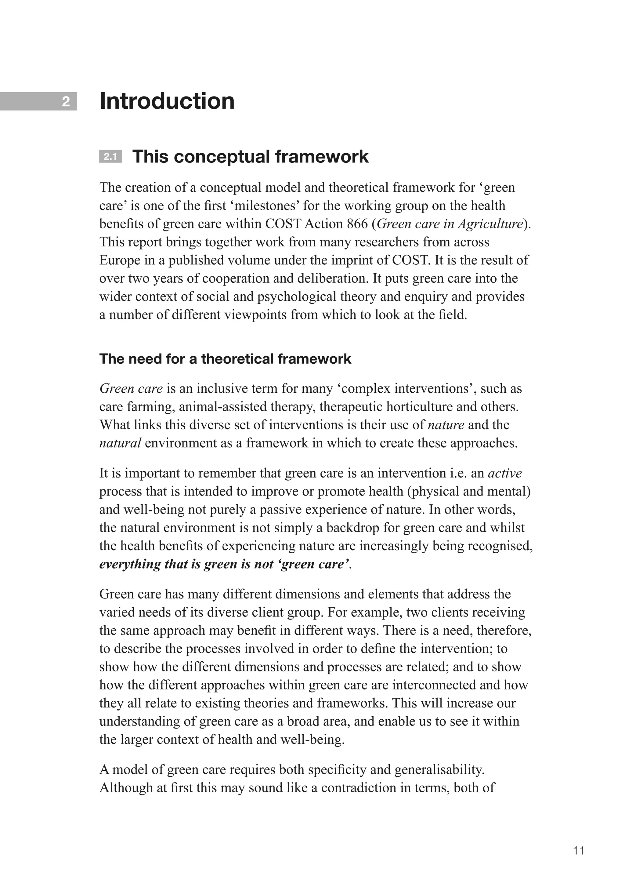 2   Introduction

    2.1   This conceptual framework
    The creation of a conceptual model and theoretical framework for ‘green
    care’	is	one	of	the	first	‘milestones’	for	the	working	group	on	the	health	
    benefits	of	green	care	within	COST	Action	866	(Green care in Agriculture).
    This report brings together work from many researchers from across
    Europe in a published volume under the imprint of COST. It is the result of
    over two years of cooperation and deliberation. It puts green care into the
    wider context of social and psychological theory and enquiry and provides
    a	number	of	different	viewpoints	from	which	to	look	at	the	field.	


    The need for a theoretical framework

    Green care is an inclusive term for many ‘complex interventions’, such as
    care farming, animal-assisted therapy, therapeutic horticulture and others.
    What links this diverse set of interventions is their use of nature and the
    natural environment as a framework in which to create these approaches.

    It is important to remember that green care is an intervention i.e. an active
    process that is intended to improve or promote health (physical and mental)
    and well-being not purely a passive experience of nature. In other words,
    the natural environment is not simply a backdrop for green care and whilst
    the	health	benefits	of	experiencing	nature	are	increasingly	being	recognised,	
    everything that is green is not ‘green care’.

    Green care has many different dimensions and elements that address the
    varied needs of its diverse client group. For example, two clients receiving
    the	same	approach	may	benefit	in	different	ways.	There	is	a	need,	therefore,	
    to	describe	the	processes	involved	in	order	to	define	the	intervention;	to	
    show	how	the	different	dimensions	and	processes	are	related;	and	to	show	
    how the different approaches within green care are interconnected and how
    they all relate to existing theories and frameworks. This will increase our
    understanding of green care as a broad area, and enable us to see it within
    the larger context of health and well-being.

    A	model	of	green	care	requires	both	specificity	and	generalisability.	
    Although	at	first	this	may	sound	like	a	contradiction	in	terms,	both	of	



                                                                                     11
 
