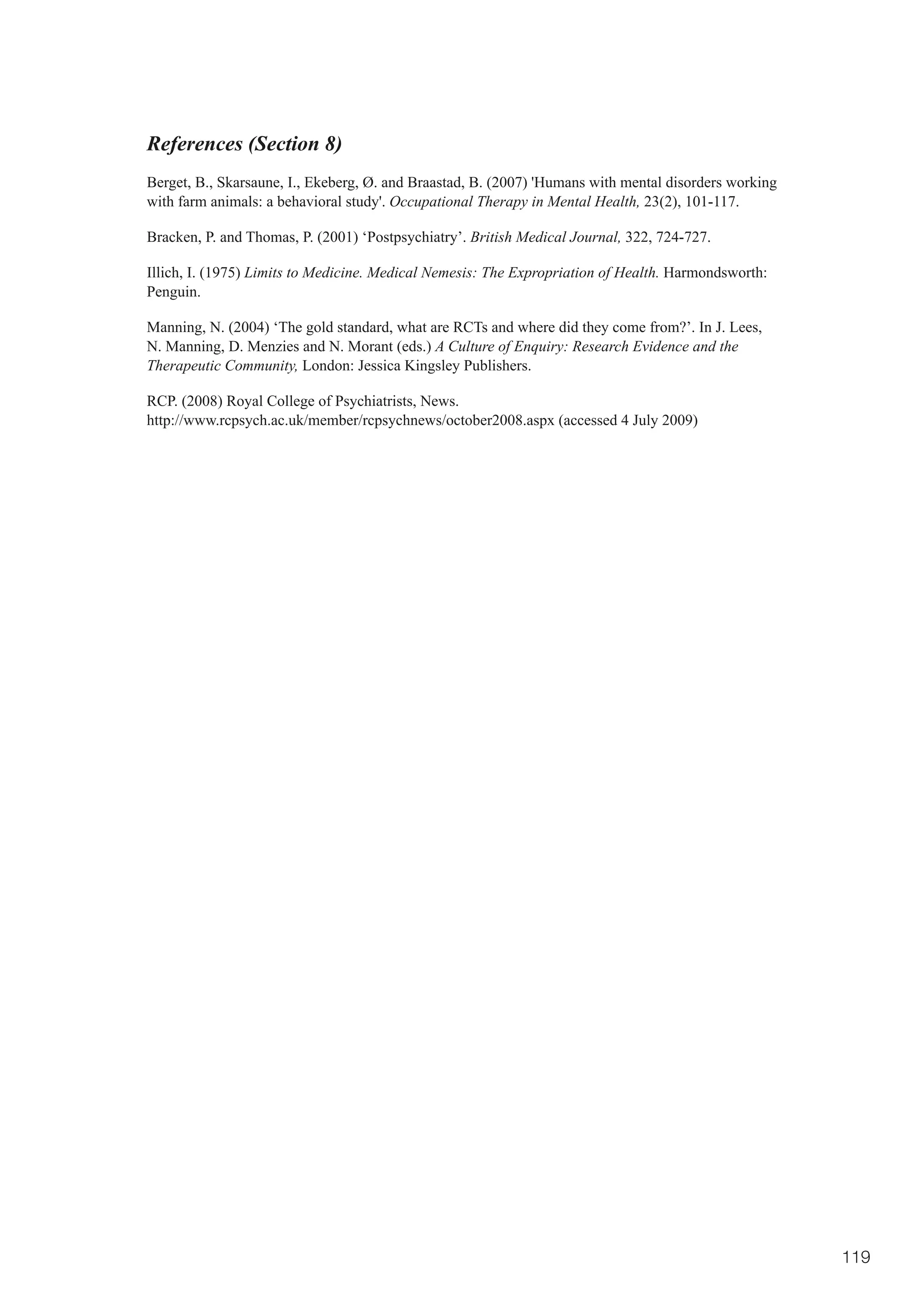 References (Section 8)
Berget, B., Skarsaune, I., Ekeberg, Ø. and Braastad, B. (2007) 'Humans with mental disorders working
with farm animals: a behavioral study'. Occupational Therapy in Mental Health, 23(2), 101-117.

Bracken, P. and Thomas, P. (2001) ‘Postpsychiatry’. British Medical Journal, 322, 724-727.

Illich, I. (1975) Limits to Medicine. Medical Nemesis: The Expropriation of Health. Harmondsworth:
Penguin.

Manning, N. (2004) ‘The gold standard, what are RCTs and where did they come from?’. In J. Lees,
N. Manning, D. Menzies and N. Morant (eds.) A Culture of Enquiry: Research Evidence and the
Therapeutic Community, London: Jessica Kingsley Publishers.

RCP. (2008) Royal College of Psychiatrists, News.
http://www.rcpsych.ac.uk/member/rcpsychnews/october2008.aspx (accessed 4 July 2009)




                                                                                                       119
 