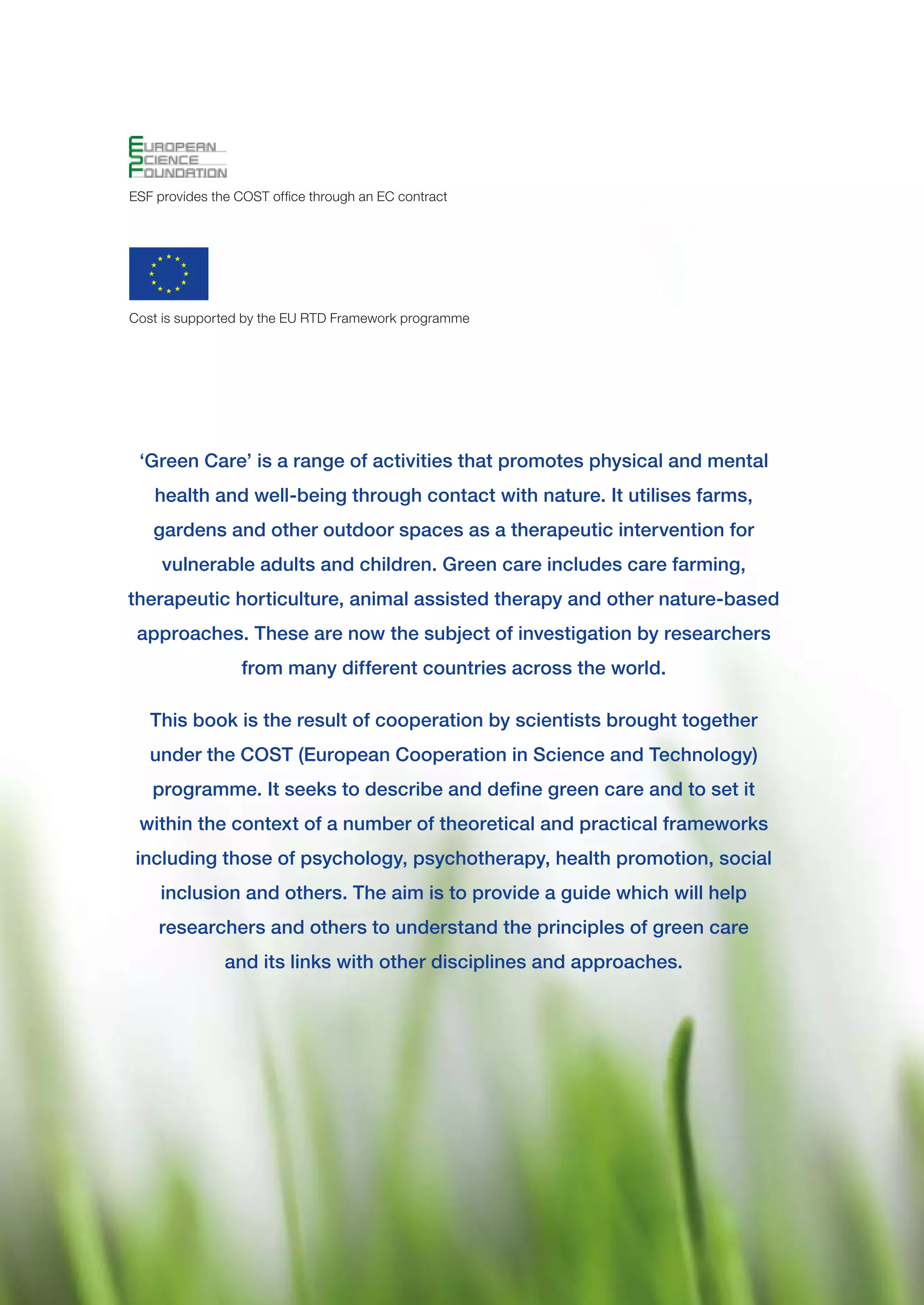 ESF provides the COST office through an EC contract




Cost is supported by the EU RTD Framework programme




 ‘Green Care’ is a range of activities that promotes physical and mental
    health and well-being through contact with nature. It utilises farms,
   gardens and other outdoor spaces as a therapeutic intervention for
     vulnerable adults and children. Green care includes care farming,
therapeutic horticulture, animal assisted therapy and other nature-based
 approaches. These are now the subject of investigation by researchers
                  from many different countries across the world.

   This book is the result of cooperation by scientists brought together
   under the COST (European Cooperation in Science and Technology)
   programme. It seeks to describe and define green care and to set it
 within the context of a number of theoretical and practical frameworks
 including those of psychology, psychotherapy, health promotion, social
     inclusion and others. The aim is to provide a guide which will help
    researchers and others to understand the principles of green care
               and its links with other disciplines and approaches.
 