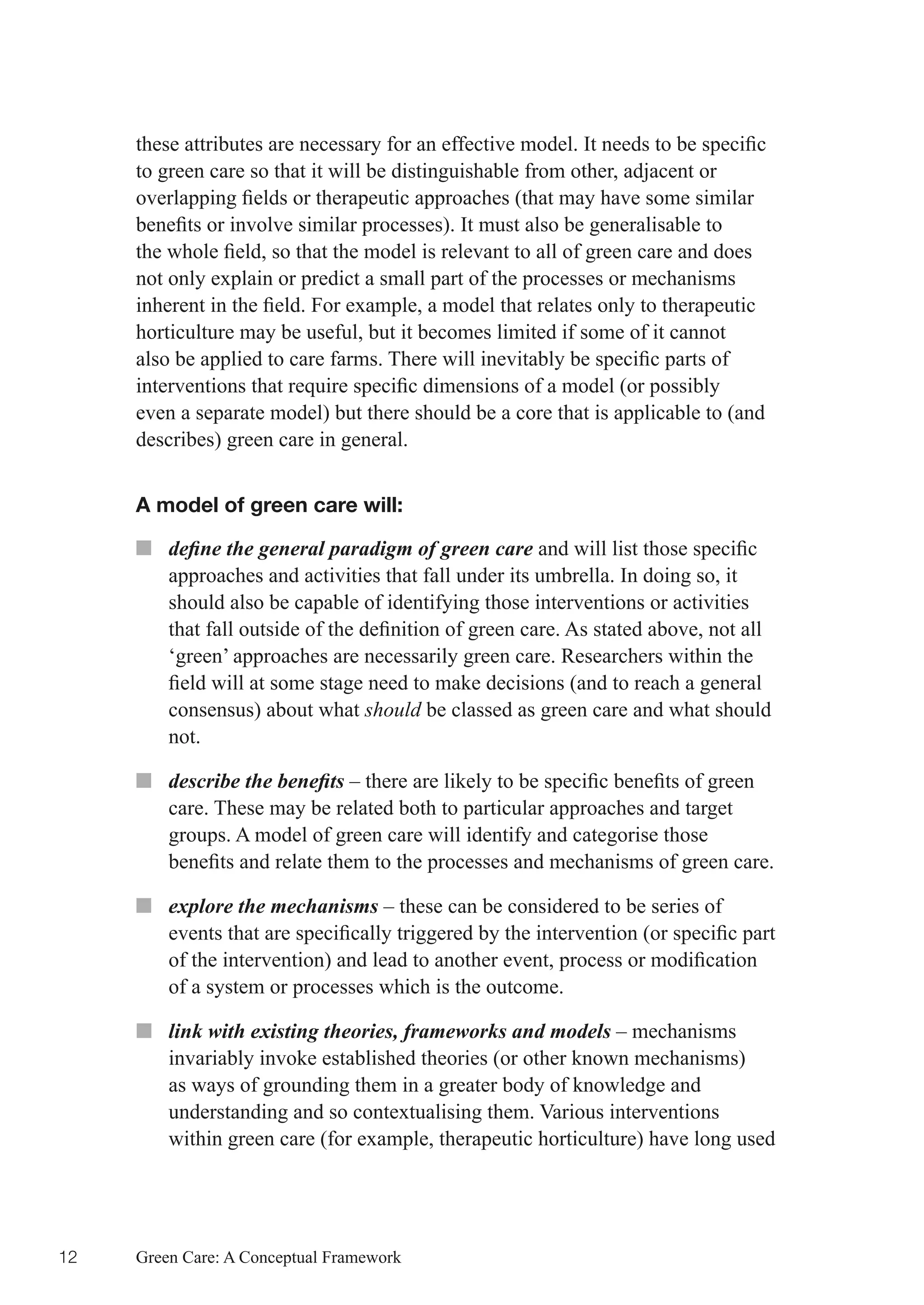 these	attributes	are	necessary	for	an	effective	model.	It	needs	to	be	specific	
     to green care so that it will be distinguishable from other, adjacent or
     overlapping	fields	or	therapeutic	approaches	(that	may	have	some	similar	
     benefits	or	involve	similar	processes).	It	must	also	be	generalisable	to	
     the	whole	field,	so	that	the	model	is	relevant	to	all	of	green	care	and	does	
     not only explain or predict a small part of the processes or mechanisms
     inherent	in	the	field.	For	example,	a	model	that	relates	only	to	therapeutic	
     horticulture may be useful, but it becomes limited if some of it cannot
     also	be	applied	to	care	farms.	There	will	inevitably	be	specific	parts	of	
     interventions	that	require	specific	dimensions	of	a	model	(or	possibly	
     even a separate model) but there should be a core that is applicable to (and
     describes) green care in general.


     A model of green care will:

     ■■ define the general paradigm of green care	and	will	list	those	specific	
        approaches and activities that fall under its umbrella. In doing so, it
        should also be capable of identifying those interventions or activities
        that	fall	outside	of	the	definition	of	green	care.	As	stated	above,	not	all	
        ‘green’ approaches are necessarily green care. Researchers within the
        field	will	at	some	stage	need	to	make	decisions	(and	to	reach	a	general	
        consensus) about what should be classed as green care and what should
        not.

     ■■ describe the benefits	–	there	are	likely	to	be	specific	benefits	of	green	
        care. These may be related both to particular approaches and target
        groups. A model of green care will identify and categorise those
        benefits	and	relate	them	to	the	processes	and	mechanisms	of	green	care.

     ■■ explore the mechanisms – these can be considered to be series of
        events	that	are	specifically	triggered	by	the	intervention	(or	specific	part	
        of	the	intervention)	and	lead	to	another	event,	process	or	modification	
        of a system or processes which is the outcome.

     ■■ link with existing theories, frameworks and models – mechanisms
        invariably invoke established theories (or other known mechanisms)
        as ways of grounding them in a greater body of knowledge and
        understanding and so contextualising them. Various interventions
        within green care (for example, therapeutic horticulture) have long used




12   Green Care: A Conceptual Framework
 