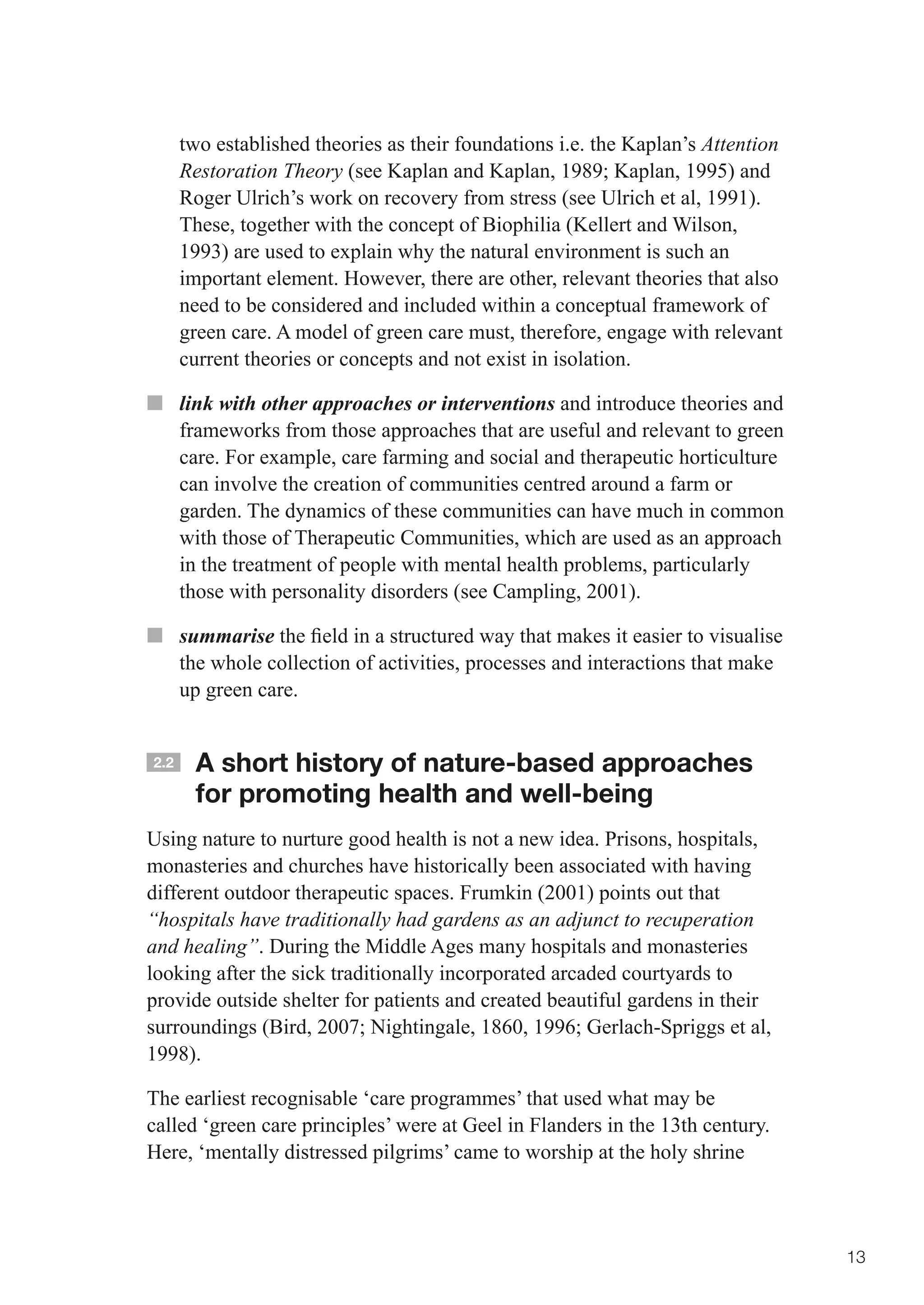 two established theories as their foundations i.e. the Kaplan’s Attention
      Restoration Theory	(see	Kaplan	and	Kaplan,	1989;	Kaplan,	1995)	and	
      Roger Ulrich’s work on recovery from stress (see Ulrich et al, 1991).
      These, together with the concept of Biophilia (Kellert and Wilson,
      1993) are used to explain why the natural environment is such an
      important element. However, there are other, relevant theories that also
      need to be considered and included within a conceptual framework of
      green care. A model of green care must, therefore, engage with relevant
      current theories or concepts and not exist in isolation.

■■ link with other approaches or interventions and introduce theories and
   frameworks from those approaches that are useful and relevant to green
   care. For example, care farming and social and therapeutic horticulture
   can involve the creation of communities centred around a farm or
   garden. The dynamics of these communities can have much in common
   with those of Therapeutic Communities, which are used as an approach
   in the treatment of people with mental health problems, particularly
   those with personality disorders (see Campling, 2001).

■■ summarise	the	field	in	a	structured	way	that	makes	it	easier	to	visualise	
   the whole collection of activities, processes and interactions that make
   up green care.


2.2    A short history of nature-based approaches
       for promoting health and well-being
Using nature to nurture good health is not a new idea. Prisons, hospitals,
monasteries and churches have historically been associated with having
different outdoor therapeutic spaces. Frumkin (2001) points out that
“hospitals have traditionally had gardens as an adjunct to recuperation
and healing”. During the Middle Ages many hospitals and monasteries
looking after the sick traditionally incorporated arcaded courtyards to
provide outside shelter for patients and created beautiful gardens in their
surroundings	(Bird,	2007;	Nightingale,	1860,	1996;	Gerlach-Spriggs	et	al,	
1998).

The earliest recognisable ‘care programmes’ that used what may be
called ‘green care principles’ were at Geel in Flanders in the 13th century.
Here, ‘mentally distressed pilgrims’ came to worship at the holy shrine



                                                                                  13
 