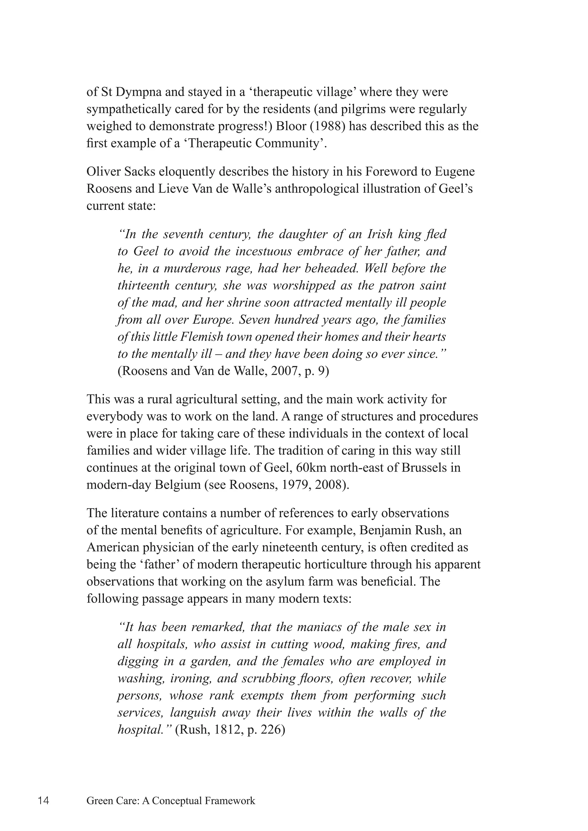 of St Dympna and stayed in a ‘therapeutic village’ where they were
     sympathetically cared for by the residents (and pilgrims were regularly
     weighed to demonstrate progress!) Bloor (1988) has described this as the
     first	example	of	a	‘Therapeutic	Community’.

     Oliver Sacks eloquently describes the history in his Foreword to Eugene
     Roosens and Lieve Van de Walle’s anthropological illustration of Geel’s
     current state:

           “In the seventh century, the daughter of an Irish king fled
           to Geel to avoid the incestuous embrace of her father, and
           he, in a murderous rage, had her beheaded. Well before the
           thirteenth century, she was worshipped as the patron saint
           of the mad, and her shrine soon attracted mentally ill people
           from all over Europe. Seven hundred years ago, the families
           of this little Flemish town opened their homes and their hearts
           to the mentally ill – and they have been doing so ever since.”
           (Roosens and Van de Walle, 2007, p. 9)

     This was a rural agricultural setting, and the main work activity for
     everybody was to work on the land. A range of structures and procedures
     were in place for taking care of these individuals in the context of local
     families and wider village life. The tradition of caring in this way still
     continues at the original town of Geel, 60km north-east of Brussels in
     modern-day Belgium (see Roosens, 1979, 2008).

     The literature contains a number of references to early observations
     of	the	mental	benefits	of	agriculture.	For	example,	Benjamin	Rush,	an	
     American physician of the early nineteenth century, is often credited as
     being the ‘father’ of modern therapeutic horticulture through his apparent
     observations	that	working	on	the	asylum	farm	was	beneficial.	The	
     following passage appears in many modern texts:

           “It has been remarked, that the maniacs of the male sex in
           all hospitals, who assist in cutting wood, making fires, and
           digging in a garden, and the females who are employed in
           washing, ironing, and scrubbing floors, often recover, while
           persons, whose rank exempts them from performing such
           services, languish away their lives within the walls of the
           hospital.” (Rush, 1812, p. 226)




14   Green Care: A Conceptual Framework
 