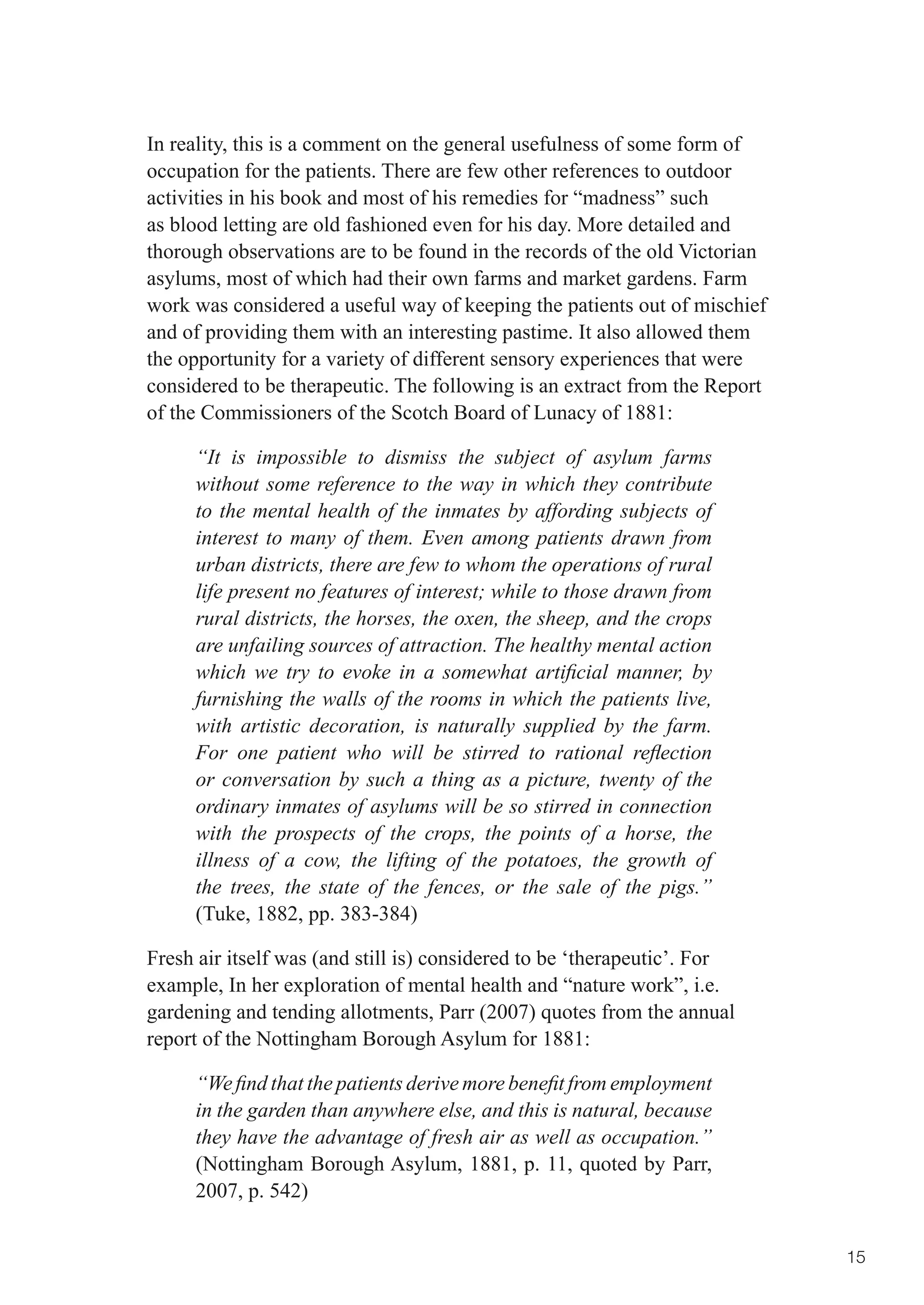 In reality, this is a comment on the general usefulness of some form of
occupation for the patients. There are few other references to outdoor
activities in his book and most of his remedies for “madness” such
as blood letting are old fashioned even for his day. More detailed and
thorough observations are to be found in the records of the old Victorian
asylums, most of which had their own farms and market gardens. Farm
work was considered a useful way of keeping the patients out of mischief
and of providing them with an interesting pastime. It also allowed them
the opportunity for a variety of different sensory experiences that were
considered to be therapeutic. The following is an extract from the Report
of the Commissioners of the Scotch Board of Lunacy of 1881:

     “It is impossible to dismiss the subject of asylum farms
     without some reference to the way in which they contribute
     to the mental health of the inmates by affording subjects of
     interest to many of them. Even among patients drawn from
     urban districts, there are few to whom the operations of rural
     life present no features of interest; while to those drawn from
     rural districts, the horses, the oxen, the sheep, and the crops
     are unfailing sources of attraction. The healthy mental action
     which we try to evoke in a somewhat artificial manner, by
     furnishing the walls of the rooms in which the patients live,
     with artistic decoration, is naturally supplied by the farm.
     For one patient who will be stirred to rational reflection
     or conversation by such a thing as a picture, twenty of the
     ordinary inmates of asylums will be so stirred in connection
     with the prospects of the crops, the points of a horse, the
     illness of a cow, the lifting of the potatoes, the growth of
     the trees, the state of the fences, or the sale of the pigs.”
     (Tuke, 1882, pp. 383-384)

Fresh air itself was (and still is) considered to be ‘therapeutic’. For
example, In her exploration of mental health and “nature work”, i.e.
gardening and tending allotments, Parr (2007) quotes from the annual
report of the Nottingham Borough Asylum for 1881:

     “We find that the patients derive more benefit from employment
     in the garden than anywhere else, and this is natural, because
     they have the advantage of fresh air as well as occupation.”
     (Nottingham Borough Asylum, 1881, p. 11, quoted by Parr,
     2007, p. 542)


                                                                            15
 