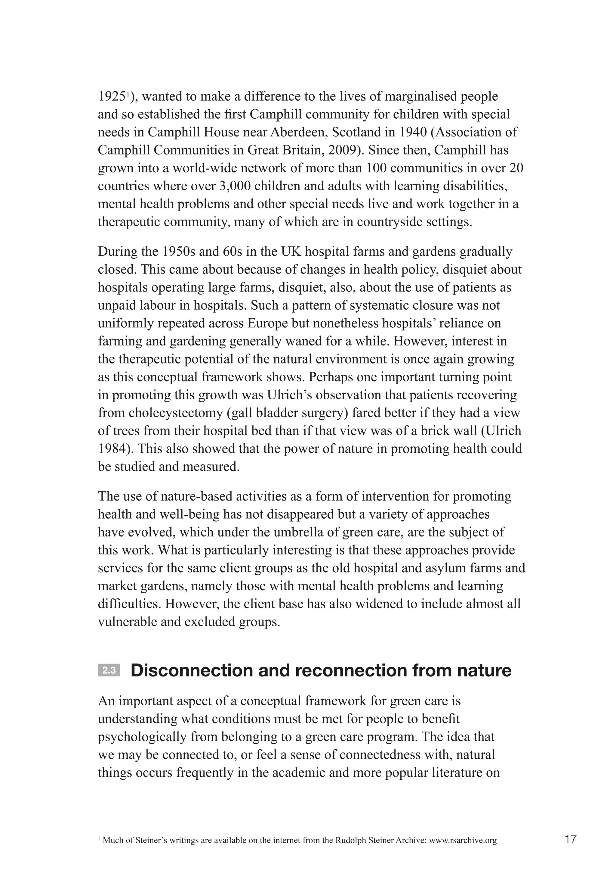 19251), wanted to make a difference to the lives of marginalised people
and	so	established	the	first	Camphill	community	for	children	with	special	
needs in Camphill House near Aberdeen, Scotland in 1940 (Association of
Camphill Communities in Great Britain, 2009). Since then, Camphill has
grown into a world-wide network of more than 100 communities in over 20
countries where over 3,000 children and adults with learning disabilities,
mental health problems and other special needs live and work together in a
therapeutic community, many of which are in countryside settings.

During the 1950s and 60s in the UK hospital farms and gardens gradually
closed. This came about because of changes in health policy, disquiet about
hospitals operating large farms, disquiet, also, about the use of patients as
unpaid labour in hospitals. Such a pattern of systematic closure was not
uniformly repeated across Europe but nonetheless hospitals’ reliance on
farming and gardening generally waned for a while. However, interest in
the therapeutic potential of the natural environment is once again growing
as this conceptual framework shows. Perhaps one important turning point
in promoting this growth was Ulrich’s observation that patients recovering
from cholecystectomy (gall bladder surgery) fared better if they had a view
of trees from their hospital bed than if that view was of a brick wall (Ulrich
1984). This also showed that the power of nature in promoting health could
be studied and measured.

The use of nature-based activities as a form of intervention for promoting
health and well-being has not disappeared but a variety of approaches
have evolved, which under the umbrella of green care, are the subject of
this work. What is particularly interesting is that these approaches provide
services for the same client groups as the old hospital and asylum farms and
market gardens, namely those with mental health problems and learning
difficulties.	However,	the	client	base	has	also	widened	to	include	almost	all	
vulnerable and excluded groups.


    2.3    Disconnection and reconnection from nature
An important aspect of a conceptual framework for green care is
understanding	what	conditions	must	be	met	for	people	to	benefit	
psychologically from belonging to a green care program. The idea that
we may be connected to, or feel a sense of connectedness with, natural
things occurs frequently in the academic and more popular literature on



1
    Much of Steiner’s writings are available on the internet from the Rudolph Steiner Archive: www.rsarchive.org   17
 