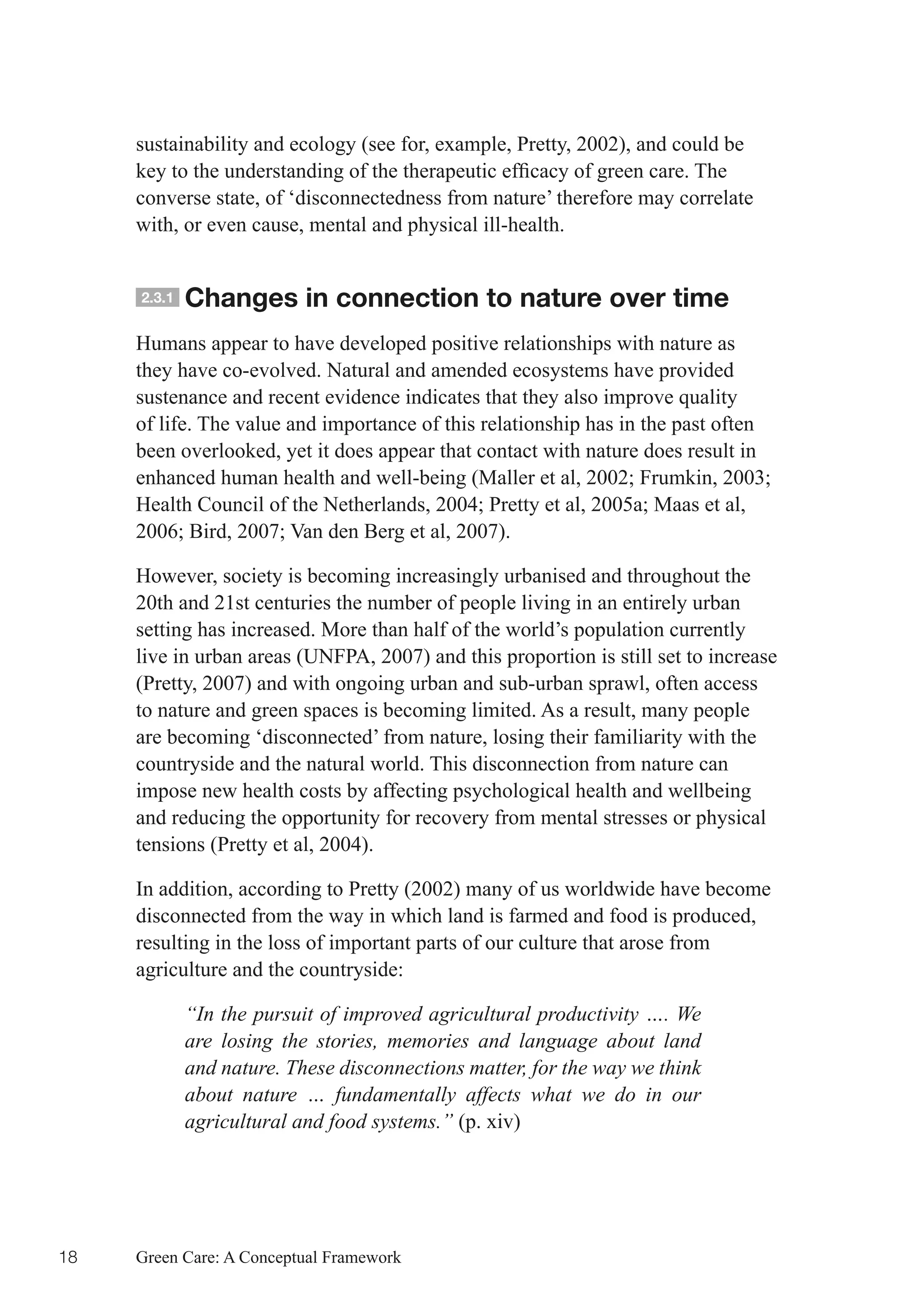 sustainability and ecology (see for, example, Pretty, 2002), and could be
     key	to	the	understanding	of	the	therapeutic	efficacy	of	green	care.	The	
     converse state, of ‘disconnectedness from nature’ therefore may correlate
     with, or even cause, mental and physical ill-health.


     2.3.1   Changes in connection to nature over time
     Humans appear to have developed positive relationships with nature as
     they have co-evolved. Natural and amended ecosystems have provided
     sustenance and recent evidence indicates that they also improve quality
     of life. The value and importance of this relationship has in the past often
     been overlooked, yet it does appear that contact with nature does result in
     enhanced	human	health	and	well-being	(Maller	et	al,	2002;	Frumkin,	2003;	
     Health	Council	of	the	Netherlands,	2004;	Pretty	et	al,	2005a;	Maas	et	al,	
     2006;	Bird,	2007;	Van	den	Berg	et	al,	2007).

     However, society is becoming increasingly urbanised and throughout the
     20th and 21st centuries the number of people living in an entirely urban
     setting has increased. More than half of the world’s population currently
     live in urban areas (UNFPA, 2007) and this proportion is still set to increase
     (Pretty, 2007) and with ongoing urban and sub-urban sprawl, often access
     to nature and green spaces is becoming limited. As a result, many people
     are becoming ‘disconnected’ from nature, losing their familiarity with the
     countryside and the natural world. This disconnection from nature can
     impose new health costs by affecting psychological health and wellbeing
     and reducing the opportunity for recovery from mental stresses or physical
     tensions (Pretty et al, 2004).

     In addition, according to Pretty (2002) many of us worldwide have become
     disconnected from the way in which land is farmed and food is produced,
     resulting in the loss of important parts of our culture that arose from
     agriculture and the countryside:

             “In the pursuit of improved agricultural productivity …. We
             are losing the stories, memories and language about land
             and nature. These disconnections matter, for the way we think
             about nature … fundamentally affects what we do in our
             agricultural and food systems.” (p. xiv)




18   Green Care: A Conceptual Framework
 