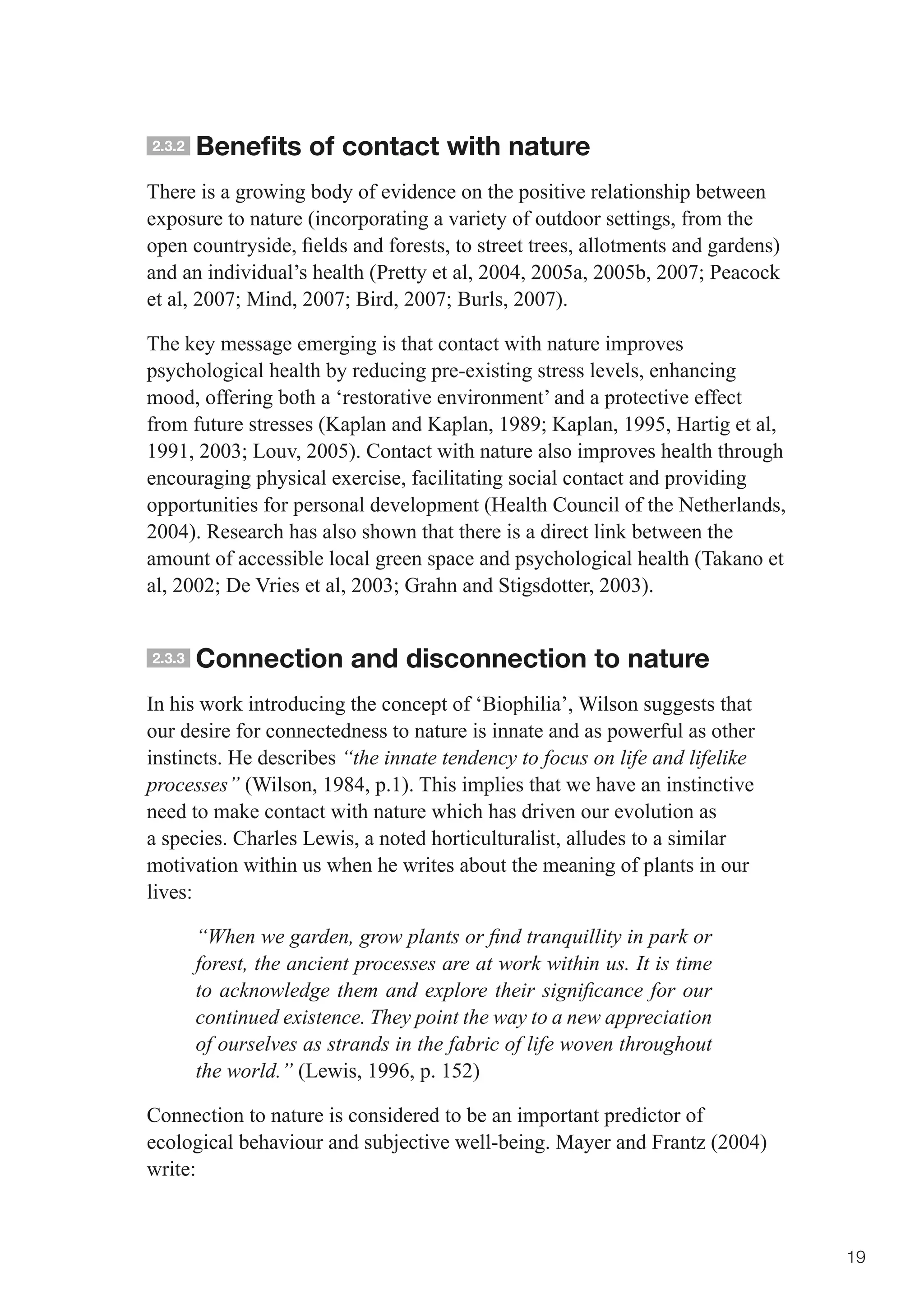 2.3.2   Benefits of contact with nature
There is a growing body of evidence on the positive relationship between
exposure to nature (incorporating a variety of outdoor settings, from the
open	countryside,	fields	and	forests,	to	street	trees,	allotments	and	gardens)	
and	an	individual’s	health	(Pretty	et	al,	2004,	2005a,	2005b,	2007;	Peacock	
et	al,	2007;	Mind,	2007;	Bird,	2007;	Burls,	2007).	

The key message emerging is that contact with nature improves
psychological health by reducing pre-existing stress levels, enhancing
mood, offering both a ‘restorative environment’ and a protective effect
from	future	stresses	(Kaplan	and	Kaplan,	1989;	Kaplan,	1995,	Hartig	et	al,	
1991,	2003;	Louv,	2005).	Contact	with	nature	also	improves	health	through	
encouraging physical exercise, facilitating social contact and providing
opportunities for personal development (Health Council of the Netherlands,
2004). Research has also shown that there is a direct link between the
amount of accessible local green space and psychological health (Takano et
al,	2002;	De	Vries	et	al,	2003;	Grahn	and	Stigsdotter,	2003).


2.3.3   Connection and disconnection to nature
In his work introducing the concept of ‘Biophilia’, Wilson suggests that
our desire for connectedness to nature is innate and as powerful as other
instincts. He describes “the innate tendency to focus on life and lifelike
processes” (Wilson, 1984, p.1). This implies that we have an instinctive
need to make contact with nature which has driven our evolution as
a species. Charles Lewis, a noted horticulturalist, alludes to a similar
motivation within us when he writes about the meaning of plants in our
lives:

        “When we garden, grow plants or find tranquillity in park or
        forest, the ancient processes are at work within us. It is time
        to acknowledge them and explore their significance for our
        continued existence. They point the way to a new appreciation
        of ourselves as strands in the fabric of life woven throughout
        the world.” (Lewis, 1996, p. 152)

Connection to nature is considered to be an important predictor of
ecological behaviour and subjective well-being. Mayer and Frantz (2004)
write:



                                                                                  19
 
