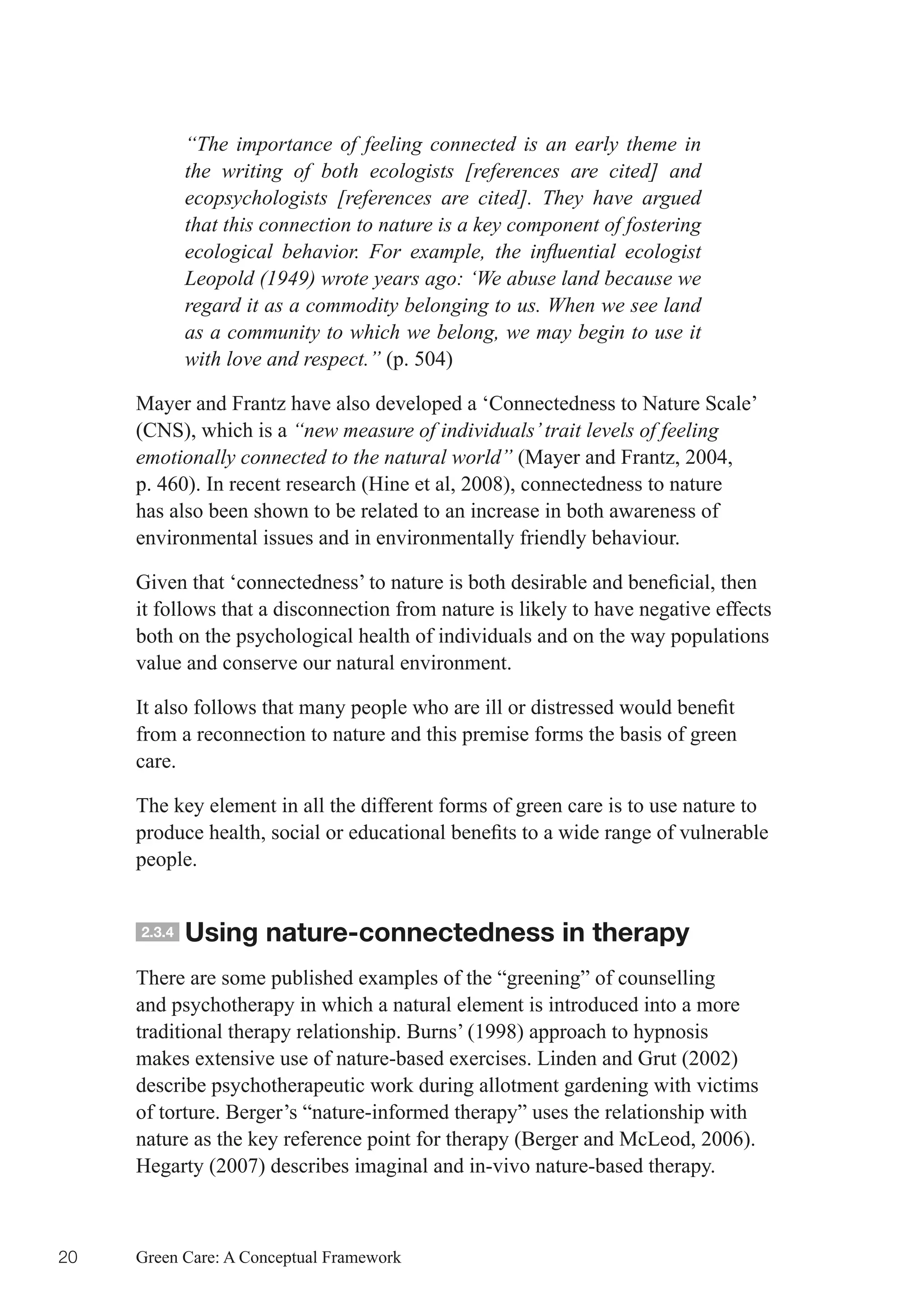 “The importance of feeling connected is an early theme in
             the writing of both ecologists [references are cited] and
             ecopsychologists [references are cited]. They have argued
             that this connection to nature is a key component of fostering
             ecological behavior. For example, the influential ecologist
             Leopold (1949) wrote years ago: ‘We abuse land because we
             regard it as a commodity belonging to us. When we see land
             as a community to which we belong, we may begin to use it
             with love and respect.” (p. 504)

     Mayer and Frantz have also developed a ‘Connectedness to Nature Scale’
     (CNS), which is a “new measure of individuals’ trait levels of feeling
     emotionally connected to the natural world” (Mayer and Frantz, 2004,
     p. 460). In recent research (Hine et al, 2008), connectedness to nature
     has also been shown to be related to an increase in both awareness of
     environmental issues and in environmentally friendly behaviour.

     Given	that	‘connectedness’	to	nature	is	both	desirable	and	beneficial,	then	
     it follows that a disconnection from nature is likely to have negative effects
     both on the psychological health of individuals and on the way populations
     value and conserve our natural environment.

     It	also	follows	that	many	people	who	are	ill	or	distressed	would	benefit	
     from a reconnection to nature and this premise forms the basis of green
     care.

     The key element in all the different forms of green care is to use nature to
     produce	health,	social	or	educational	benefits	to	a	wide	range	of	vulnerable	
     people.


     2.3.4   Using nature-connectedness in therapy
     There are some published examples of the “greening” of counselling
     and psychotherapy in which a natural element is introduced into a more
     traditional therapy relationship. Burns’ (1998) approach to hypnosis
     makes extensive use of nature-based exercises. Linden and Grut (2002)
     describe psychotherapeutic work during allotment gardening with victims
     of torture. Berger’s “nature-informed therapy” uses the relationship with
     nature as the key reference point for therapy (Berger and McLeod, 2006).
     Hegarty (2007) describes imaginal and in-vivo nature-based therapy.



20   Green Care: A Conceptual Framework
 
