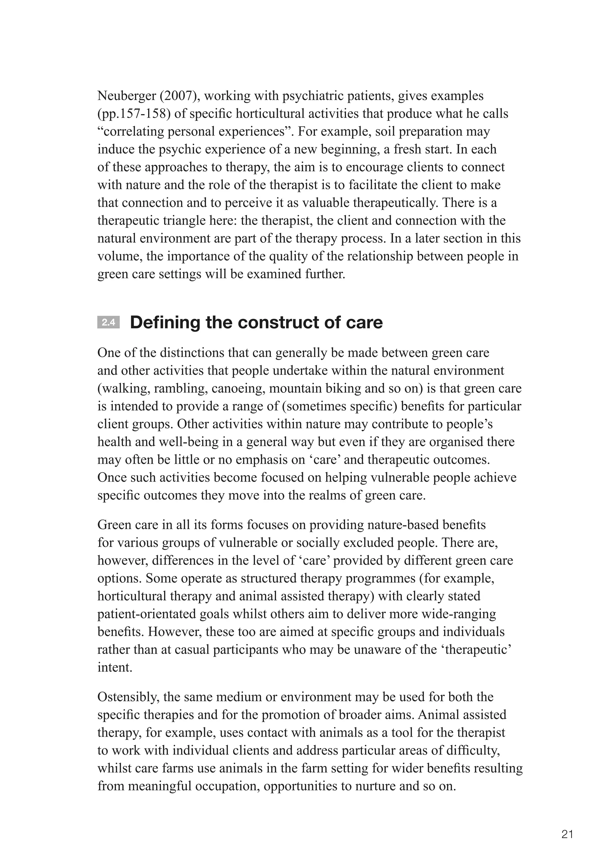 Neuberger (2007), working with psychiatric patients, gives examples
(pp.157-158)	of	specific	horticultural	activities	that	produce	what	he	calls	
“correlating personal experiences”. For example, soil preparation may
induce the psychic experience of a new beginning, a fresh start. In each
of these approaches to therapy, the aim is to encourage clients to connect
with nature and the role of the therapist is to facilitate the client to make
that connection and to perceive it as valuable therapeutically. There is a
therapeutic triangle here: the therapist, the client and connection with the
natural environment are part of the therapy process. In a later section in this
volume, the importance of the quality of the relationship between people in
green care settings will be examined further.


2.4   Defining the construct of care
One of the distinctions that can generally be made between green care
and other activities that people undertake within the natural environment
(walking, rambling, canoeing, mountain biking and so on) is that green care
is	intended	to	provide	a	range	of	(sometimes	specific)	benefits	for	particular	
client groups. Other activities within nature may contribute to people’s
health and well-being in a general way but even if they are organised there
may often be little or no emphasis on ‘care’ and therapeutic outcomes.
Once such activities become focused on helping vulnerable people achieve
specific	outcomes	they	move	into	the	realms	of	green	care.

Green	care	in	all	its	forms	focuses	on	providing	nature-based	benefits	
for various groups of vulnerable or socially excluded people. There are,
however, differences in the level of ‘care’ provided by different green care
options. Some operate as structured therapy programmes (for example,
horticultural therapy and animal assisted therapy) with clearly stated
patient-orientated goals whilst others aim to deliver more wide-ranging
benefits.	However,	these	too	are	aimed	at	specific	groups	and	individuals	
rather than at casual participants who may be unaware of the ‘therapeutic’
intent.

Ostensibly, the same medium or environment may be used for both the
specific	therapies	and	for	the	promotion	of	broader	aims.	Animal	assisted	
therapy, for example, uses contact with animals as a tool for the therapist
to	work	with	individual	clients	and	address	particular	areas	of	difficulty,	
whilst	care	farms	use	animals	in	the	farm	setting	for	wider	benefits	resulting	
from meaningful occupation, opportunities to nurture and so on.


                                                                                  21
 