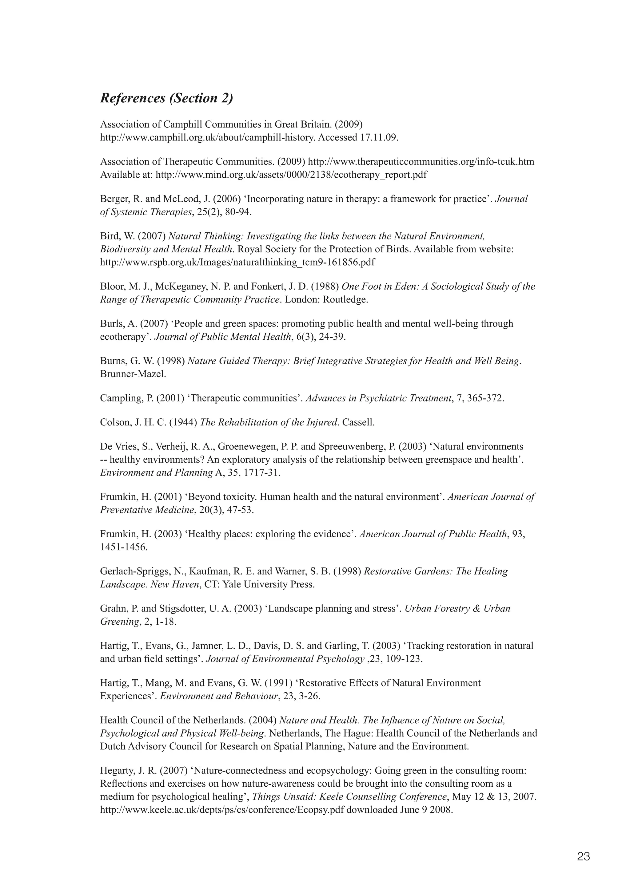 References (Section 2)
Association of Camphill Communities in Great Britain. (2009)
http://www.camphill.org.uk/about/camphill-history. Accessed 17.11.09.

Association of Therapeutic Communities. (2009) http://www.therapeuticcommunities.org/info-tcuk.htm
Available at: http://www.mind.org.uk/assets/0000/2138/ecotherapy_report.pdf

Berger, R. and McLeod, J. (2006) ‘Incorporating nature in therapy: a framework for practice’. Journal
of Systemic Therapies, 25(2), 80-94.

Bird, W. (2007) Natural Thinking: Investigating the links between the Natural Environment,
Biodiversity and Mental Health. Royal Society for the Protection of Birds. Available from website:
http://www.rspb.org.uk/Images/naturalthinking_tcm9-161856.pdf

Bloor, M. J., McKeganey, N. P. and Fonkert, J. D. (1988) One Foot in Eden: A Sociological Study of the
Range of Therapeutic Community Practice. London: Routledge.

Burls, A. (2007) ‘People and green spaces: promoting public health and mental well-being through
ecotherapy’. Journal of Public Mental Health, 6(3), 24-39.

Burns, G. W. (1998) Nature Guided Therapy: Brief Integrative Strategies for Health and Well Being.
Brunner-Mazel.

Campling, P. (2001) ‘Therapeutic communities’. Advances in Psychiatric Treatment, 7, 365-372.

Colson, J. H. C. (1944) The Rehabilitation of the Injured. Cassell.

De Vries, S., Verheij, R. A., Groenewegen, P. P. and Spreeuwenberg, P. (2003) ‘Natural environments
-- healthy environments? An exploratory analysis of the relationship between greenspace and health’.
Environment and Planning A, 35, 1717-31.

Frumkin, H. (2001) ‘Beyond toxicity. Human health and the natural environment’. American Journal of
Preventative Medicine, 20(3), 47-53.

Frumkin, H. (2003) ‘Healthy places: exploring the evidence’. American Journal of Public Health, 93,
1451-1456.

Gerlach-Spriggs, N., Kaufman, R. E. and Warner, S. B. (1998) Restorative Gardens: The Healing
Landscape. New Haven, CT: Yale University Press.

Grahn, P. and Stigsdotter, U. A. (2003) ‘Landscape planning and stress’. Urban Forestry & Urban
Greening, 2, 1-18.

Hartig, T., Evans, G., Jamner, L. D., Davis, D. S. and Garling, T. (2003) ‘Tracking restoration in natural
and	urban	field	settings’.	Journal of Environmental Psychology ,23, 109-123.

Hartig, T., Mang, M. and Evans, G. W. (1991) ‘Restorative Effects of Natural Environment
Experiences’. Environment and Behaviour, 23, 3-26.

Health Council of the Netherlands. (2004) Nature and Health. The Influence of Nature on Social,
Psychological and Physical Well-being. Netherlands, The Hague: Health Council of the Netherlands and
Dutch Advisory Council for Research on Spatial Planning, Nature and the Environment.

Hegarty, J. R. (2007) ‘Nature-connectedness and ecopsychology: Going green in the consulting room:
Reflections	and	exercises	on	how	nature-awareness	could	be	brought	into	the	consulting	room	as	a	
medium for psychological healing’, Things Unsaid: Keele Counselling Conference, May 12 & 13, 2007.
http://www.keele.ac.uk/depts/ps/cs/conference/Ecopsy.pdf downloaded June 9 2008.



                                                                                                             23
 