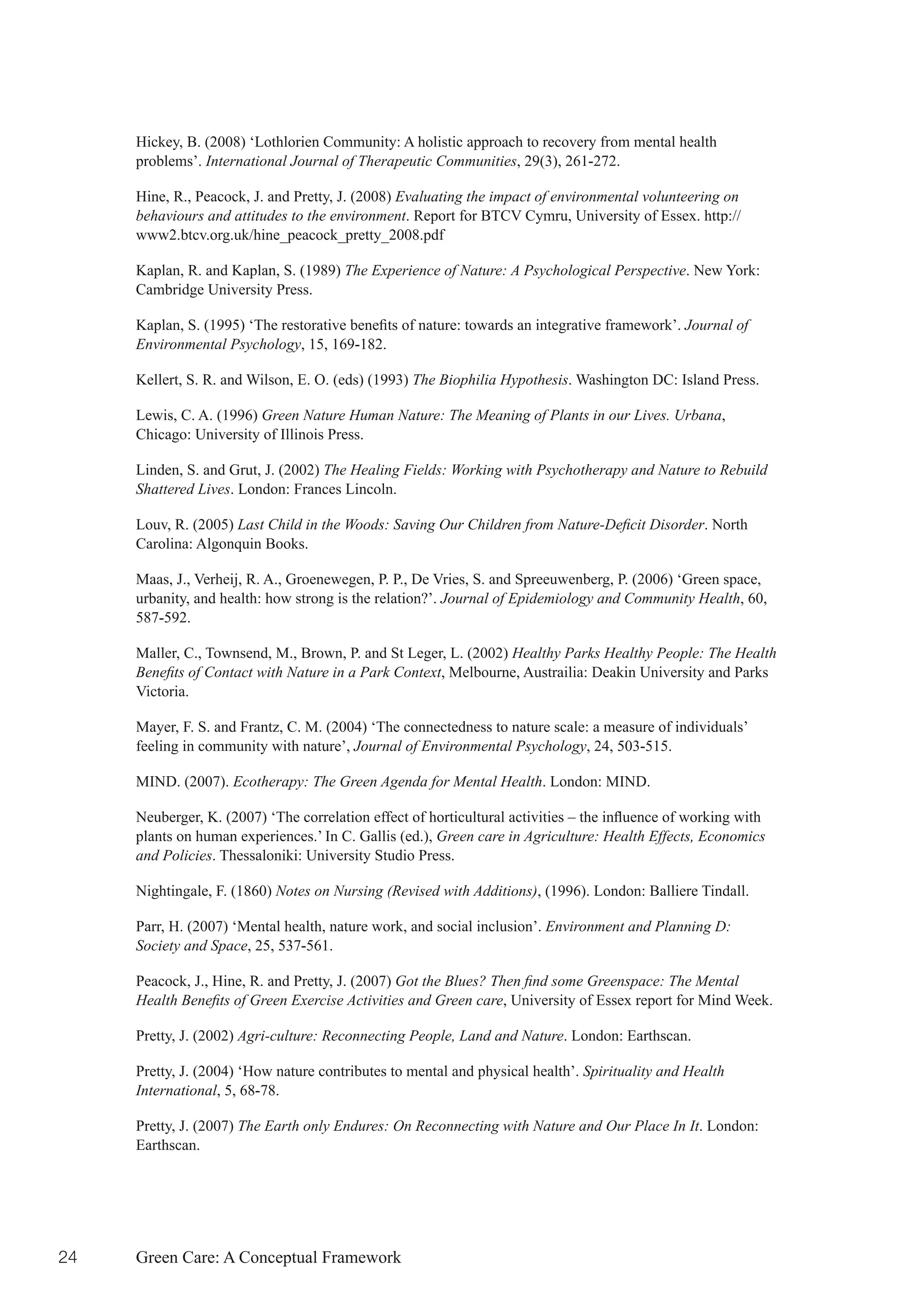 Hickey, B. (2008) ‘Lothlorien Community: A holistic approach to recovery from mental health
     problems’. International Journal of Therapeutic Communities, 29(3), 261-272.

     Hine, R., Peacock, J. and Pretty, J. (2008) Evaluating the impact of environmental volunteering on
     behaviours and attitudes to the environment. Report for BTCV Cymru, University of Essex. http://
     www2.btcv.org.uk/hine_peacock_pretty_2008.pdf

     Kaplan, R. and Kaplan, S. (1989) The Experience of Nature: A Psychological Perspective. New York:
     Cambridge University Press.

     Kaplan,	S.	(1995)	‘The	restorative	benefits	of	nature:	towards	an	integrative	framework’.	Journal of
     Environmental Psychology, 15, 169-182.

     Kellert, S. R. and Wilson, E. O. (eds) (1993) The Biophilia Hypothesis. Washington DC: Island Press.

     Lewis, C. A. (1996) Green Nature Human Nature: The Meaning of Plants in our Lives. Urbana,
     Chicago: University of Illinois Press.

     Linden, S. and Grut, J. (2002) The Healing Fields: Working with Psychotherapy and Nature to Rebuild
     Shattered Lives. London: Frances Lincoln.

     Louv, R. (2005) Last Child in the Woods: Saving Our Children from Nature-Deficit Disorder. North
     Carolina: Algonquin Books.

     Maas, J., Verheij, R. A., Groenewegen, P. P., De Vries, S. and Spreeuwenberg, P. (2006) ‘Green space,
     urbanity, and health: how strong is the relation?’. Journal of Epidemiology and Community Health, 60,
     587-592.

     Maller, C., Townsend, M., Brown, P. and St Leger, L. (2002) Healthy Parks Healthy People: The Health
     Benefits of Contact with Nature in a Park Context, Melbourne, Austrailia: Deakin University and Parks
     Victoria.

     Mayer, F. S. and Frantz, C. M. (2004) ‘The connectedness to nature scale: a measure of individuals’
     feeling in community with nature’, Journal of Environmental Psychology, 24, 503-515.

     MIND. (2007). Ecotherapy: The Green Agenda for Mental Health. London: MIND.

     Neuberger,	K.	(2007)	‘The	correlation	effect	of	horticultural	activities	–	the	influence	of	working	with	
     plants on human experiences.’ In C. Gallis (ed.), Green care in Agriculture: Health Effects, Economics
     and Policies. Thessaloniki: University Studio Press.

     Nightingale, F. (1860) Notes on Nursing (Revised with Additions), (1996). London: Balliere Tindall.

     Parr, H. (2007) ‘Mental health, nature work, and social inclusion’. Environment and Planning D:
     Society and Space, 25, 537-561.

     Peacock, J., Hine, R. and Pretty, J. (2007) Got the Blues? Then find some Greenspace: The Mental
     Health Benefits of Green Exercise Activities and Green care, University of Essex report for Mind Week.

     Pretty, J. (2002) Agri-culture: Reconnecting People, Land and Nature. London: Earthscan.

     Pretty, J. (2004) ‘How nature contributes to mental and physical health’. Spirituality and Health
     International, 5, 68-78.

     Pretty, J. (2007) The Earth only Endures: On Reconnecting with Nature and Our Place In It. London:
     Earthscan.




24   Green Care: A Conceptual Framework
 