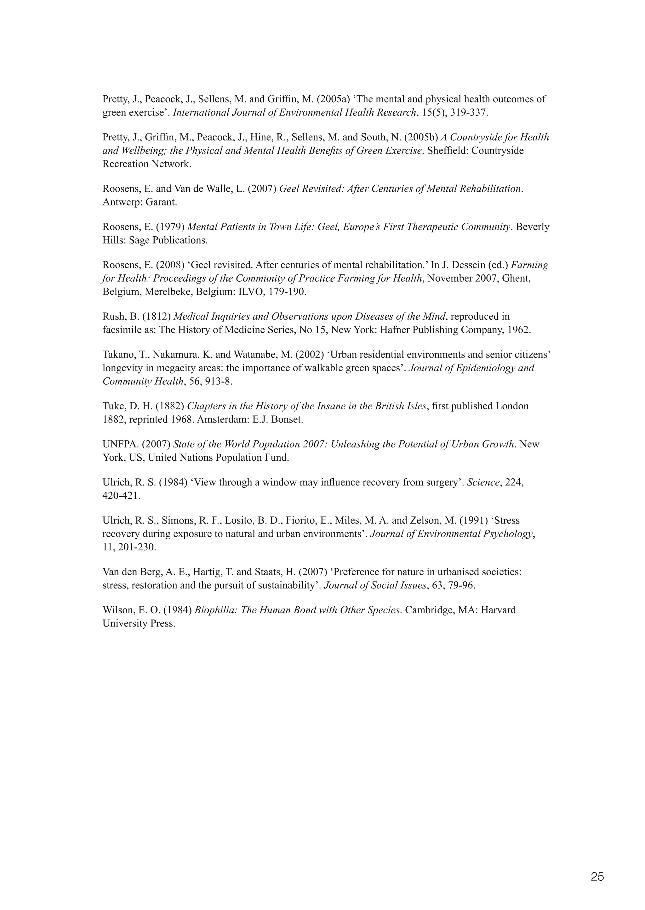 Pretty,	J.,	Peacock,	J.,	Sellens,	M.	and	Griffin,	M.	(2005a)	‘The	mental	and	physical	health	outcomes	of	
green exercise’. International Journal of Environmental Health Research, 15(5), 319-337.

Pretty,	J.,	Griffin,	M.,	Peacock,	J.,	Hine,	R.,	Sellens,	M.	and	South,	N.	(2005b)	A Countryside for Health
and Wellbeing; the Physical and Mental Health Benefits of Green Exercise.	Sheffield:	Countryside	
Recreation Network.

Roosens, E. and Van de Walle, L. (2007) Geel Revisited: After Centuries of Mental Rehabilitation.
Antwerp: Garant.

Roosens, E. (1979) Mental Patients in Town Life: Geel, Europe’s First Therapeutic Community. Beverly
Hills: Sage Publications.

Roosens, E. (2008) ‘Geel revisited. After centuries of mental rehabilitation.’ In J. Dessein (ed.) Farming
for Health: Proceedings of the Community of Practice Farming for Health, November 2007, Ghent,
Belgium, Merelbeke, Belgium: ILVO, 179-190.

Rush, B. (1812) Medical Inquiries and Observations upon Diseases of the Mind, reproduced in
facsimile as: The History of Medicine Series, No 15, New York: Hafner Publishing Company, 1962.

Takano, T., Nakamura, K. and Watanabe, M. (2002) ‘Urban residential environments and senior citizens’
longevity in megacity areas: the importance of walkable green spaces’. Journal of Epidemiology and
Community Health, 56, 913-8.

Tuke, D. H. (1882) Chapters in the History of the Insane in the British Isles,	first	published	London	
1882, reprinted 1968. Amsterdam: E.J. Bonset.

UNFPA. (2007) State of the World Population 2007: Unleashing the Potential of Urban Growth. New
York, US, United Nations Population Fund.

Ulrich,	R.	S.	(1984)	‘View	through	a	window	may	influence	recovery	from	surgery’.	Science, 224,
420-421.

Ulrich, R. S., Simons, R. F., Losito, B. D., Fiorito, E., Miles, M. A. and Zelson, M. (1991) ‘Stress
recovery during exposure to natural and urban environments’. Journal of Environmental Psychology,
11, 201-230.

Van den Berg, A. E., Hartig, T. and Staats, H. (2007) ‘Preference for nature in urbanised societies:
stress, restoration and the pursuit of sustainability’. Journal of Social Issues, 63, 79-96.

Wilson, E. O. (1984) Biophilia: The Human Bond with Other Species. Cambridge, MA: Harvard
University Press.




                                                                                                             25
 