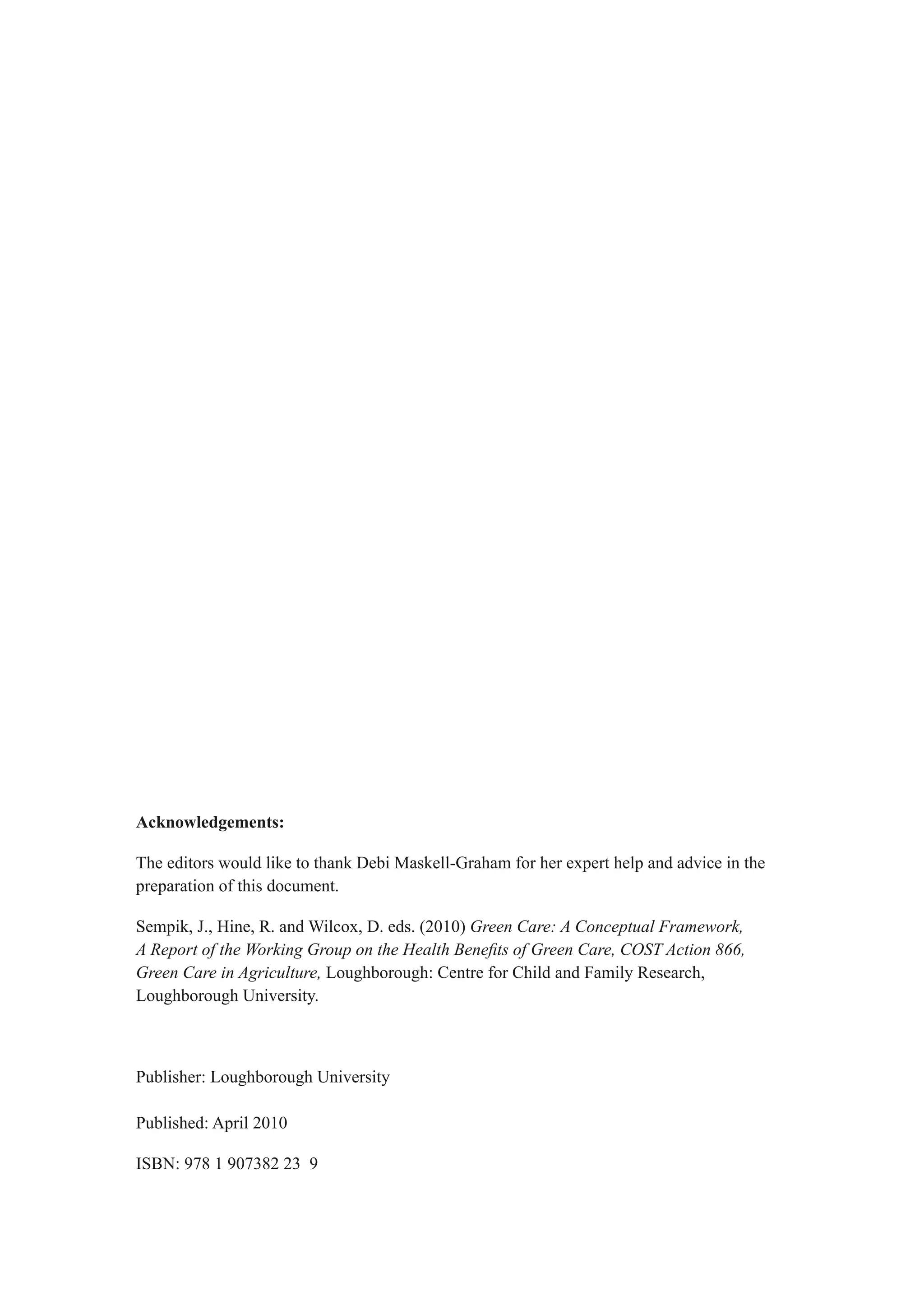 Acknowledgements:

The editors would like to thank Debi Maskell-Graham for her expert help and advice in the
preparation of this document.

Sempik, J., Hine, R. and Wilcox, D. eds. (2010) Green Care: A Conceptual Framework,
A Report of the Working Group on the Health Benefits of Green Care, COST Action 866,
Green Care in Agriculture, Loughborough: Centre for Child and Family Research,
Loughborough University.



Publisher: Loughborough University

Published: April 2010

ISBN: 978 1 907382 23 9
 