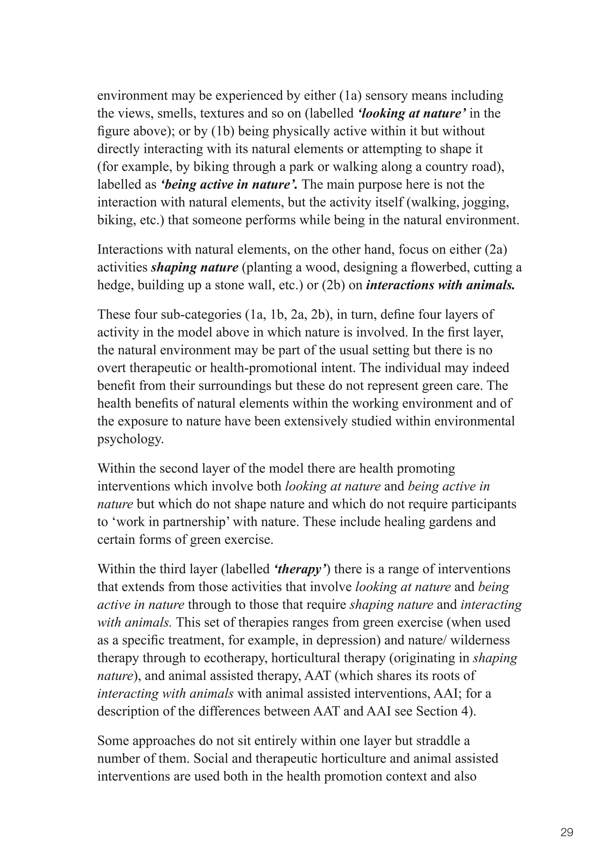 environment may be experienced by either (1a) sensory means including
the views, smells, textures and so on (labelled ‘looking at nature’ in the
figure	above);	or	by	(1b)	being	physically	active	within	it	but	without	
directly interacting with its natural elements or attempting to shape it
(for example, by biking through a park or walking along a country road),
labelled as ‘being active in nature’. The main purpose here is not the
interaction with natural elements, but the activity itself (walking, jogging,
biking, etc.) that someone performs while being in the natural environment.

Interactions with natural elements, on the other hand, focus on either (2a)
activities shaping nature	(planting	a	wood,	designing	a	flowerbed,	cutting	a	
hedge, building up a stone wall, etc.) or (2b) on interactions with animals.

These	four	sub-categories	(1a,	1b,	2a,	2b),	in	turn,	define	four	layers	of	
activity	in	the	model	above	in	which	nature	is	involved.	In	the	first	layer,	
the natural environment may be part of the usual setting but there is no
overt therapeutic or health-promotional intent. The individual may indeed
benefit	from	their	surroundings	but	these	do	not	represent	green	care.	The	
health	benefits	of	natural	elements	within	the	working	environment	and	of	
the exposure to nature have been extensively studied within environmental
psychology.

Within the second layer of the model there are health promoting
interventions which involve both looking at nature and being active in
nature but which do not shape nature and which do not require participants
to ‘work in partnership’ with nature. These include healing gardens and
certain forms of green exercise.

Within the third layer (labelled ‘therapy’) there is a range of interventions
that extends from those activities that involve looking at nature and being
active in nature through to those that require shaping nature and interacting
with animals. This set of therapies ranges from green exercise (when used
as	a	specific	treatment,	for	example,	in	depression)	and	nature/	wilderness	
therapy through to ecotherapy, horticultural therapy (originating in shaping
nature), and animal assisted therapy, AAT (which shares its roots of
interacting with animals	with	animal	assisted	interventions,	AAI;	for	a	
description of the differences between AAT and AAI see Section 4).

Some approaches do not sit entirely within one layer but straddle a
number of them. Social and therapeutic horticulture and animal assisted
interventions are used both in the health promotion context and also


                                                                                29
 
