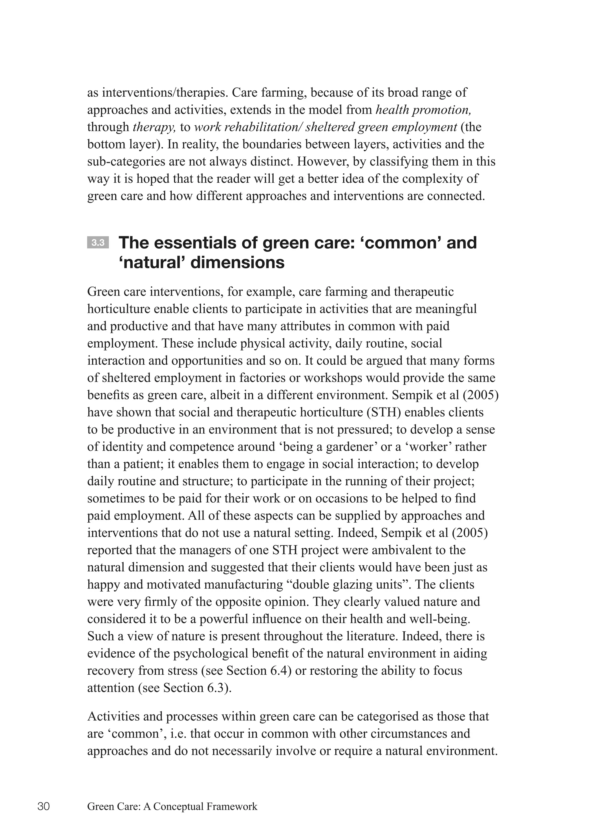 as interventions/therapies. Care farming, because of its broad range of
     approaches and activities, extends in the model from health promotion,
     through therapy, to work rehabilitation/ sheltered green employment (the
     bottom layer). In reality, the boundaries between layers, activities and the
     sub-categories are not always distinct. However, by classifying them in this
     way it is hoped that the reader will get a better idea of the complexity of
     green care and how different approaches and interventions are connected.


     3.3   The essentials of green care: ‘common’ and
           ‘natural’ dimensions
     Green care interventions, for example, care farming and therapeutic
     horticulture enable clients to participate in activities that are meaningful
     and productive and that have many attributes in common with paid
     employment. These include physical activity, daily routine, social
     interaction and opportunities and so on. It could be argued that many forms
     of sheltered employment in factories or workshops would provide the same
     benefits	as	green	care,	albeit	in	a	different	environment.	Sempik	et	al	(2005)	
     have shown that social and therapeutic horticulture (STH) enables clients
     to	be	productive	in	an	environment	that	is	not	pressured;	to	develop	a	sense	
     of identity and competence around ‘being a gardener’ or a ‘worker’ rather
     than	a	patient;	it	enables	them	to	engage	in	social	interaction;	to	develop	
     daily	routine	and	structure;	to	participate	in	the	running	of	their	project;	
     sometimes	to	be	paid	for	their	work	or	on	occasions	to	be	helped	to	find	
     paid employment. All of these aspects can be supplied by approaches and
     interventions that do not use a natural setting. Indeed, Sempik et al (2005)
     reported that the managers of one STH project were ambivalent to the
     natural dimension and suggested that their clients would have been just as
     happy and motivated manufacturing “double glazing units”. The clients
     were	very	firmly	of	the	opposite	opinion.	They	clearly	valued	nature	and	
     considered	it	to	be	a	powerful	influence	on	their	health	and	well-being.	
     Such a view of nature is present throughout the literature. Indeed, there is
     evidence	of	the	psychological	benefit	of	the	natural	environment	in	aiding	
     recovery from stress (see Section 6.4) or restoring the ability to focus
     attention (see Section 6.3).

     Activities and processes within green care can be categorised as those that
     are ‘common’, i.e. that occur in common with other circumstances and
     approaches and do not necessarily involve or require a natural environment.



30   Green Care: A Conceptual Framework
 