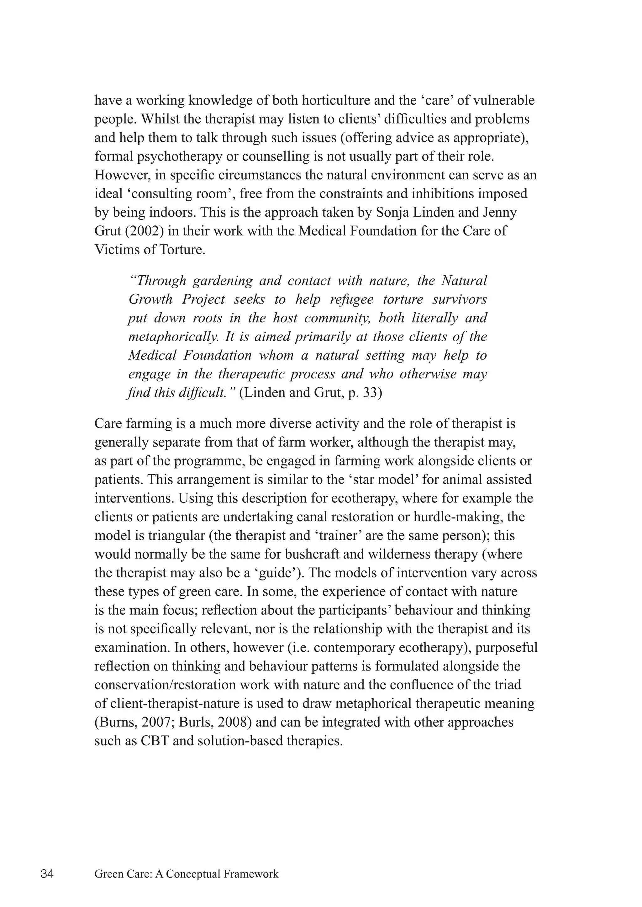 have a working knowledge of both horticulture and the ‘care’ of vulnerable
     people.	Whilst	the	therapist	may	listen	to	clients’	difficulties	and	problems	
     and help them to talk through such issues (offering advice as appropriate),
     formal psychotherapy or counselling is not usually part of their role.
     However,	in	specific	circumstances	the	natural	environment	can	serve	as	an	
     ideal ‘consulting room’, free from the constraints and inhibitions imposed
     by being indoors. This is the approach taken by Sonja Linden and Jenny
     Grut (2002) in their work with the Medical Foundation for the Care of
     Victims of Torture.

           “Through gardening and contact with nature, the Natural
           Growth Project seeks to help refugee torture survivors
           put down roots in the host community, both literally and
           metaphorically. It is aimed primarily at those clients of the
           Medical Foundation whom a natural setting may help to
           engage in the therapeutic process and who otherwise may
           find this difficult.” (Linden and Grut, p. 33)

     Care farming is a much more diverse activity and the role of therapist is
     generally separate from that of farm worker, although the therapist may,
     as part of the programme, be engaged in farming work alongside clients or
     patients. This arrangement is similar to the ‘star model’ for animal assisted
     interventions. Using this description for ecotherapy, where for example the
     clients or patients are undertaking canal restoration or hurdle-making, the
     model	is	triangular	(the	therapist	and	‘trainer’	are	the	same	person);	this	
     would normally be the same for bushcraft and wilderness therapy (where
     the therapist may also be a ‘guide’). The models of intervention vary across
     these types of green care. In some, the experience of contact with nature
     is	the	main	focus;	reflection	about	the	participants’	behaviour	and	thinking	
     is	not	specifically	relevant,	nor	is	the	relationship	with	the	therapist	and	its	
     examination. In others, however (i.e. contemporary ecotherapy), purposeful
     reflection	on	thinking	and	behaviour	patterns	is	formulated	alongside	the	
     conservation/restoration	work	with	nature	and	the	confluence	of	the	triad	
     of client-therapist-nature is used to draw metaphorical therapeutic meaning
     (Burns,	2007;	Burls,	2008)	and	can	be	integrated	with	other	approaches	
     such as CBT and solution-based therapies.




34   Green Care: A Conceptual Framework
 