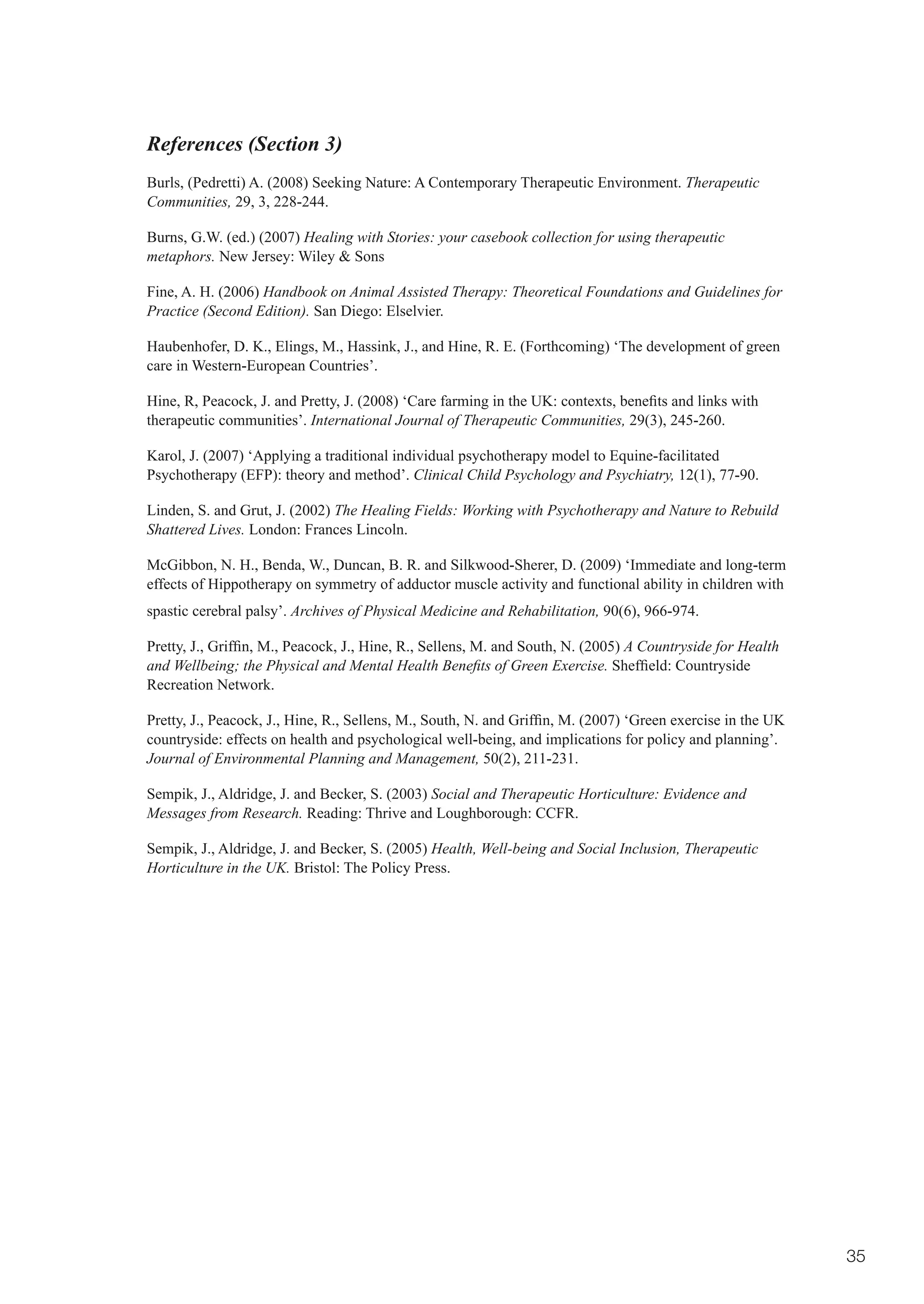References (Section 3)
Burls, (Pedretti) A. (2008) Seeking Nature: A Contemporary Therapeutic Environment. Therapeutic
Communities, 29, 3, 228-244.

Burns, G.W. (ed.) (2007) Healing with Stories: your casebook collection for using therapeutic
metaphors. New Jersey: Wiley & Sons

Fine, A. H. (2006) Handbook on Animal Assisted Therapy: Theoretical Foundations and Guidelines for
Practice (Second Edition). San Diego: Elselvier.

Haubenhofer, D. K., Elings, M., Hassink, J., and Hine, R. E. (Forthcoming) ‘The development of green
care in Western-European Countries’.

Hine,	R,	Peacock,	J.	and	Pretty,	J.	(2008)	‘Care	farming	in	the	UK:	contexts,	benefits	and	links	with	
therapeutic communities’. International Journal of Therapeutic Communities, 29(3), 245-260.

Karol, J. (2007) ‘Applying a traditional individual psychotherapy model to Equine-facilitated
Psychotherapy (EFP): theory and method’. Clinical Child Psychology and Psychiatry, 12(1), 77-90.

Linden, S. and Grut, J. (2002) The Healing Fields: Working with Psychotherapy and Nature to Rebuild
Shattered Lives. London: Frances Lincoln.

McGibbon, N. H., Benda, W., Duncan, B. R. and Silkwood-Sherer, D. (2009) ‘Immediate and long-term
effects of Hippotherapy on symmetry of adductor muscle activity and functional ability in children with
spastic cerebral palsy’. Archives of Physical Medicine and Rehabilitation, 90(6), 966-974.

Pretty,	J.,	Griffin,	M.,	Peacock,	J.,	Hine,	R.,	Sellens,	M.	and	South,	N.	(2005)	A Countryside for Health
and Wellbeing; the Physical and Mental Health Benefits of Green Exercise.	Sheffield:	Countryside	
Recreation Network.

Pretty,	J.,	Peacock,	J.,	Hine,	R.,	Sellens,	M.,	South,	N.	and	Griffin,	M.	(2007)	‘Green	exercise	in	the	UK	
countryside: effects on health and psychological well-being, and implications for policy and planning’.
Journal of Environmental Planning and Management, 50(2), 211-231.

Sempik, J., Aldridge, J. and Becker, S. (2003) Social and Therapeutic Horticulture: Evidence and
Messages from Research. Reading: Thrive and Loughborough: CCFR.

Sempik, J., Aldridge, J. and Becker, S. (2005) Health, Well-being and Social Inclusion, Therapeutic
Horticulture in the UK. Bristol: The Policy Press.




                                                                                                              35
 