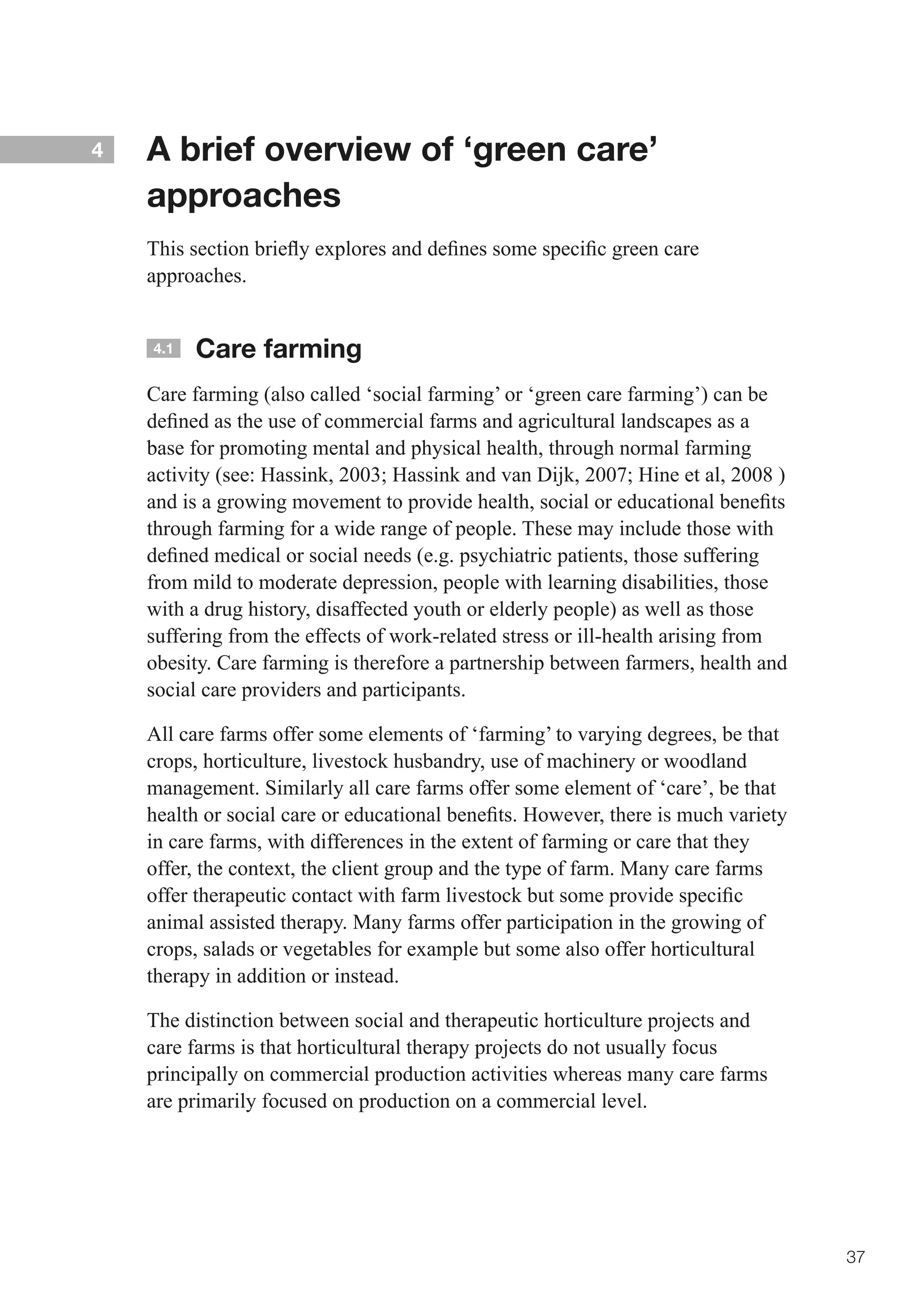 4   A brief overview of ‘green care’
    approaches
    This	section	briefly	explores	and	defines	some	specific	green	care	
    approaches.


    4.1   Care farming
    Care farming (also called ‘social farming’ or ‘green care farming’) can be
    defined	as	the	use	of	commercial	farms	and	agricultural	landscapes	as	a	
    base for promoting mental and physical health, through normal farming
    activity	(see:	Hassink,	2003;	Hassink	and	van	Dijk,	2007;	Hine	et	al,	2008	)	
    and	is	a	growing	movement	to	provide	health,	social	or	educational	benefits	
    through farming for a wide range of people. These may include those with
    defined	medical	or	social	needs	(e.g.	psychiatric	patients,	those	suffering	
    from mild to moderate depression, people with learning disabilities, those
    with a drug history, disaffected youth or elderly people) as well as those
    suffering from the effects of work-related stress or ill-health arising from
    obesity. Care farming is therefore a partnership between farmers, health and
    social care providers and participants.

    All care farms offer some elements of ‘farming’ to varying degrees, be that
    crops, horticulture, livestock husbandry, use of machinery or woodland
    management. Similarly all care farms offer some element of ‘care’, be that
    health	or	social	care	or	educational	benefits.	However,	there	is	much	variety	
    in care farms, with differences in the extent of farming or care that they
    offer, the context, the client group and the type of farm. Many care farms
    offer	therapeutic	contact	with	farm	livestock	but	some	provide	specific	
    animal assisted therapy. Many farms offer participation in the growing of
    crops, salads or vegetables for example but some also offer horticultural
    therapy in addition or instead.

    The distinction between social and therapeutic horticulture projects and
    care farms is that horticultural therapy projects do not usually focus
    principally on commercial production activities whereas many care farms
    are primarily focused on production on a commercial level.




                                                                                     37
 