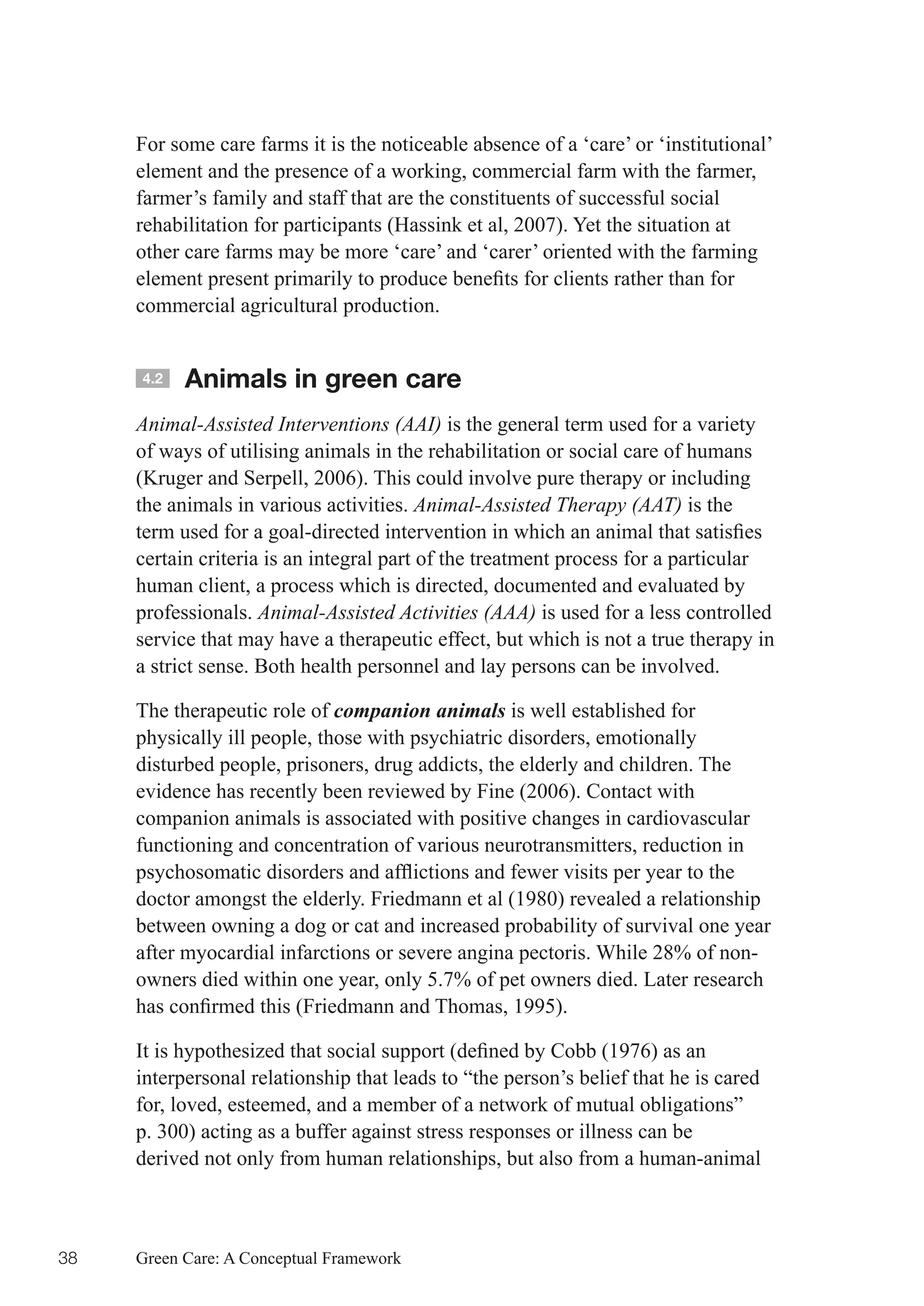 For some care farms it is the noticeable absence of a ‘care’ or ‘institutional’
     element and the presence of a working, commercial farm with the farmer,
     farmer’s family and staff that are the constituents of successful social
     rehabilitation for participants (Hassink et al, 2007). Yet the situation at
     other care farms may be more ‘care’ and ‘carer’ oriented with the farming
     element	present	primarily	to	produce	benefits	for	clients	rather	than	for	
     commercial agricultural production.


     4.2   Animals in green care
     Animal-Assisted Interventions (AAI) is the general term used for a variety
     of ways of utilising animals in the rehabilitation or social care of humans
     (Kruger and Serpell, 2006). This could involve pure therapy or including
     the animals in various activities. Animal-Assisted Therapy (AAT) is the
     term	used	for	a	goal-directed	intervention	in	which	an	animal	that	satisfies	
     certain criteria is an integral part of the treatment process for a particular
     human client, a process which is directed, documented and evaluated by
     professionals. Animal-Assisted Activities (AAA) is used for a less controlled
     service that may have a therapeutic effect, but which is not a true therapy in
     a strict sense. Both health personnel and lay persons can be involved.

     The therapeutic role of companion animals is well established for
     physically ill people, those with psychiatric disorders, emotionally
     disturbed people, prisoners, drug addicts, the elderly and children. The
     evidence has recently been reviewed by Fine (2006). Contact with
     companion animals is associated with positive changes in cardiovascular
     functioning and concentration of various neurotransmitters, reduction in
     psychosomatic	disorders	and	afflictions	and	fewer	visits	per	year	to	the	
     doctor amongst the elderly. Friedmann et al (1980) revealed a relationship
     between owning a dog or cat and increased probability of survival one year
     after myocardial infarctions or severe angina pectoris. While 28% of non-
     owners died within one year, only 5.7% of pet owners died. Later research
     has	confirmed	this	(Friedmann	and	Thomas,	1995).	

     It	is	hypothesized	that	social	support	(defined	by	Cobb	(1976)	as	an	
     interpersonal relationship that leads to “the person’s belief that he is cared
     for, loved, esteemed, and a member of a network of mutual obligations”
     p. 300) acting as a buffer against stress responses or illness can be
     derived not only from human relationships, but also from a human-animal



38   Green Care: A Conceptual Framework
 