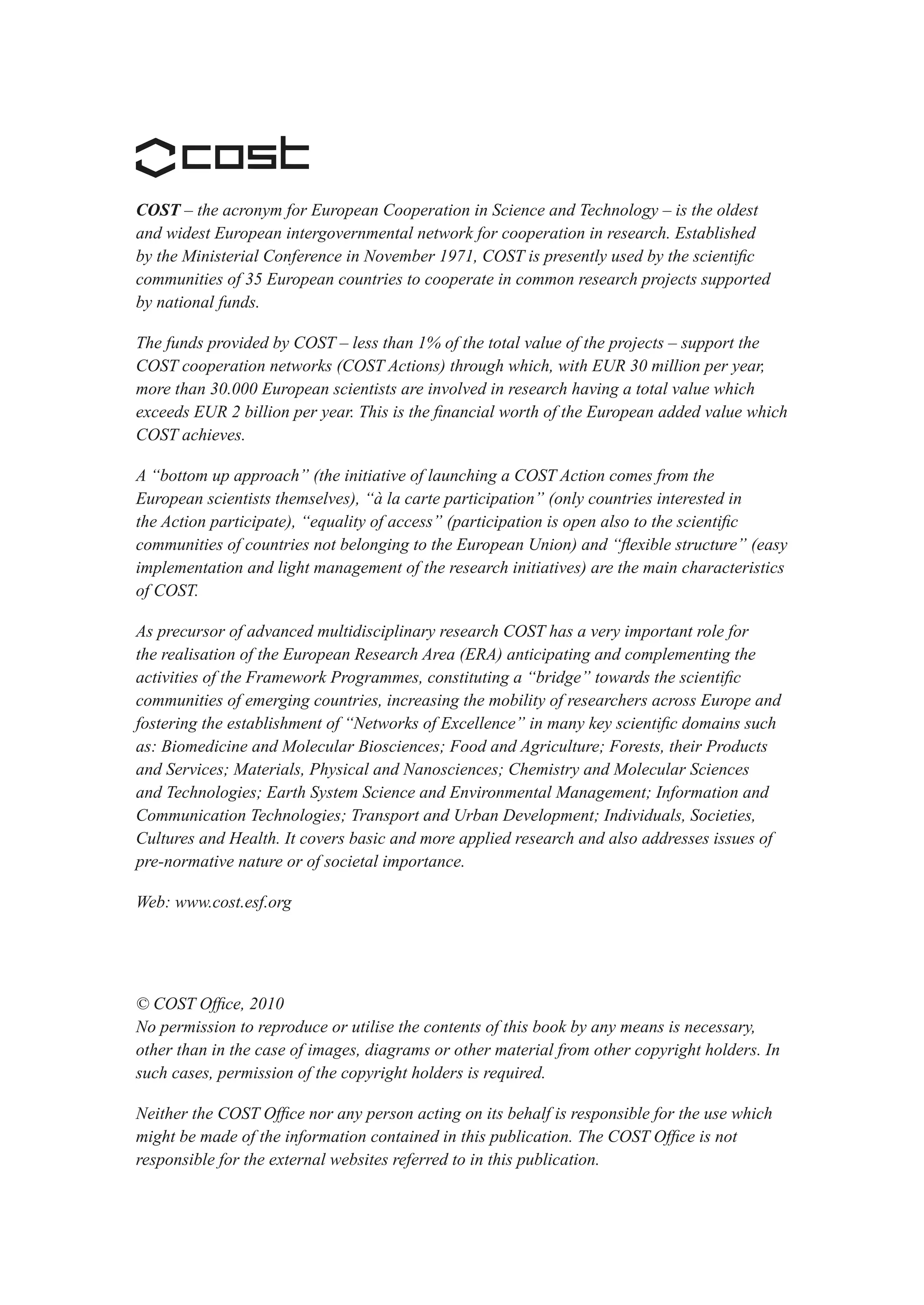 COST – the acronym for European Cooperation in Science and Technology – is the oldest
and widest European intergovernmental network for cooperation in research. Established
by the Ministerial Conference in November 1971, COST is presently used by the scientific
communities of 35 European countries to cooperate in common research projects supported
by national funds.

The funds provided by COST – less than 1% of the total value of the projects – support the
COST cooperation networks (COST Actions) through which, with EUR 30 million per year,
more than 30.000 European scientists are involved in research having a total value which
exceeds EUR 2 billion per year. This is the financial worth of the European added value which
COST achieves.

A “bottom up approach” (the initiative of launching a COST Action comes from the
European scientists themselves), “à la carte participation” (only countries interested in
the Action participate), “equality of access” (participation is open also to the scientific
communities of countries not belonging to the European Union) and “flexible structure” (easy
implementation and light management of the research initiatives) are the main characteristics
of COST.

As precursor of advanced multidisciplinary research COST has a very important role for
the realisation of the European Research Area (ERA) anticipating and complementing the
activities of the Framework Programmes, constituting a “bridge” towards the scientific
communities of emerging countries, increasing the mobility of researchers across Europe and
fostering the establishment of “Networks of Excellence” in many key scientific domains such
as: Biomedicine and Molecular Biosciences; Food and Agriculture; Forests, their Products
and Services; Materials, Physical and Nanosciences; Chemistry and Molecular Sciences
and Technologies; Earth System Science and Environmental Management; Information and
Communication Technologies; Transport and Urban Development; Individuals, Societies,
Cultures and Health. It covers basic and more applied research and also addresses issues of
pre-normative nature or of societal importance.

Web: www.cost.esf.org




© COST Office, 2010
No permission to reproduce or utilise the contents of this book by any means is necessary,
other than in the case of images, diagrams or other material from other copyright holders. In
such cases, permission of the copyright holders is required.

Neither the COST Office nor any person acting on its behalf is responsible for the use which
might be made of the information contained in this publication. The COST Office is not
responsible for the external websites referred to in this publication.
 