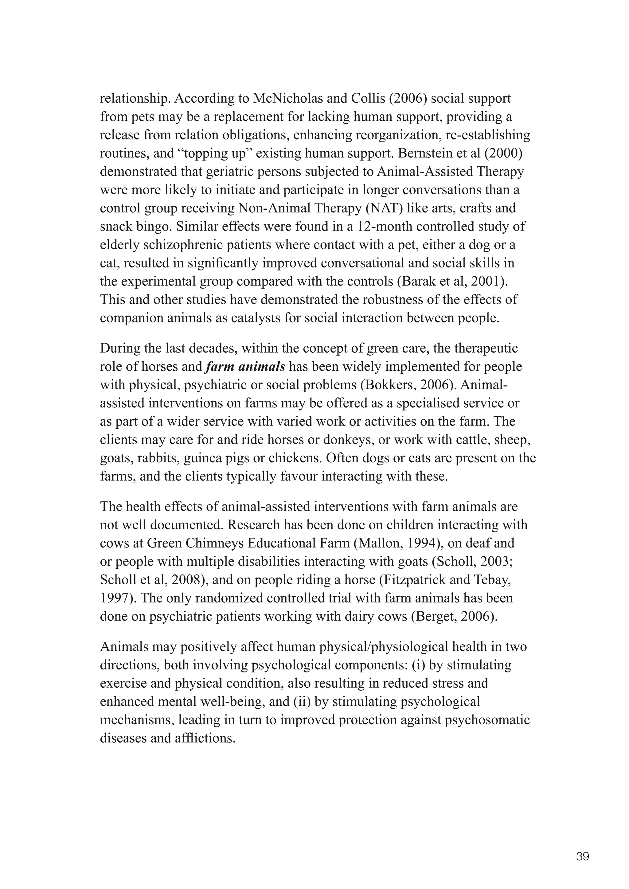 relationship. According to McNicholas and Collis (2006) social support
from pets may be a replacement for lacking human support, providing a
release from relation obligations, enhancing reorganization, re-establishing
routines, and “topping up” existing human support. Bernstein et al (2000)
demonstrated that geriatric persons subjected to Animal-Assisted Therapy
were more likely to initiate and participate in longer conversations than a
control group receiving Non-Animal Therapy (NAT) like arts, crafts and
snack bingo. Similar effects were found in a 12-month controlled study of
elderly schizophrenic patients where contact with a pet, either a dog or a
cat,	resulted	in	significantly	improved	conversational	and	social	skills	in	
the experimental group compared with the controls (Barak et al, 2001).
This and other studies have demonstrated the robustness of the effects of
companion animals as catalysts for social interaction between people.

During the last decades, within the concept of green care, the therapeutic
role of horses and farm animals has been widely implemented for people
with physical, psychiatric or social problems (Bokkers, 2006). Animal-
assisted interventions on farms may be offered as a specialised service or
as part of a wider service with varied work or activities on the farm. The
clients may care for and ride horses or donkeys, or work with cattle, sheep,
goats, rabbits, guinea pigs or chickens. Often dogs or cats are present on the
farms, and the clients typically favour interacting with these.

The health effects of animal-assisted interventions with farm animals are
not well documented. Research has been done on children interacting with
cows at Green Chimneys Educational Farm (Mallon, 1994), on deaf and
or	people	with	multiple	disabilities	interacting	with	goats	(Scholl,	2003;	
Scholl et al, 2008), and on people riding a horse (Fitzpatrick and Tebay,
1997). The only randomized controlled trial with farm animals has been
done on psychiatric patients working with dairy cows (Berget, 2006).

Animals may positively affect human physical/physiological health in two
directions, both involving psychological components: (i) by stimulating
exercise and physical condition, also resulting in reduced stress and
enhanced mental well-being, and (ii) by stimulating psychological
mechanisms, leading in turn to improved protection against psychosomatic
diseases	and	afflictions.	




                                                                                 39
 