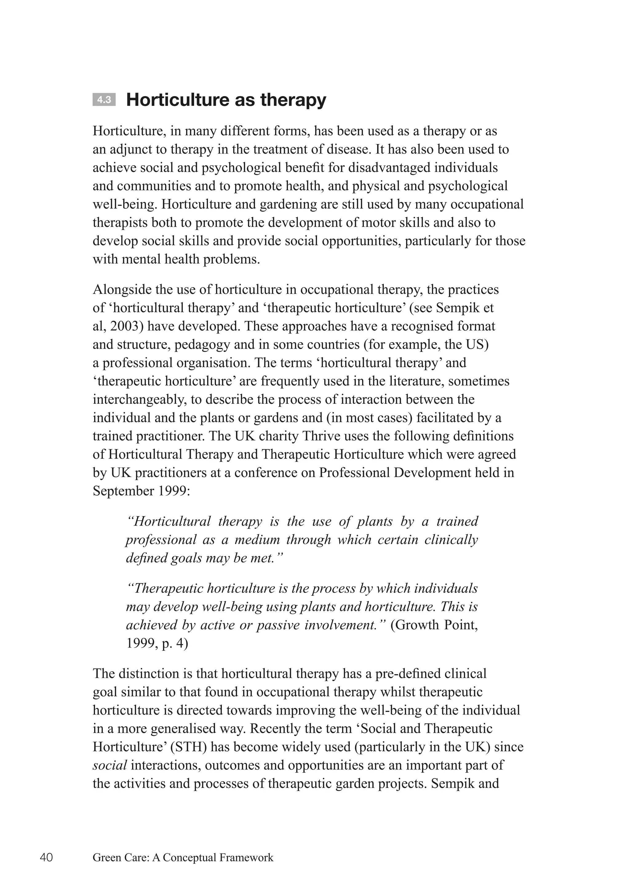 4.3   Horticulture as therapy
     Horticulture, in many different forms, has been used as a therapy or as
     an adjunct to therapy in the treatment of disease. It has also been used to
     achieve	social	and	psychological	benefit	for	disadvantaged	individuals	
     and communities and to promote health, and physical and psychological
     well-being. Horticulture and gardening are still used by many occupational
     therapists both to promote the development of motor skills and also to
     develop social skills and provide social opportunities, particularly for those
     with mental health problems.

     Alongside the use of horticulture in occupational therapy, the practices
     of ‘horticultural therapy’ and ‘therapeutic horticulture’ (see Sempik et
     al, 2003) have developed. These approaches have a recognised format
     and structure, pedagogy and in some countries (for example, the US)
     a professional organisation. The terms ‘horticultural therapy’ and
     ‘therapeutic horticulture’ are frequently used in the literature, sometimes
     interchangeably, to describe the process of interaction between the
     individual and the plants or gardens and (in most cases) facilitated by a
     trained	practitioner.	The	UK	charity	Thrive	uses	the	following	definitions	
     of Horticultural Therapy and Therapeutic Horticulture which were agreed
     by UK practitioners at a conference on Professional Development held in
     September 1999:

           “Horticultural therapy is the use of plants by a trained
           professional as a medium through which certain clinically
           defined goals may be met.”

           “Therapeutic horticulture is the process by which individuals
           may develop well-being using plants and horticulture. This is
           achieved by active or passive involvement.” (Growth Point,
           1999, p. 4)

     The	distinction	is	that	horticultural	therapy	has	a	pre-defined	clinical	
     goal similar to that found in occupational therapy whilst therapeutic
     horticulture is directed towards improving the well-being of the individual
     in a more generalised way. Recently the term ‘Social and Therapeutic
     Horticulture’ (STH) has become widely used (particularly in the UK) since
     social interactions, outcomes and opportunities are an important part of
     the activities and processes of therapeutic garden projects. Sempik and




40   Green Care: A Conceptual Framework
 