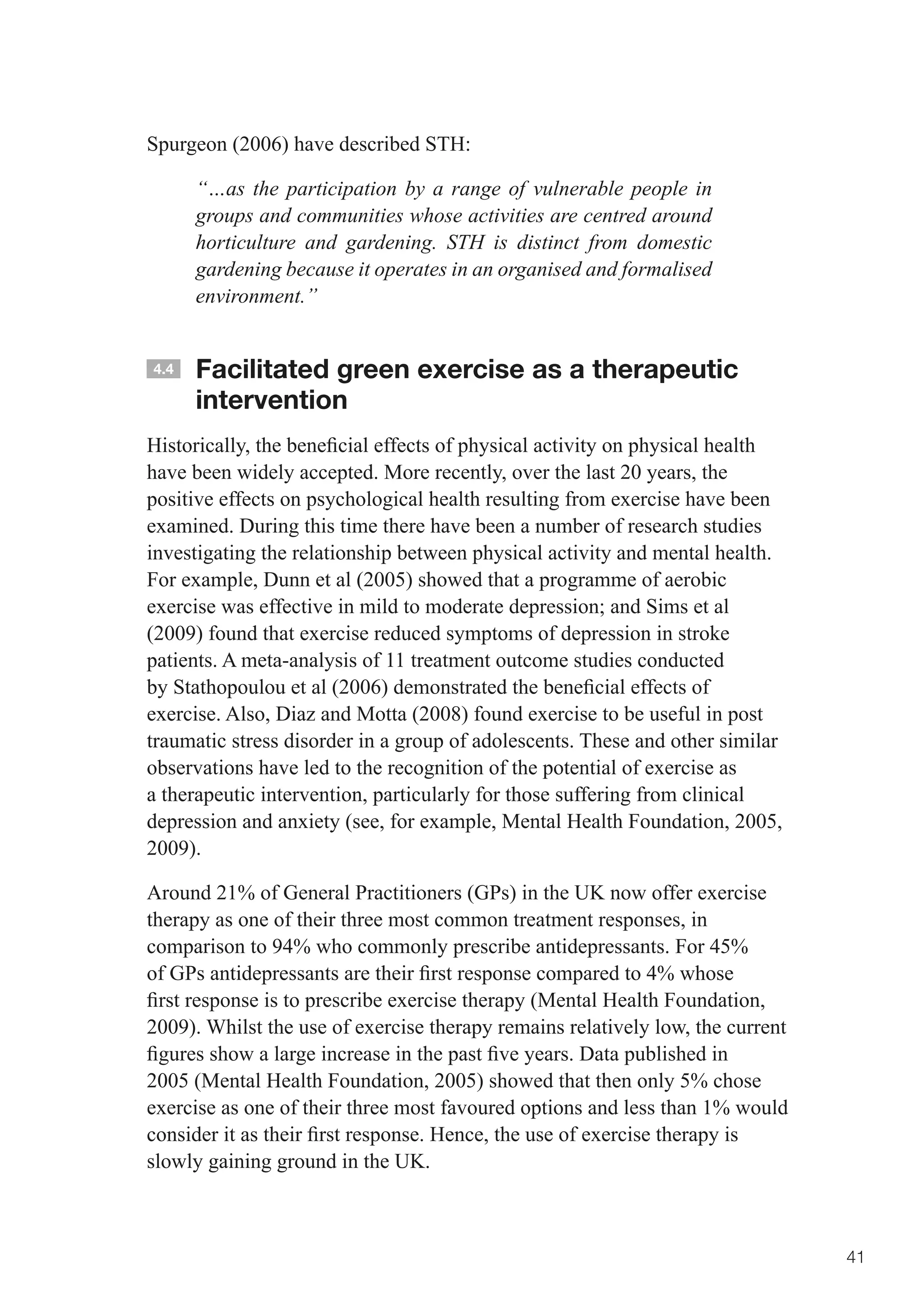 Spurgeon (2006) have described STH:

      “…as the participation by a range of vulnerable people in
      groups and communities whose activities are centred around
      horticulture and gardening. STH is distinct from domestic
      gardening because it operates in an organised and formalised
      environment.”


4.4   Facilitated green exercise as a therapeutic
      intervention
Historically,	the	beneficial	effects	of	physical	activity	on	physical	health	
have been widely accepted. More recently, over the last 20 years, the
positive effects on psychological health resulting from exercise have been
examined. During this time there have been a number of research studies
investigating the relationship between physical activity and mental health.
For example, Dunn et al (2005) showed that a programme of aerobic
exercise	was	effective	in	mild	to	moderate	depression;	and	Sims	et	al	
(2009) found that exercise reduced symptoms of depression in stroke
patients. A meta-analysis of 11 treatment outcome studies conducted
by	Stathopoulou	et	al	(2006)	demonstrated	the	beneficial	effects	of	
exercise. Also, Diaz and Motta (2008) found exercise to be useful in post
traumatic stress disorder in a group of adolescents. These and other similar
observations have led to the recognition of the potential of exercise as
a therapeutic intervention, particularly for those suffering from clinical
depression and anxiety (see, for example, Mental Health Foundation, 2005,
2009).

Around 21% of General Practitioners (GPs) in the UK now offer exercise
therapy as one of their three most common treatment responses, in
comparison to 94% who commonly prescribe antidepressants. For 45%
of	GPs	antidepressants	are	their	first	response	compared	to	4%	whose	
first	response	is	to	prescribe	exercise	therapy	(Mental	Health	Foundation,	
2009). Whilst the use of exercise therapy remains relatively low, the current
figures	show	a	large	increase	in	the	past	five	years.	Data	published	in	
2005 (Mental Health Foundation, 2005) showed that then only 5% chose
exercise as one of their three most favoured options and less than 1% would
consider	it	as	their	first	response.	Hence,	the	use	of	exercise	therapy	is	
slowly gaining ground in the UK.



                                                                                41
 