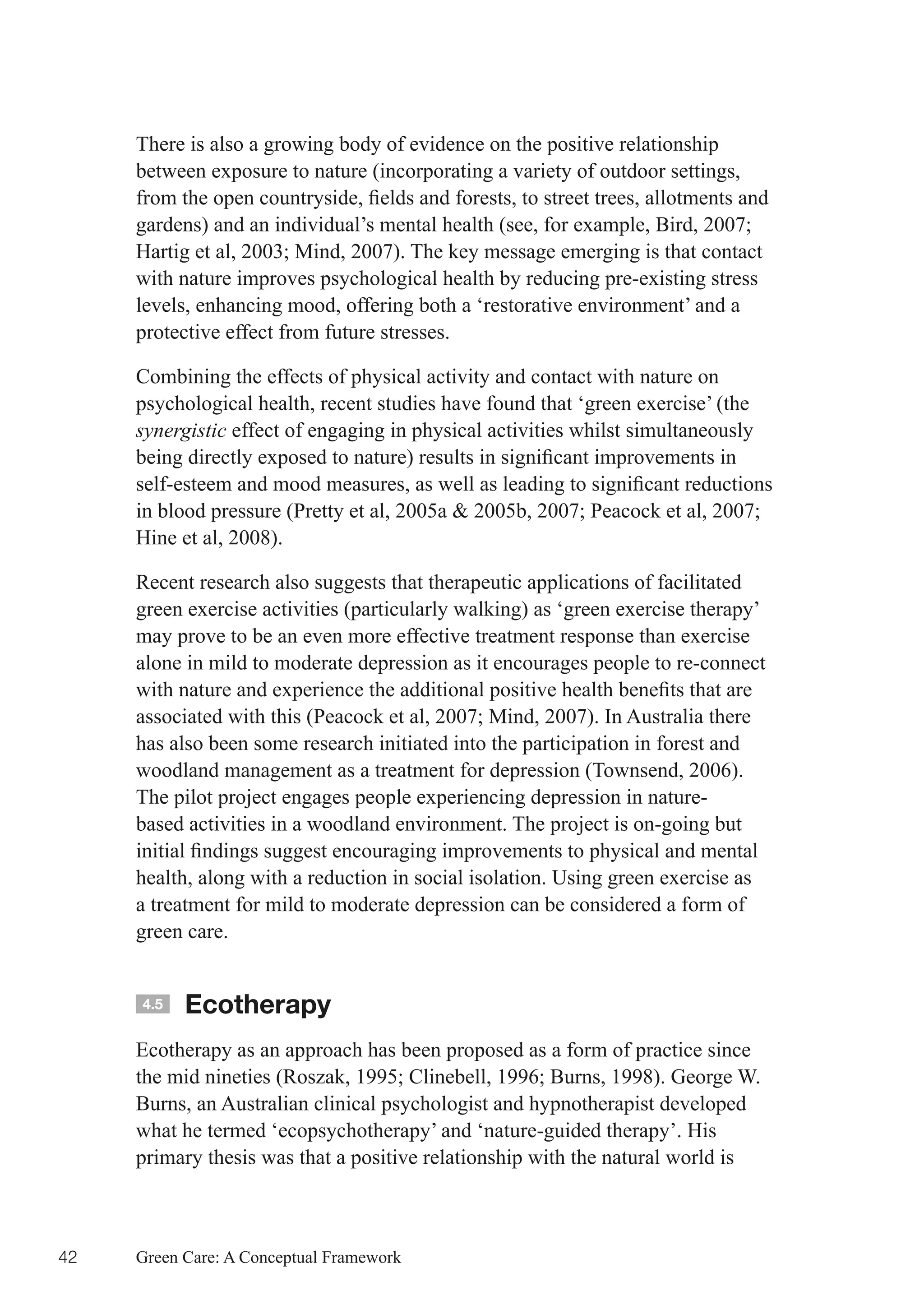 There is also a growing body of evidence on the positive relationship
     between exposure to nature (incorporating a variety of outdoor settings,
     from	the	open	countryside,	fields	and	forests,	to	street	trees,	allotments	and	
     gardens)	and	an	individual’s	mental	health	(see,	for	example,	Bird,	2007;	
     Hartig	et	al,	2003;	Mind,	2007).	The	key	message	emerging	is	that	contact	
     with nature improves psychological health by reducing pre-existing stress
     levels, enhancing mood, offering both a ‘restorative environment’ and a
     protective effect from future stresses.

     Combining the effects of physical activity and contact with nature on
     psychological health, recent studies have found that ‘green exercise’ (the
     synergistic effect of engaging in physical activities whilst simultaneously
     being	directly	exposed	to	nature)	results	in	significant	improvements	in	
     self-esteem	and	mood	measures,	as	well	as	leading	to	significant	reductions	
     in	blood	pressure	(Pretty	et	al,	2005a	&	2005b,	2007;	Peacock	et	al,	2007;	
     Hine et al, 2008).

     Recent research also suggests that therapeutic applications of facilitated
     green exercise activities (particularly walking) as ‘green exercise therapy’
     may prove to be an even more effective treatment response than exercise
     alone in mild to moderate depression as it encourages people to re-connect
     with	nature	and	experience	the	additional	positive	health	benefits	that	are	
     associated	with	this	(Peacock	et	al,	2007;	Mind,	2007).	In	Australia	there	
     has also been some research initiated into the participation in forest and
     woodland management as a treatment for depression (Townsend, 2006).
     The pilot project engages people experiencing depression in nature-
     based activities in a woodland environment. The project is on-going but
     initial	findings	suggest	encouraging	improvements	to	physical	and	mental	
     health, along with a reduction in social isolation. Using green exercise as
     a treatment for mild to moderate depression can be considered a form of
     green care.


     4.5   Ecotherapy
     Ecotherapy as an approach has been proposed as a form of practice since
     the	mid	nineties	(Roszak,	1995;	Clinebell,	1996;	Burns,	1998).	George	W.	
     Burns, an Australian clinical psychologist and hypnotherapist developed
     what he termed ‘ecopsychotherapy’ and ‘nature-guided therapy’. His
     primary thesis was that a positive relationship with the natural world is



42   Green Care: A Conceptual Framework
 