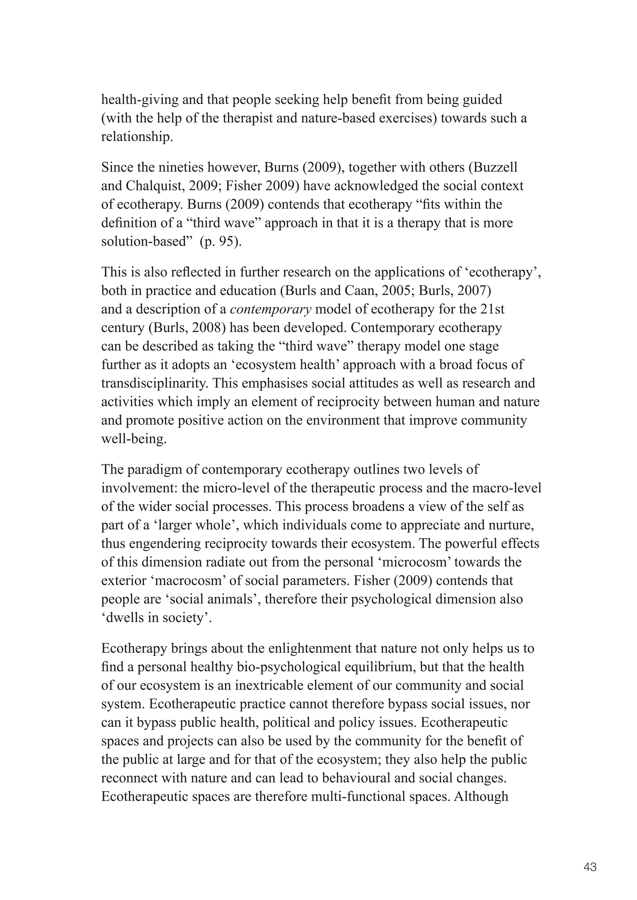 health-giving	and	that	people	seeking	help	benefit	from	being	guided	
(with the help of the therapist and nature-based exercises) towards such a
relationship.

Since the nineties however, Burns (2009), together with others (Buzzell
and	Chalquist,	2009;	Fisher	2009)	have	acknowledged	the	social	context	
of	ecotherapy.	Burns	(2009)	contends	that	ecotherapy	“fits	within	the	
definition	of	a	“third	wave”	approach	in	that	it	is	a	therapy	that	is	more	
solution-based” (p. 95).

This	is	also	reflected	in	further	research	on	the	applications	of	‘ecotherapy’,	
both	in	practice	and	education	(Burls	and	Caan,	2005;	Burls,	2007)	
and a description of a contemporary model of ecotherapy for the 21st
century (Burls, 2008) has been developed. Contemporary ecotherapy
can be described as taking the “third wave” therapy model one stage
further as it adopts an ‘ecosystem health’ approach with a broad focus of
transdisciplinarity. This emphasises social attitudes as well as research and
activities which imply an element of reciprocity between human and nature
and promote positive action on the environment that improve community
well-being.

The paradigm of contemporary ecotherapy outlines two levels of
involvement: the micro-level of the therapeutic process and the macro-level
of the wider social processes. This process broadens a view of the self as
part of a ‘larger whole’, which individuals come to appreciate and nurture,
thus engendering reciprocity towards their ecosystem. The powerful effects
of this dimension radiate out from the personal ‘microcosm’ towards the
exterior ‘macrocosm’ of social parameters. Fisher (2009) contends that
people are ‘social animals’, therefore their psychological dimension also
‘dwells in society’.

Ecotherapy brings about the enlightenment that nature not only helps us to
find	a	personal	healthy	bio-psychological	equilibrium,	but	that	the	health	
of our ecosystem is an inextricable element of our community and social
system. Ecotherapeutic practice cannot therefore bypass social issues, nor
can it bypass public health, political and policy issues. Ecotherapeutic
spaces	and	projects	can	also	be	used	by	the	community	for	the	benefit	of	
the	public	at	large	and	for	that	of	the	ecosystem;	they	also	help	the	public	
reconnect with nature and can lead to behavioural and social changes.
Ecotherapeutic spaces are therefore multi-functional spaces. Although



                                                                                   43
 