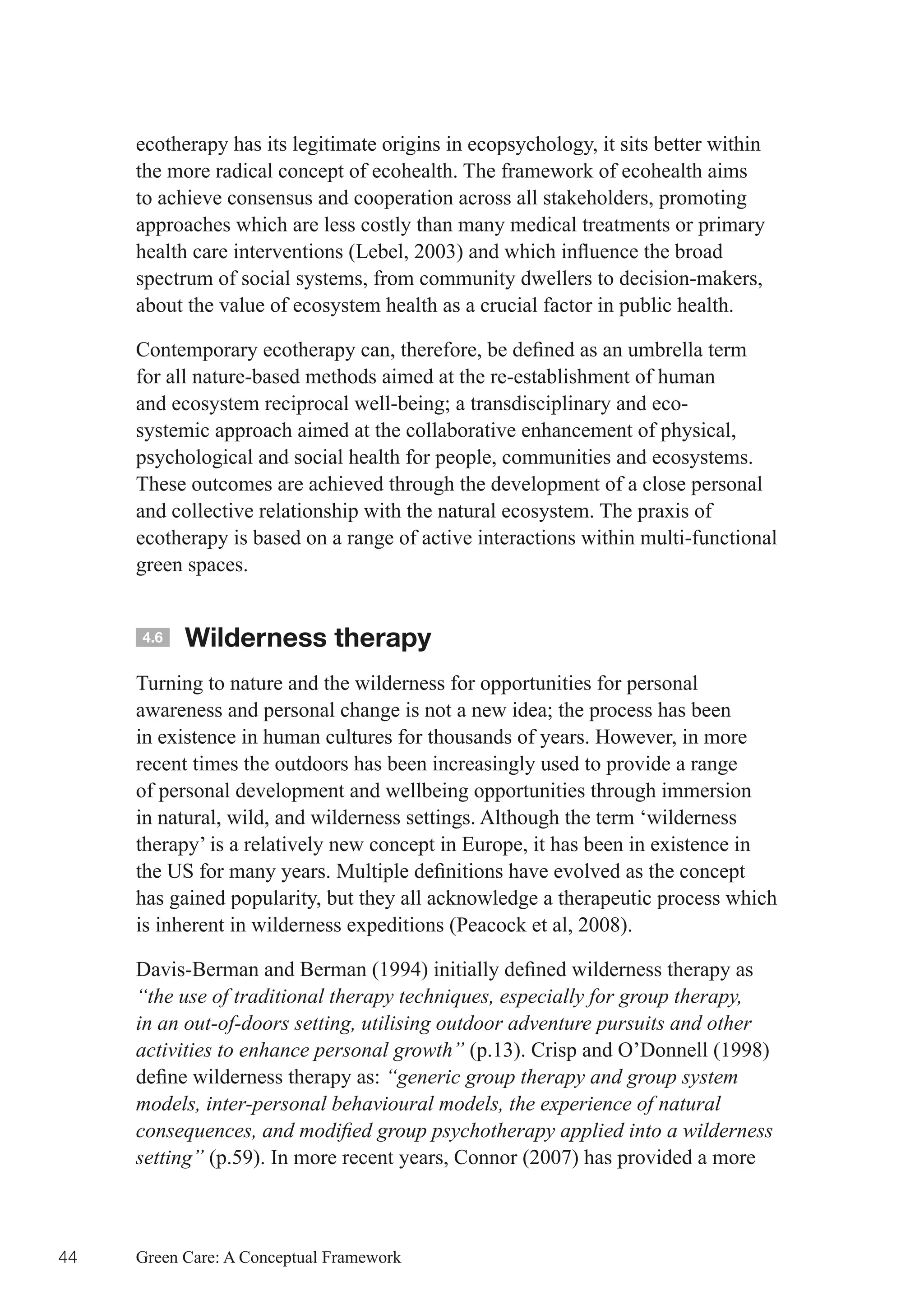 ecotherapy has its legitimate origins in ecopsychology, it sits better within
     the more radical concept of ecohealth. The framework of ecohealth aims
     to achieve consensus and cooperation across all stakeholders, promoting
     approaches which are less costly than many medical treatments or primary
     health	care	interventions	(Lebel,	2003)	and	which	influence	the	broad	
     spectrum of social systems, from community dwellers to decision-makers,
     about the value of ecosystem health as a crucial factor in public health.

     Contemporary	ecotherapy	can,	therefore,	be	defined	as	an	umbrella	term	
     for all nature-based methods aimed at the re-establishment of human
     and	ecosystem	reciprocal	well-being;	a	transdisciplinary	and	eco-
     systemic approach aimed at the collaborative enhancement of physical,
     psychological and social health for people, communities and ecosystems.
     These outcomes are achieved through the development of a close personal
     and collective relationship with the natural ecosystem. The praxis of
     ecotherapy is based on a range of active interactions within multi-functional
     green spaces.


     4.6   Wilderness therapy
     Turning to nature and the wilderness for opportunities for personal
     awareness	and	personal	change	is	not	a	new	idea;	the	process	has	been	
     in existence in human cultures for thousands of years. However, in more
     recent times the outdoors has been increasingly used to provide a range
     of personal development and wellbeing opportunities through immersion
     in natural, wild, and wilderness settings. Although the term ‘wilderness
     therapy’ is a relatively new concept in Europe, it has been in existence in
     the	US	for	many	years.	Multiple	definitions	have	evolved	as	the	concept	
     has gained popularity, but they all acknowledge a therapeutic process which
     is inherent in wilderness expeditions (Peacock et al, 2008).

     Davis-Berman	and	Berman	(1994)	initially	defined	wilderness	therapy	as	
     “the use of traditional therapy techniques, especially for group therapy,
     in an out-of-doors setting, utilising outdoor adventure pursuits and other
     activities to enhance personal growth” (p.13). Crisp and O’Donnell (1998)
     define	wilderness	therapy	as:	“generic group therapy and group system
     models, inter-personal behavioural models, the experience of natural
     consequences, and modified group psychotherapy applied into a wilderness
     setting” (p.59). In more recent years, Connor (2007) has provided a more



44   Green Care: A Conceptual Framework
 