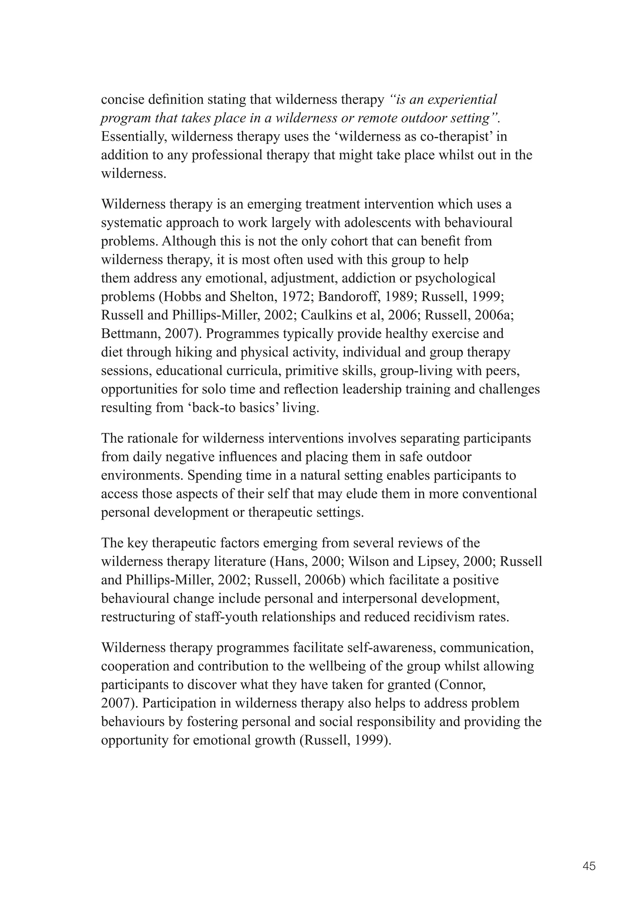 concise	definition	stating	that	wilderness	therapy	“is an experiential
program that takes place in a wilderness or remote outdoor setting”.
Essentially, wilderness therapy uses the ‘wilderness as co-therapist’ in
addition to any professional therapy that might take place whilst out in the
wilderness.

Wilderness therapy is an emerging treatment intervention which uses a
systematic approach to work largely with adolescents with behavioural
problems.	Although	this	is	not	the	only	cohort	that	can	benefit	from	
wilderness therapy, it is most often used with this group to help
them address any emotional, adjustment, addiction or psychological
problems	(Hobbs	and	Shelton,	1972;	Bandoroff,	1989;	Russell,	1999;	
Russell	and	Phillips-Miller,	2002;	Caulkins	et	al,	2006;	Russell,	2006a;	
Bettmann, 2007). Programmes typically provide healthy exercise and
diet through hiking and physical activity, individual and group therapy
sessions, educational curricula, primitive skills, group-living with peers,
opportunities	for	solo	time	and	reflection	leadership	training	and	challenges	
resulting from ‘back-to basics’ living.

The rationale for wilderness interventions involves separating participants
from	daily	negative	influences	and	placing	them	in	safe	outdoor	
environments. Spending time in a natural setting enables participants to
access those aspects of their self that may elude them in more conventional
personal development or therapeutic settings.

The key therapeutic factors emerging from several reviews of the
wilderness	therapy	literature	(Hans,	2000;	Wilson	and	Lipsey,	2000;	Russell	
and	Phillips-Miller,	2002;	Russell,	2006b)	which	facilitate	a	positive	
behavioural change include personal and interpersonal development,
restructuring of staff-youth relationships and reduced recidivism rates.

Wilderness therapy programmes facilitate self-awareness, communication,
cooperation and contribution to the wellbeing of the group whilst allowing
participants to discover what they have taken for granted (Connor,
2007). Participation in wilderness therapy also helps to address problem
behaviours by fostering personal and social responsibility and providing the
opportunity for emotional growth (Russell, 1999).




                                                                                 45
 