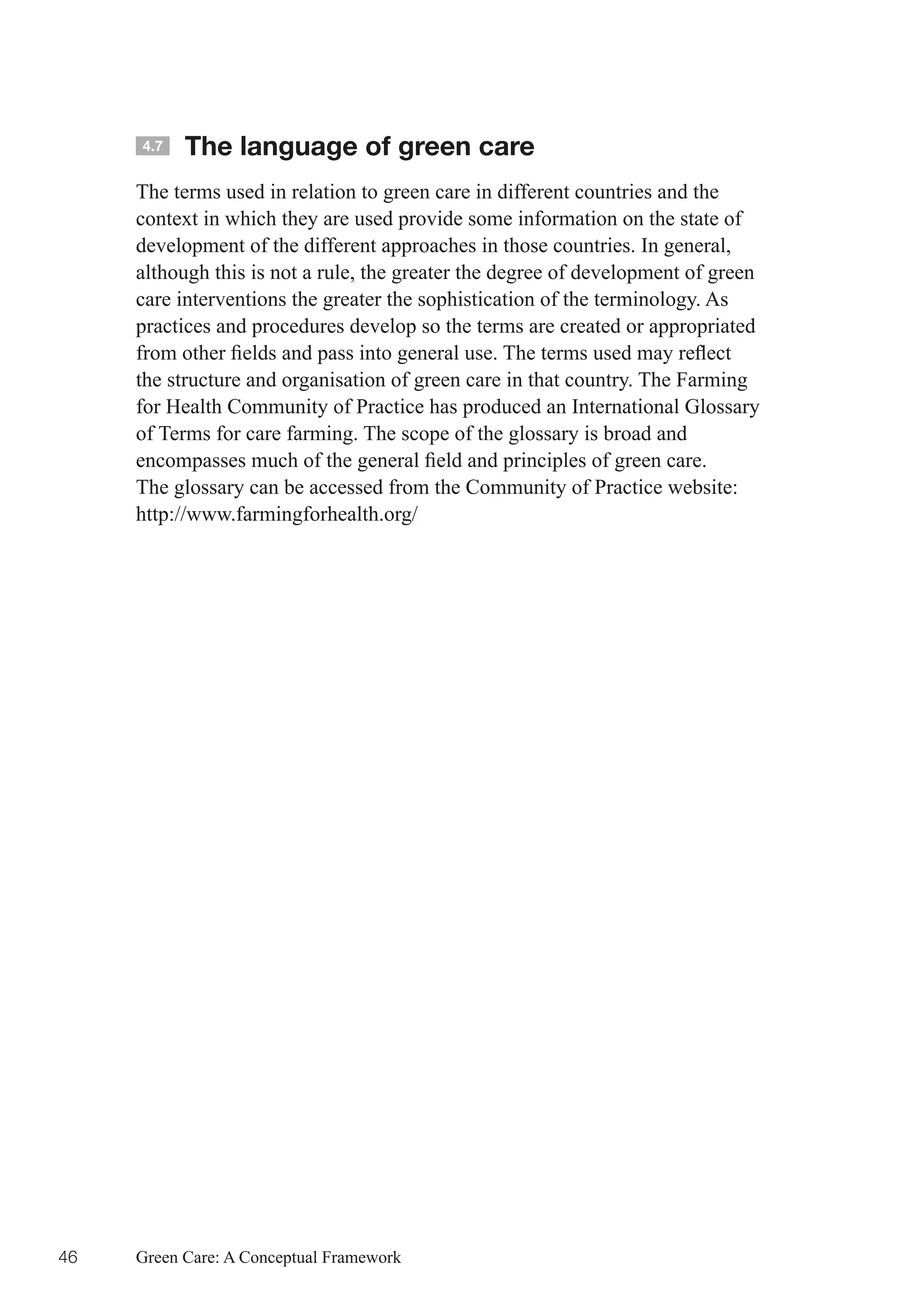 4.7   The language of green care
     The terms used in relation to green care in different countries and the
     context in which they are used provide some information on the state of
     development of the different approaches in those countries. In general,
     although this is not a rule, the greater the degree of development of green
     care interventions the greater the sophistication of the terminology. As
     practices and procedures develop so the terms are created or appropriated
     from	other	fields	and	pass	into	general	use.	The	terms	used	may	reflect	
     the structure and organisation of green care in that country. The Farming
     for Health Community of Practice has produced an International Glossary
     of Terms for care farming. The scope of the glossary is broad and
     encompasses	much	of	the	general	field	and	principles	of	green	care.
     The glossary can be accessed from the Community of Practice website:
     http://www.farmingforhealth.org/




46   Green Care: A Conceptual Framework
 