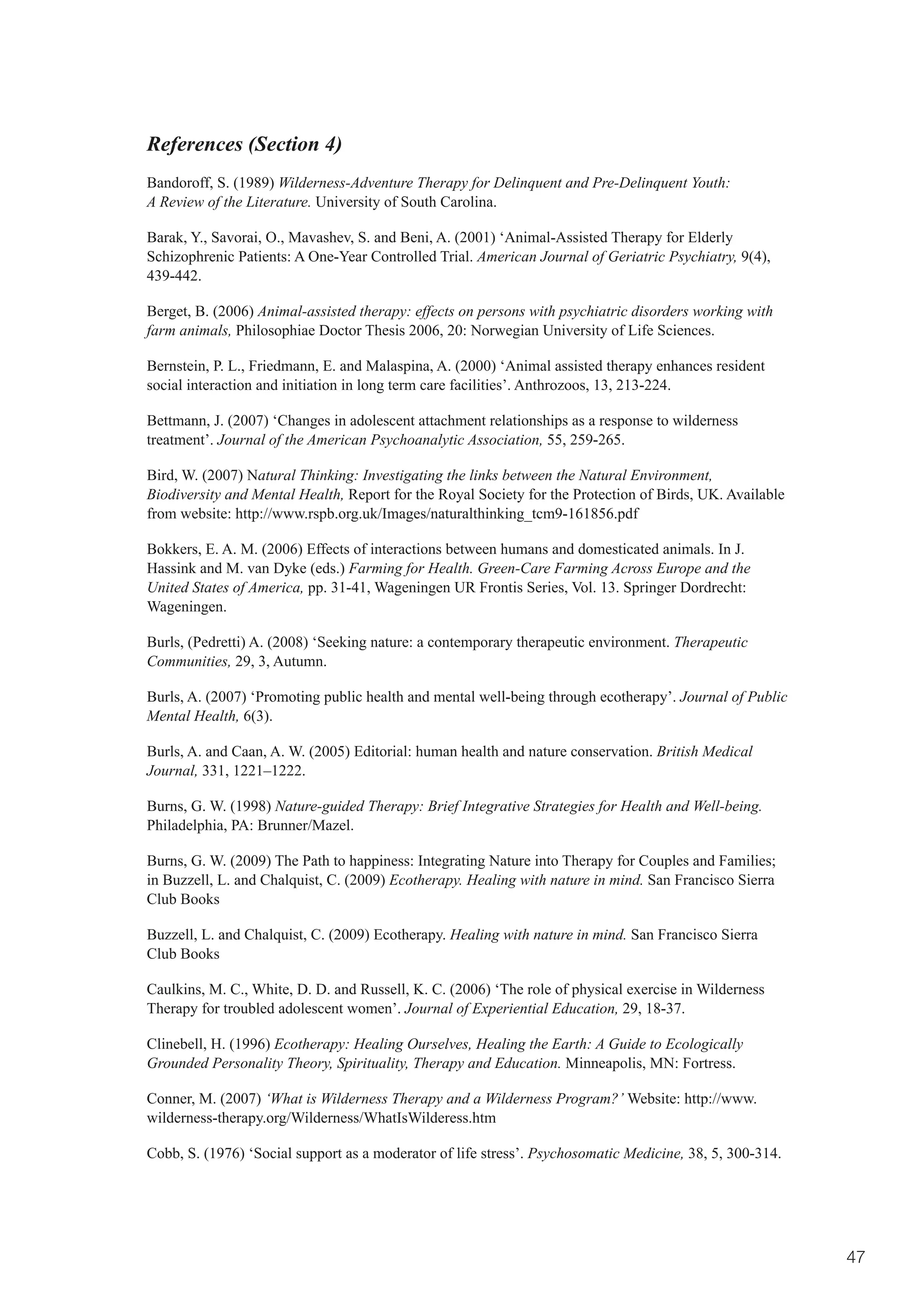 References (Section 4)
Bandoroff, S. (1989) Wilderness-Adventure Therapy for Delinquent and Pre-Delinquent Youth:
A Review of the Literature. University of South Carolina.

Barak, Y., Savorai, O., Mavashev, S. and Beni, A. (2001) ‘Animal-Assisted Therapy for Elderly
Schizophrenic Patients: A One-Year Controlled Trial. American Journal of Geriatric Psychiatry, 9(4),
439-442.

Berget, B. (2006) Animal-assisted therapy: effects on persons with psychiatric disorders working with
farm animals, Philosophiae Doctor Thesis 2006, 20: Norwegian University of Life Sciences.

Bernstein, P. L., Friedmann, E. and Malaspina, A. (2000) ‘Animal assisted therapy enhances resident
social interaction and initiation in long term care facilities’. Anthrozoos, 13, 213-224.

Bettmann, J. (2007) ‘Changes in adolescent attachment relationships as a response to wilderness
treatment’. Journal of the American Psychoanalytic Association, 55, 259-265.

Bird, W. (2007) Natural Thinking: Investigating the links between the Natural Environment,
Biodiversity and Mental Health, Report for the Royal Society for the Protection of Birds, UK. Available
from website: http://www.rspb.org.uk/Images/naturalthinking_tcm9-161856.pdf

Bokkers, E. A. M. (2006) Effects of interactions between humans and domesticated animals. In J.
Hassink and M. van Dyke (eds.) Farming for Health. Green-Care Farming Across Europe and the
United States of America, pp. 31-41, Wageningen UR Frontis Series, Vol. 13. Springer Dordrecht:
Wageningen.

Burls, (Pedretti) A. (2008) ‘Seeking nature: a contemporary therapeutic environment. Therapeutic
Communities, 29, 3, Autumn.

Burls, A. (2007) ‘Promoting public health and mental well-being through ecotherapy’. Journal of Public
Mental Health, 6(3).

Burls, A. and Caan, A. W. (2005) Editorial: human health and nature conservation. British Medical
Journal, 331, 1221–1222.

Burns, G. W. (1998) Nature-guided Therapy: Brief Integrative Strategies for Health and Well-being.
Philadelphia, PA: Brunner/Mazel.

Burns,	G.	W.	(2009)	The	Path	to	happiness:	Integrating	Nature	into	Therapy	for	Couples	and	Families;	
in Buzzell, L. and Chalquist, C. (2009) Ecotherapy. Healing with nature in mind. San Francisco Sierra
Club Books

Buzzell, L. and Chalquist, C. (2009) Ecotherapy. Healing with nature in mind. San Francisco Sierra
Club Books

Caulkins, M. C., White, D. D. and Russell, K. C. (2006) ‘The role of physical exercise in Wilderness
Therapy for troubled adolescent women’. Journal of Experiential Education, 29, 18-37.

Clinebell, H. (1996) Ecotherapy: Healing Ourselves, Healing the Earth: A Guide to Ecologically
Grounded Personality Theory, Spirituality, Therapy and Education. Minneapolis, MN: Fortress.

Conner, M. (2007) ‘What is Wilderness Therapy and a Wilderness Program?’ Website: http://www.
wilderness-therapy.org/Wilderness/WhatIsWilderess.htm

Cobb, S. (1976) ‘Social support as a moderator of life stress’. Psychosomatic Medicine, 38, 5, 300-314.




                                                                                                          47
 