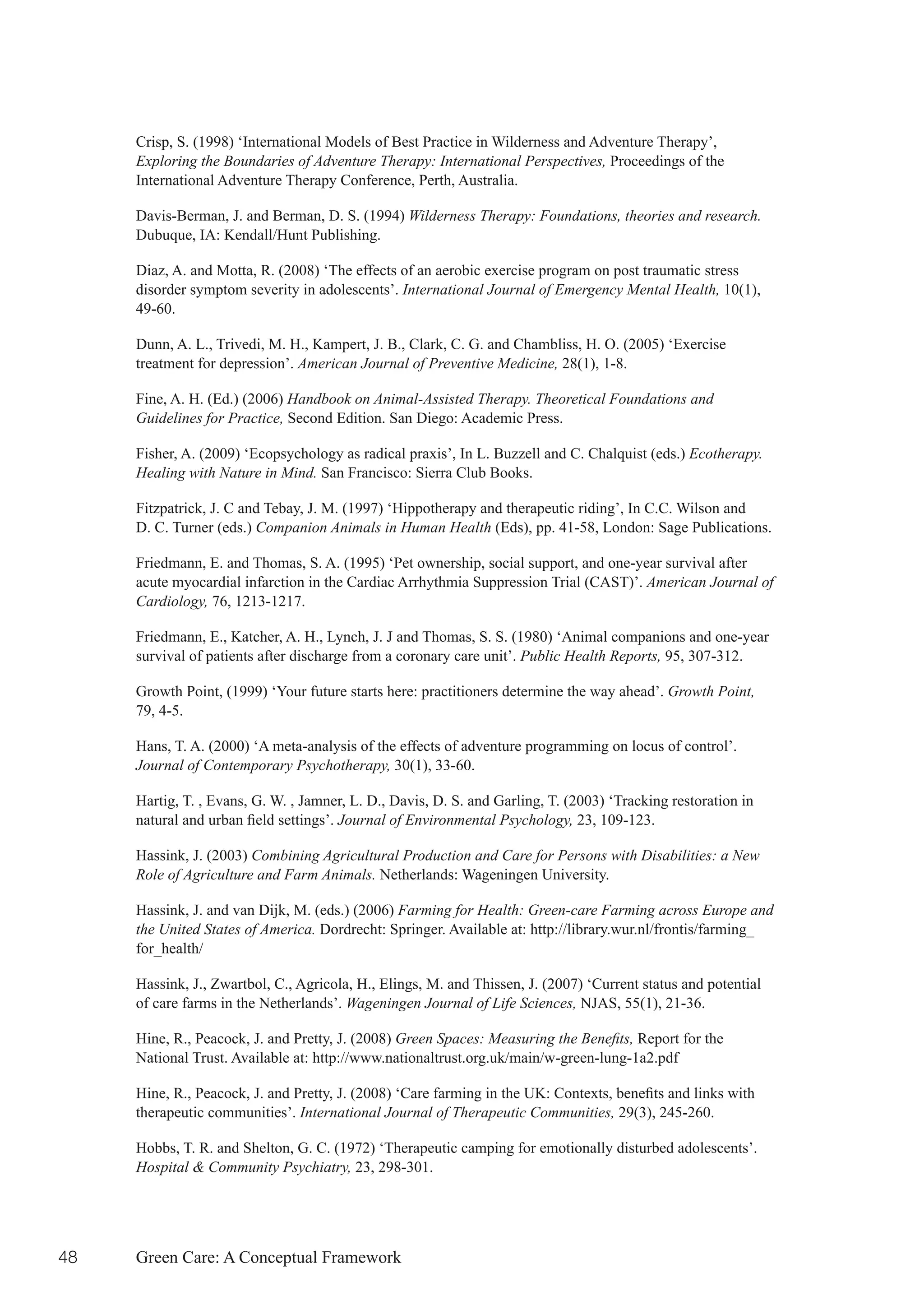 Crisp, S. (1998) ‘International Models of Best Practice in Wilderness and Adventure Therapy’,
     Exploring the Boundaries of Adventure Therapy: International Perspectives, Proceedings of the
     International Adventure Therapy Conference, Perth, Australia.

     Davis-Berman, J. and Berman, D. S. (1994) Wilderness Therapy: Foundations, theories and research.
     Dubuque, IA: Kendall/Hunt Publishing.

     Diaz, A. and Motta, R. (2008) ‘The effects of an aerobic exercise program on post traumatic stress
     disorder symptom severity in adolescents’. International Journal of Emergency Mental Health, 10(1),
     49-60.

     Dunn, A. L., Trivedi, M. H., Kampert, J. B., Clark, C. G. and Chambliss, H. O. (2005) ‘Exercise
     treatment for depression’. American Journal of Preventive Medicine, 28(1), 1-8.

     Fine, A. H. (Ed.) (2006) Handbook on Animal-Assisted Therapy. Theoretical Foundations and
     Guidelines for Practice, Second Edition. San Diego: Academic Press.

     Fisher, A. (2009) ‘Ecopsychology as radical praxis’, In L. Buzzell and C. Chalquist (eds.) Ecotherapy.
     Healing with Nature in Mind. San Francisco: Sierra Club Books.

     Fitzpatrick, J. C and Tebay, J. M. (1997) ‘Hippotherapy and therapeutic riding’, In C.C. Wilson and
     D. C. Turner (eds.) Companion Animals in Human Health (Eds), pp. 41-58, London: Sage Publications.

     Friedmann, E. and Thomas, S. A. (1995) ‘Pet ownership, social support, and one-year survival after
     acute myocardial infarction in the Cardiac Arrhythmia Suppression Trial (CAST)’. American Journal of
     Cardiology, 76, 1213-1217.

     Friedmann, E., Katcher, A. H., Lynch, J. J and Thomas, S. S. (1980) ‘Animal companions and one-year
     survival of patients after discharge from a coronary care unit’. Public Health Reports, 95, 307-312.

     Growth Point, (1999) ‘Your future starts here: practitioners determine the way ahead’. Growth Point,
     79, 4-5.

     Hans, T. A. (2000) ‘A meta-analysis of the effects of adventure programming on locus of control’.
     Journal of Contemporary Psychotherapy, 30(1), 33-60.

     Hartig, T. , Evans, G. W. , Jamner, L. D., Davis, D. S. and Garling, T. (2003) ‘Tracking restoration in
     natural	and	urban	field	settings’.	Journal of Environmental Psychology, 23, 109-123.

     Hassink, J. (2003) Combining Agricultural Production and Care for Persons with Disabilities: a New
     Role of Agriculture and Farm Animals. Netherlands: Wageningen University.

     Hassink, J. and van Dijk, M. (eds.) (2006) Farming for Health: Green-care Farming across Europe and
     the United States of America. Dordrecht: Springer. Available at: http://library.wur.nl/frontis/farming_
     for_health/

     Hassink, J., Zwartbol, C., Agricola, H., Elings, M. and Thissen, J. (2007) ‘Current status and potential
     of care farms in the Netherlands’. Wageningen Journal of Life Sciences, NJAS, 55(1), 21-36.

     Hine, R., Peacock, J. and Pretty, J. (2008) Green Spaces: Measuring the Benefits, Report for the
     National Trust. Available at: http://www.nationaltrust.org.uk/main/w-green-lung-1a2.pdf

     Hine,	R.,	Peacock,	J.	and	Pretty,	J.	(2008)	‘Care	farming	in	the	UK:	Contexts,	benefits	and	links	with	
     therapeutic communities’. International Journal of Therapeutic Communities, 29(3), 245-260.

     Hobbs, T. R. and Shelton, G. C. (1972) ‘Therapeutic camping for emotionally disturbed adolescents’.
     Hospital & Community Psychiatry, 23, 298-301.




48   Green Care: A Conceptual Framework
 