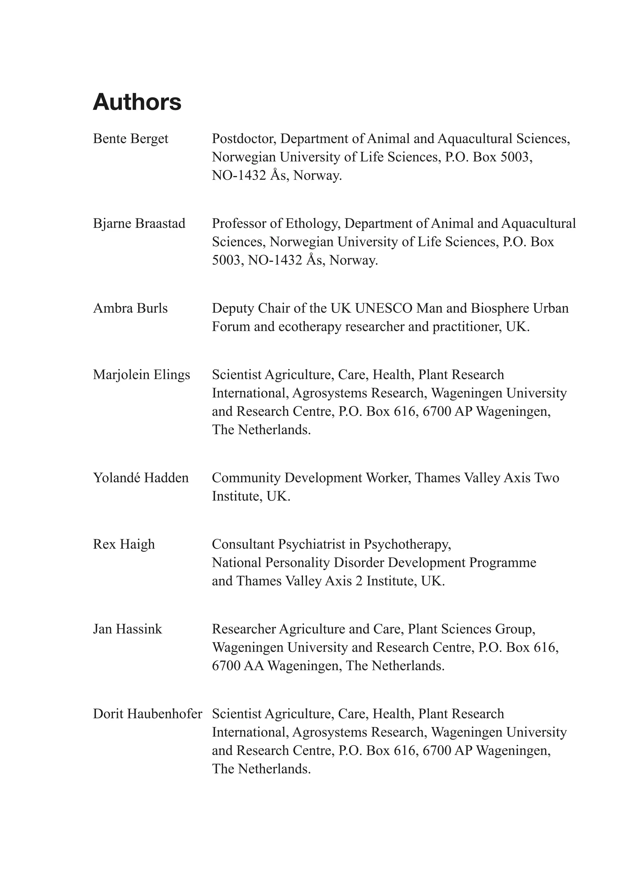 Authors
Bente Berget       Postdoctor, Department of Animal and Aquacultural Sciences,
                   Norwegian University of Life Sciences, P.O. Box 5003,
                   NO-1432 Ås, Norway.


Bjarne Braastad    Professor of Ethology, Department of Animal and Aquacultural
                   Sciences, Norwegian University of Life Sciences, P.O. Box
                   5003, NO-1432 Ås, Norway.


Ambra Burls        Deputy Chair of the UK UNESCO Man and Biosphere Urban
                   Forum and ecotherapy researcher and practitioner, UK.


Marjolein Elings   Scientist Agriculture, Care, Health, Plant Research
                   International, Agrosystems Research, Wageningen University
                   and Research Centre, P.O. Box 616, 6700 AP Wageningen,
                   The Netherlands.


Yolandé Hadden     Community Development Worker, Thames Valley Axis Two
                   Institute, UK.


Rex Haigh          Consultant Psychiatrist in Psychotherapy,
                   National Personality Disorder Development Programme
                   and Thames Valley Axis 2 Institute, UK.


Jan Hassink        Researcher Agriculture and Care, Plant Sciences Group,
                   Wageningen University and Research Centre, P.O. Box 616,
                   6700 AA Wageningen, The Netherlands.


Dorit Haubenhofer Scientist Agriculture, Care, Health, Plant Research
                  International, Agrosystems Research, Wageningen University
                  and Research Centre, P.O. Box 616, 6700 AP Wageningen,
                  The Netherlands.
 