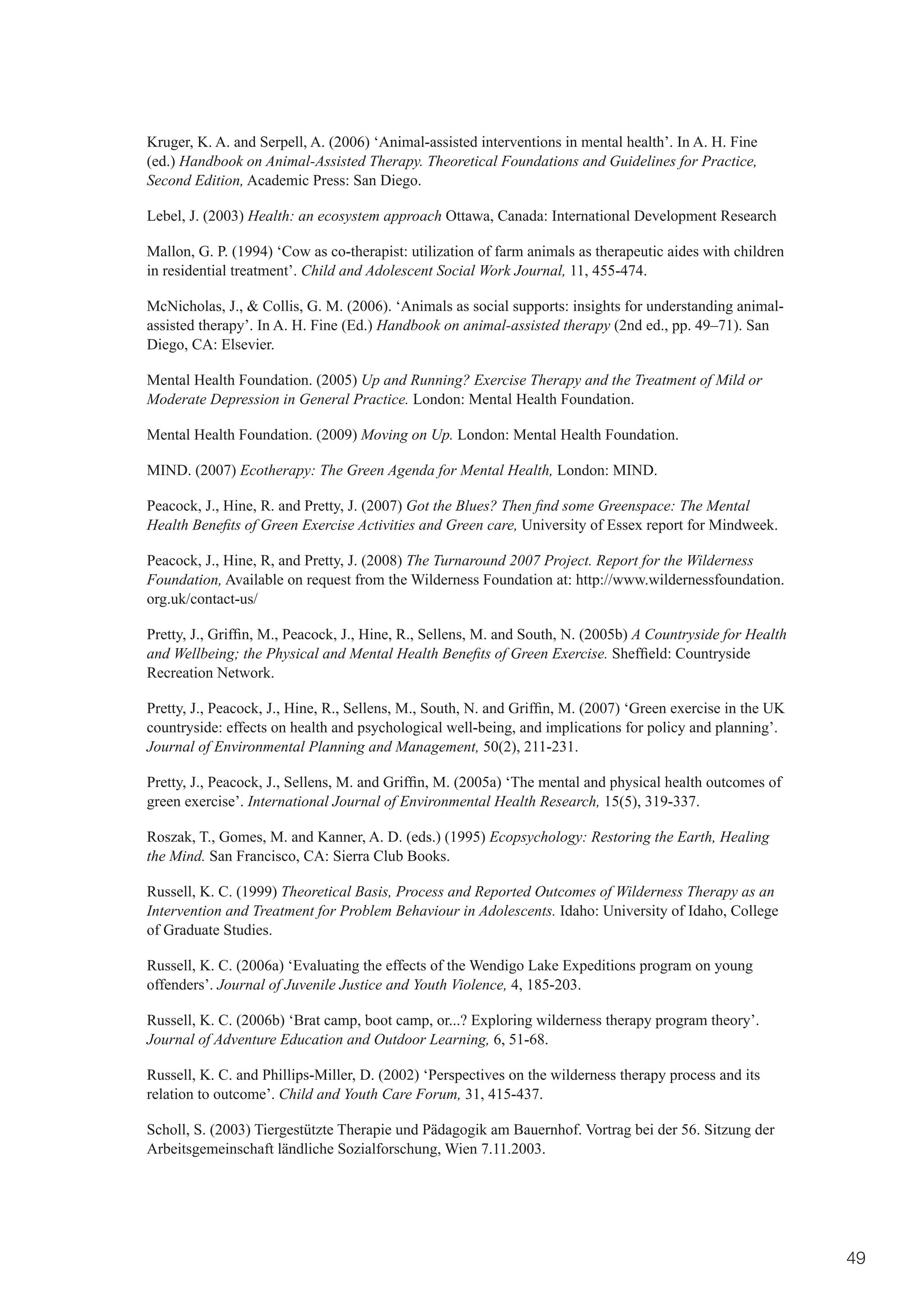 Kruger, K. A. and Serpell, A. (2006) ‘Animal-assisted interventions in mental health’. In A. H. Fine
(ed.) Handbook on Animal-Assisted Therapy. Theoretical Foundations and Guidelines for Practice,
Second Edition, Academic Press: San Diego.

Lebel, J. (2003) Health: an ecosystem approach Ottawa, Canada: International Development Research

Mallon, G. P. (1994) ‘Cow as co-therapist: utilization of farm animals as therapeutic aides with children
in residential treatment’. Child and Adolescent Social Work Journal, 11, 455-474.

McNicholas, J., & Collis, G. M. (2006). ‘Animals as social supports: insights for understanding animal-
assisted therapy’. In A. H. Fine (Ed.) Handbook on animal-assisted therapy (2nd ed., pp. 49–71). San
Diego, CA: Elsevier.

Mental Health Foundation. (2005) Up and Running? Exercise Therapy and the Treatment of Mild or
Moderate Depression in General Practice. London: Mental Health Foundation.

Mental Health Foundation. (2009) Moving on Up. London: Mental Health Foundation.

MIND. (2007) Ecotherapy: The Green Agenda for Mental Health, London: MIND.

Peacock, J., Hine, R. and Pretty, J. (2007) Got the Blues? Then find some Greenspace: The Mental
Health Benefits of Green Exercise Activities and Green care, University of Essex report for Mindweek.

Peacock, J., Hine, R, and Pretty, J. (2008) The Turnaround 2007 Project. Report for the Wilderness
Foundation, Available on request from the Wilderness Foundation at: http://www.wildernessfoundation.
org.uk/contact-us/

Pretty,	J.,	Griffin,	M.,	Peacock,	J.,	Hine,	R.,	Sellens,	M.	and	South,	N.	(2005b)	A Countryside for Health
and Wellbeing; the Physical and Mental Health Benefits of Green Exercise.	Sheffield:	Countryside	
Recreation Network.

Pretty,	J.,	Peacock,	J.,	Hine,	R.,	Sellens,	M.,	South,	N.	and	Griffin,	M.	(2007)	‘Green	exercise	in	the	UK	
countryside: effects on health and psychological well-being, and implications for policy and planning’.
Journal of Environmental Planning and Management, 50(2), 211-231.

Pretty,	J.,	Peacock,	J.,	Sellens,	M.	and	Griffin,	M.	(2005a)	‘The	mental	and	physical	health	outcomes	of	
green exercise’. International Journal of Environmental Health Research, 15(5), 319-337.

Roszak, T., Gomes, M. and Kanner, A. D. (eds.) (1995) Ecopsychology: Restoring the Earth, Healing
the Mind. San Francisco, CA: Sierra Club Books.

Russell, K. C. (1999) Theoretical Basis, Process and Reported Outcomes of Wilderness Therapy as an
Intervention and Treatment for Problem Behaviour in Adolescents. Idaho: University of Idaho, College
of Graduate Studies.

Russell, K. C. (2006a) ‘Evaluating the effects of the Wendigo Lake Expeditions program on young
offenders’. Journal of Juvenile Justice and Youth Violence, 4, 185-203.

Russell, K. C. (2006b) ‘Brat camp, boot camp, or...? Exploring wilderness therapy program theory’.
Journal of Adventure Education and Outdoor Learning, 6, 51-68.

Russell, K. C. and Phillips-Miller, D. (2002) ‘Perspectives on the wilderness therapy process and its
relation to outcome’. Child and Youth Care Forum, 31, 415-437.

Scholl, S. (2003) Tiergestützte Therapie und Pädagogik am Bauernhof. Vortrag bei der 56. Sitzung der
Arbeitsgemeinschaft ländliche Sozialforschung, Wien 7.11.2003.




                                                                                                              49
 