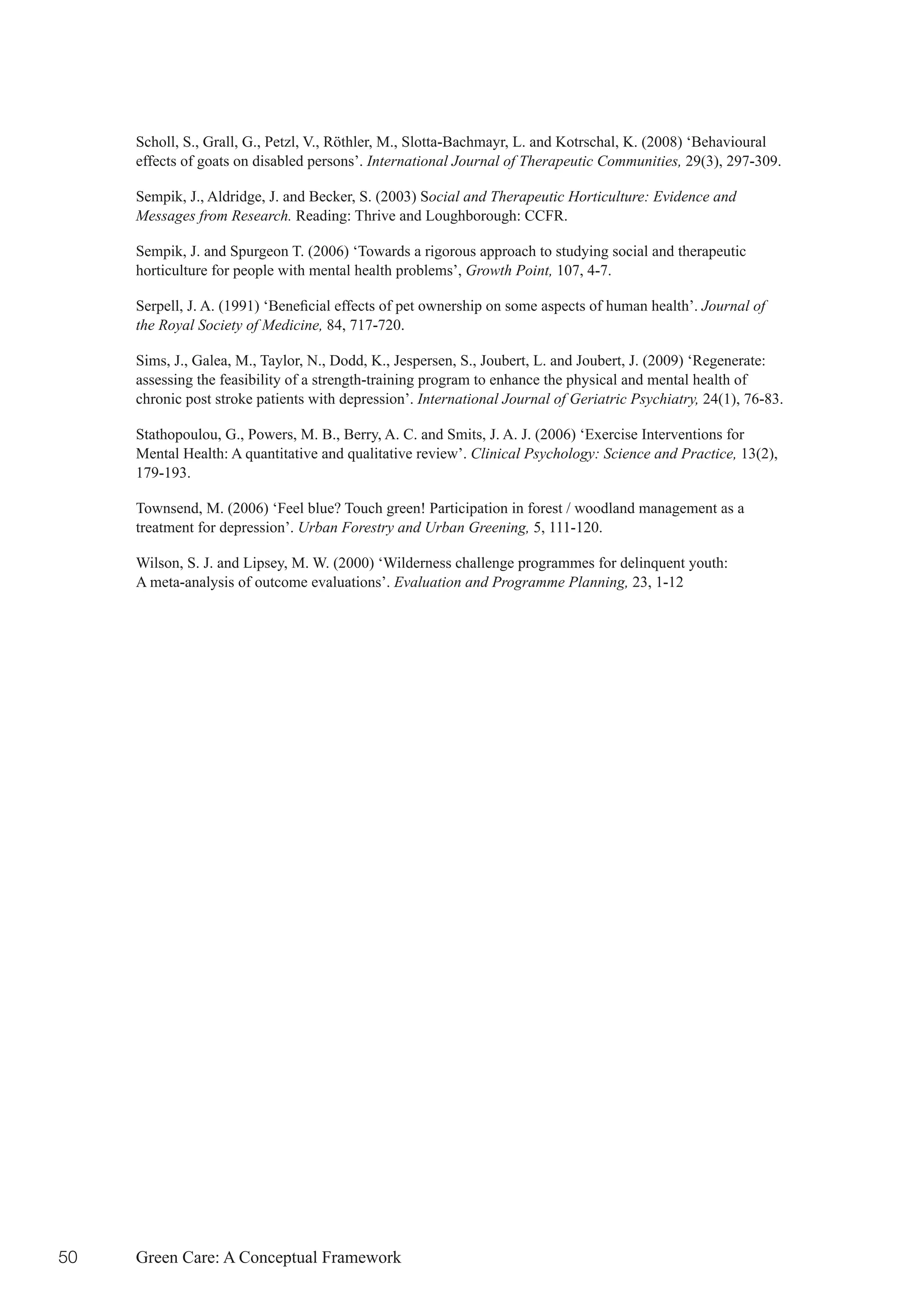 Scholl, S., Grall, G., Petzl, V., Röthler, M., Slotta-Bachmayr, L. and Kotrschal, K. (2008) ‘Behavioural
     effects of goats on disabled persons’. International Journal of Therapeutic Communities, 29(3), 297-309.

     Sempik, J., Aldridge, J. and Becker, S. (2003) Social and Therapeutic Horticulture: Evidence and
     Messages from Research. Reading: Thrive and Loughborough: CCFR.

     Sempik, J. and Spurgeon T. (2006) ‘Towards a rigorous approach to studying social and therapeutic
     horticulture for people with mental health problems’, Growth Point, 107, 4-7.

     Serpell,	J.	A.	(1991)	‘Beneficial	effects	of	pet	ownership	on	some	aspects	of	human	health’.	Journal of
     the Royal Society of Medicine, 84, 717-720.

     Sims, J., Galea, M., Taylor, N., Dodd, K., Jespersen, S., Joubert, L. and Joubert, J. (2009) ‘Regenerate:
     assessing the feasibility of a strength-training program to enhance the physical and mental health of
     chronic post stroke patients with depression’. International Journal of Geriatric Psychiatry, 24(1), 76-83.

     Stathopoulou, G., Powers, M. B., Berry, A. C. and Smits, J. A. J. (2006) ‘Exercise Interventions for
     Mental Health: A quantitative and qualitative review’. Clinical Psychology: Science and Practice, 13(2),
     179-193.

     Townsend, M. (2006) ‘Feel blue? Touch green! Participation in forest / woodland management as a
     treatment for depression’. Urban Forestry and Urban Greening, 5, 111-120.

     Wilson, S. J. and Lipsey, M. W. (2000) ‘Wilderness challenge programmes for delinquent youth:
     A meta-analysis of outcome evaluations’. Evaluation and Programme Planning, 23, 1-12




50   Green Care: A Conceptual Framework
 