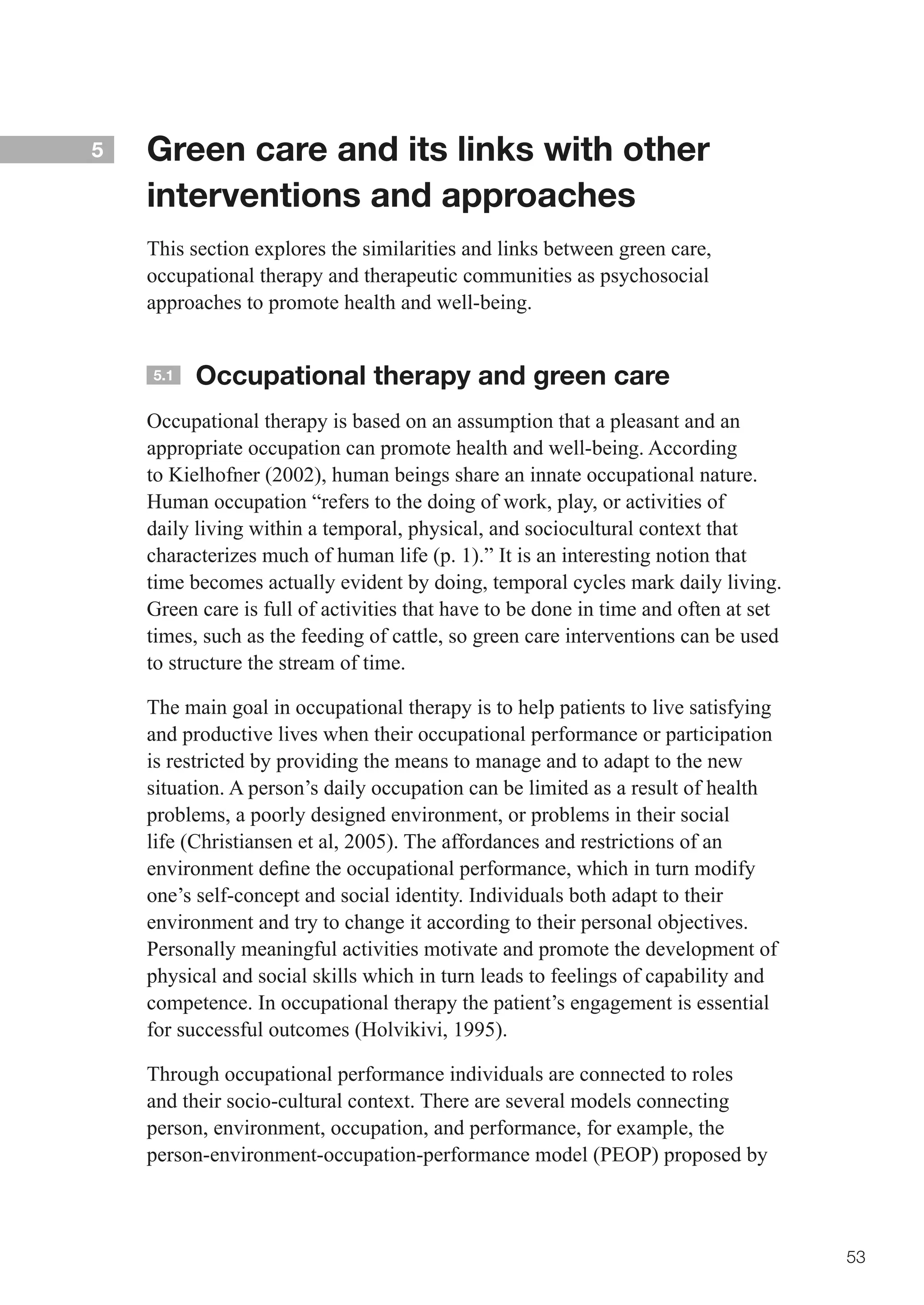 5   Green care and its links with other
    interventions and approaches
    This section explores the similarities and links between green care,
    occupational therapy and therapeutic communities as psychosocial
    approaches to promote health and well-being.


    5.1   Occupational therapy and green care
    Occupational therapy is based on an assumption that a pleasant and an
    appropriate occupation can promote health and well-being. According
    to Kielhofner (2002), human beings share an innate occupational nature.
    Human occupation “refers to the doing of work, play, or activities of
    daily living within a temporal, physical, and sociocultural context that
    characterizes much of human life (p. 1).” It is an interesting notion that
    time becomes actually evident by doing, temporal cycles mark daily living.
    Green care is full of activities that have to be done in time and often at set
    times, such as the feeding of cattle, so green care interventions can be used
    to structure the stream of time.

    The main goal in occupational therapy is to help patients to live satisfying
    and productive lives when their occupational performance or participation
    is restricted by providing the means to manage and to adapt to the new
    situation. A person’s daily occupation can be limited as a result of health
    problems, a poorly designed environment, or problems in their social
    life (Christiansen et al, 2005). The affordances and restrictions of an
    environment	define	the	occupational	performance,	which	in	turn	modify	
    one’s self-concept and social identity. Individuals both adapt to their
    environment and try to change it according to their personal objectives.
    Personally meaningful activities motivate and promote the development of
    physical and social skills which in turn leads to feelings of capability and
    competence. In occupational therapy the patient’s engagement is essential
    for successful outcomes (Holvikivi, 1995).

    Through occupational performance individuals are connected to roles
    and their socio-cultural context. There are several models connecting
    person, environment, occupation, and performance, for example, the
    person-environment-occupation-performance model (PEOP) proposed by



                                                                                     53
 