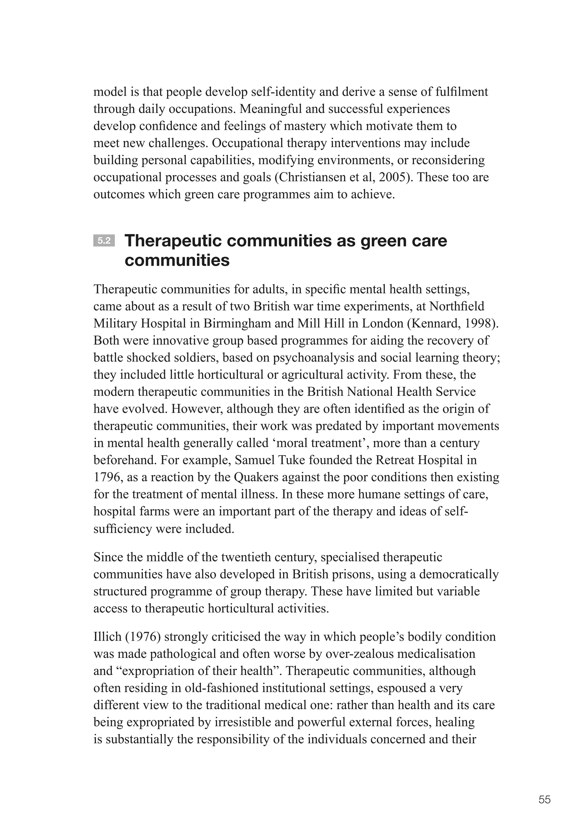 model	is	that	people	develop	self-identity	and	derive	a	sense	of	fulfilment	
through daily occupations. Meaningful and successful experiences
develop	confidence	and	feelings	of	mastery	which	motivate	them	to	
meet new challenges. Occupational therapy interventions may include
building personal capabilities, modifying environments, or reconsidering
occupational processes and goals (Christiansen et al, 2005). These too are
outcomes which green care programmes aim to achieve.


5.2   Therapeutic communities as green care
      communities
Therapeutic	communities	for	adults,	in	specific	mental	health	settings,	
came	about	as	a	result	of	two	British	war	time	experiments,	at	Northfield	
Military Hospital in Birmingham and Mill Hill in London (Kennard, 1998).
Both were innovative group based programmes for aiding the recovery of
battle	shocked	soldiers,	based	on	psychoanalysis	and	social	learning	theory;	
they included little horticultural or agricultural activity. From these, the
modern therapeutic communities in the British National Health Service
have	evolved.	However,	although	they	are	often	identified	as	the	origin	of	
therapeutic communities, their work was predated by important movements
in mental health generally called ‘moral treatment’, more than a century
beforehand. For example, Samuel Tuke founded the Retreat Hospital in
1796, as a reaction by the Quakers against the poor conditions then existing
for the treatment of mental illness. In these more humane settings of care,
hospital farms were an important part of the therapy and ideas of self-
sufficiency	were	included.	

Since the middle of the twentieth century, specialised therapeutic
communities have also developed in British prisons, using a democratically
structured programme of group therapy. These have limited but variable
access to therapeutic horticultural activities.

Illich (1976) strongly criticised the way in which people’s bodily condition
was made pathological and often worse by over-zealous medicalisation
and “expropriation of their health”. Therapeutic communities, although
often residing in old-fashioned institutional settings, espoused a very
different view to the traditional medical one: rather than health and its care
being expropriated by irresistible and powerful external forces, healing
is substantially the responsibility of the individuals concerned and their



                                                                                 55
 