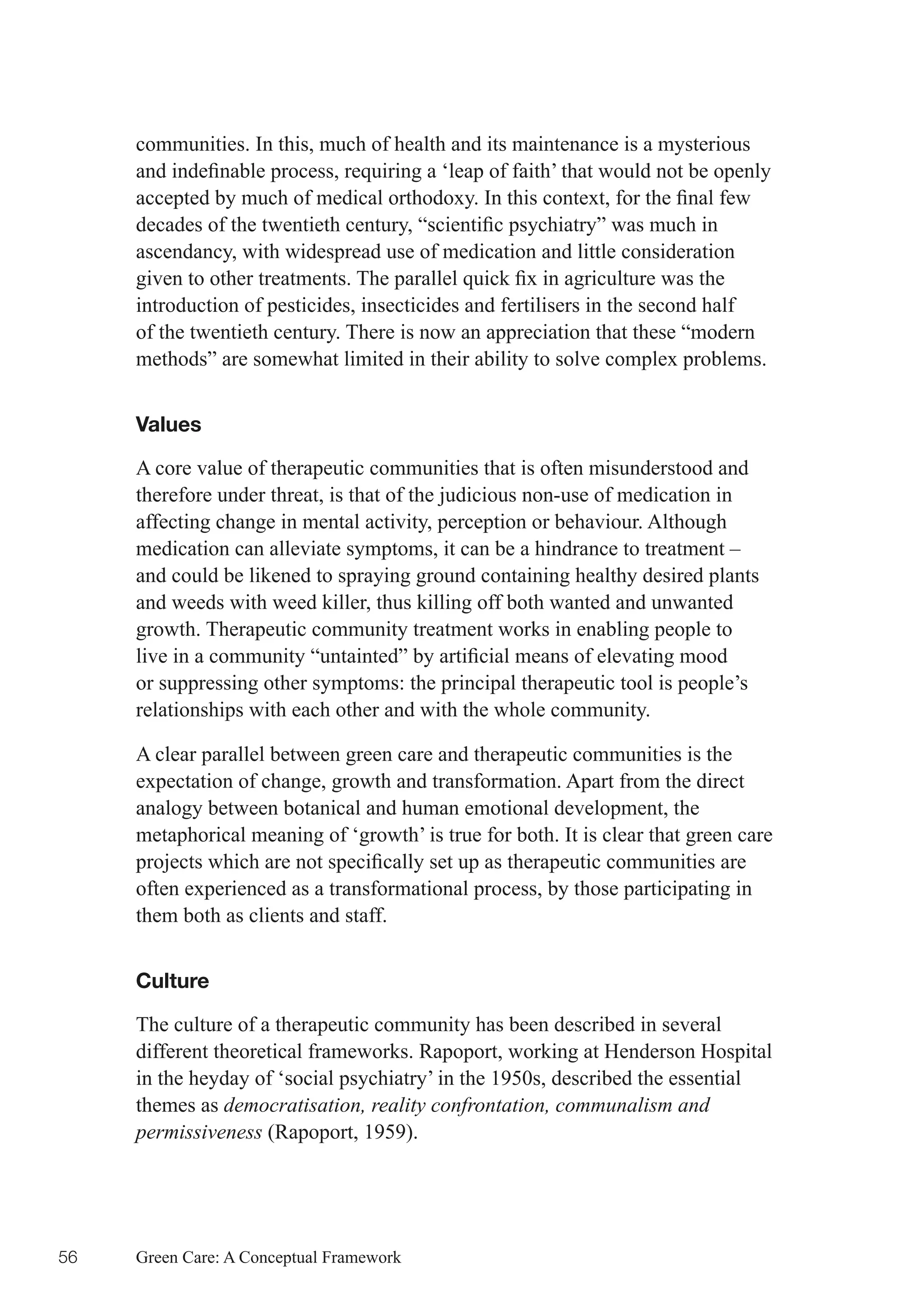 communities. In this, much of health and its maintenance is a mysterious
     and	indefinable	process,	requiring	a	‘leap	of	faith’	that	would	not	be	openly	
     accepted	by	much	of	medical	orthodoxy.	In	this	context,	for	the	final	few	
     decades	of	the	twentieth	century,	“scientific	psychiatry”	was	much	in	
     ascendancy, with widespread use of medication and little consideration
     given	to	other	treatments.	The	parallel	quick	fix	in	agriculture	was	the	
     introduction of pesticides, insecticides and fertilisers in the second half
     of the twentieth century. There is now an appreciation that these “modern
     methods” are somewhat limited in their ability to solve complex problems.


     Values

     A core value of therapeutic communities that is often misunderstood and
     therefore under threat, is that of the judicious non-use of medication in
     affecting change in mental activity, perception or behaviour. Although
     medication can alleviate symptoms, it can be a hindrance to treatment –
     and could be likened to spraying ground containing healthy desired plants
     and weeds with weed killer, thus killing off both wanted and unwanted
     growth. Therapeutic community treatment works in enabling people to
     live	in	a	community	“untainted”	by	artificial	means	of	elevating	mood	
     or suppressing other symptoms: the principal therapeutic tool is people’s
     relationships with each other and with the whole community.

     A clear parallel between green care and therapeutic communities is the
     expectation of change, growth and transformation. Apart from the direct
     analogy between botanical and human emotional development, the
     metaphorical meaning of ‘growth’ is true for both. It is clear that green care
     projects	which	are	not	specifically	set	up	as	therapeutic	communities	are	
     often experienced as a transformational process, by those participating in
     them both as clients and staff.


     Culture

     The culture of a therapeutic community has been described in several
     different theoretical frameworks. Rapoport, working at Henderson Hospital
     in the heyday of ‘social psychiatry’ in the 1950s, described the essential
     themes as democratisation, reality confrontation, communalism and
     permissiveness (Rapoport, 1959).




56   Green Care: A Conceptual Framework
 