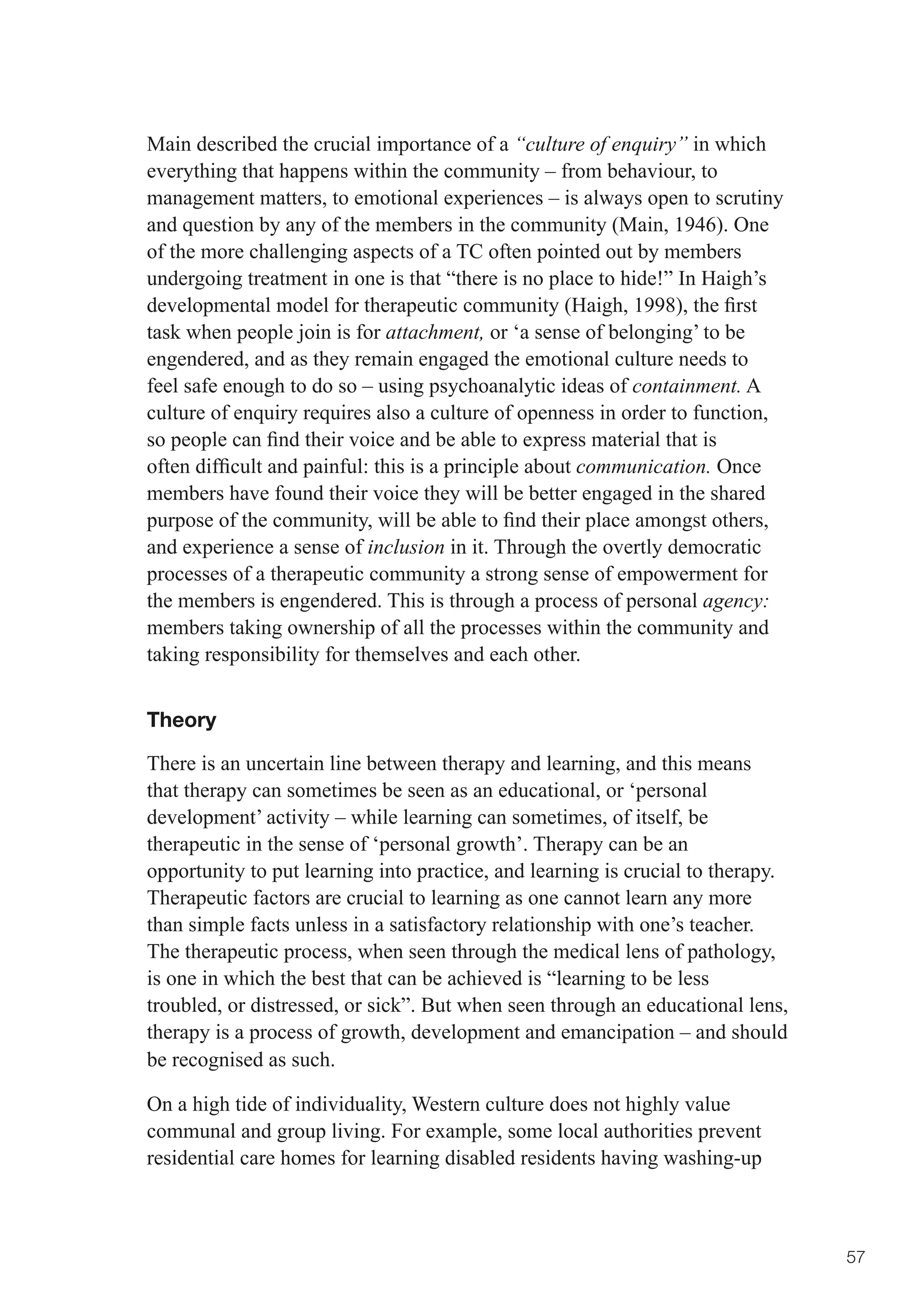 Main described the crucial importance of a “culture of enquiry” in which
everything that happens within the community – from behaviour, to
management matters, to emotional experiences – is always open to scrutiny
and question by any of the members in the community (Main, 1946). One
of the more challenging aspects of a TC often pointed out by members
undergoing treatment in one is that “there is no place to hide!” In Haigh’s
developmental	model	for	therapeutic	community	(Haigh,	1998),	the	first	
task when people join is for attachment, or ‘a sense of belonging’ to be
engendered, and as they remain engaged the emotional culture needs to
feel safe enough to do so – using psychoanalytic ideas of containment. A
culture of enquiry requires also a culture of openness in order to function,
so	people	can	find	their	voice	and	be	able	to	express	material	that	is	
often	difficult	and	painful:	this	is	a	principle	about	communication. Once
members have found their voice they will be better engaged in the shared
purpose	of	the	community,	will	be	able	to	find	their	place	amongst	others,	
and experience a sense of inclusion in it. Through the overtly democratic
processes of a therapeutic community a strong sense of empowerment for
the members is engendered. This is through a process of personal agency:
members taking ownership of all the processes within the community and
taking responsibility for themselves and each other.


Theory

There is an uncertain line between therapy and learning, and this means
that therapy can sometimes be seen as an educational, or ‘personal
development’ activity – while learning can sometimes, of itself, be
therapeutic in the sense of ‘personal growth’. Therapy can be an
opportunity to put learning into practice, and learning is crucial to therapy.
Therapeutic factors are crucial to learning as one cannot learn any more
than simple facts unless in a satisfactory relationship with one’s teacher.
The therapeutic process, when seen through the medical lens of pathology,
is one in which the best that can be achieved is “learning to be less
troubled, or distressed, or sick”. But when seen through an educational lens,
therapy is a process of growth, development and emancipation – and should
be recognised as such.

On a high tide of individuality, Western culture does not highly value
communal and group living. For example, some local authorities prevent
residential care homes for learning disabled residents having washing-up



                                                                                 57
 