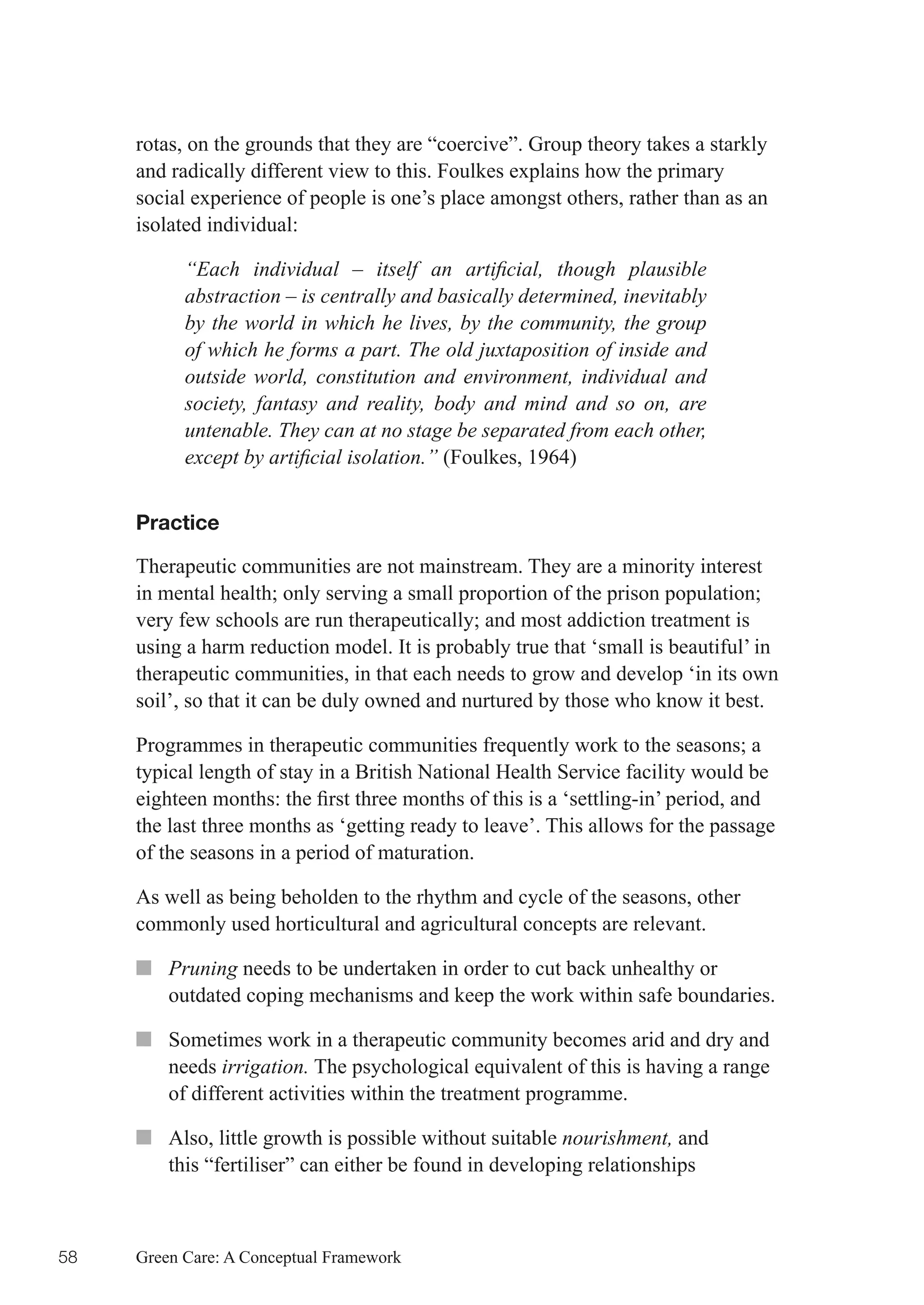 rotas, on the grounds that they are “coercive”. Group theory takes a starkly
     and radically different view to this. Foulkes explains how the primary
     social experience of people is one’s place amongst others, rather than as an
     isolated individual:

           “Each individual – itself an artificial, though plausible
           abstraction – is centrally and basically determined, inevitably
           by the world in which he lives, by the community, the group
           of which he forms a part. The old juxtaposition of inside and
           outside world, constitution and environment, individual and
           society, fantasy and reality, body and mind and so on, are
           untenable. They can at no stage be separated from each other,
           except by artificial isolation.” (Foulkes, 1964)


     Practice

     Therapeutic communities are not mainstream. They are a minority interest
     in	mental	health;	only	serving	a	small	proportion	of	the	prison	population;	
     very	few	schools	are	run	therapeutically;	and	most	addiction	treatment	is	
     using a harm reduction model. It is probably true that ‘small is beautiful’ in
     therapeutic communities, in that each needs to grow and develop ‘in its own
     soil’, so that it can be duly owned and nurtured by those who know it best.

     Programmes	in	therapeutic	communities	frequently	work	to	the	seasons;	a	
     typical length of stay in a British National Health Service facility would be
     eighteen	months:	the	first	three	months	of	this	is	a	‘settling-in’	period,	and	
     the last three months as ‘getting ready to leave’. This allows for the passage
     of the seasons in a period of maturation.

     As well as being beholden to the rhythm and cycle of the seasons, other
     commonly used horticultural and agricultural concepts are relevant.

     ■■ Pruning needs to be undertaken in order to cut back unhealthy or
        outdated coping mechanisms and keep the work within safe boundaries.

     ■■ Sometimes work in a therapeutic community becomes arid and dry and
        needs irrigation. The psychological equivalent of this is having a range
        of different activities within the treatment programme.

     ■■ Also, little growth is possible without suitable nourishment, and
        this “fertiliser” can either be found in developing relationships



58   Green Care: A Conceptual Framework
 