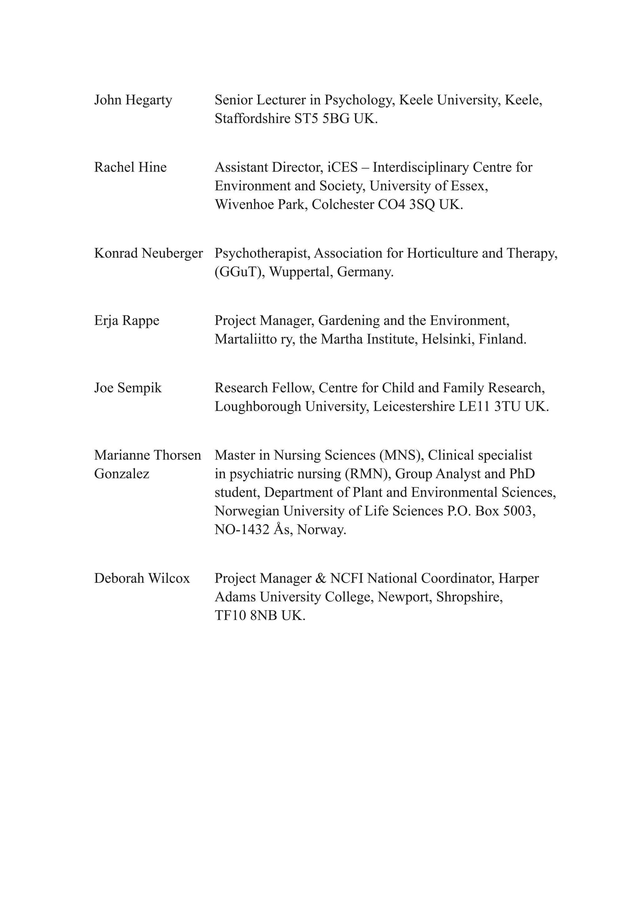 John Hegarty       Senior Lecturer in Psychology, Keele University, Keele,
                   Staffordshire ST5 5BG UK.


Rachel Hine        Assistant Director, iCES – Interdisciplinary Centre for
                   Environment and Society, University of Essex,
                   Wivenhoe Park, Colchester CO4 3SQ UK.


Konrad Neuberger Psychotherapist, Association for Horticulture and Therapy,
                 (GGuT), Wuppertal, Germany.


Erja Rappe         Project Manager, Gardening and the Environment,
                   Martaliitto ry, the Martha Institute, Helsinki, Finland.


Joe Sempik         Research Fellow, Centre for Child and Family Research,
                   Loughborough University, Leicestershire LE11 3TU UK.


Marianne Thorsen Master in Nursing Sciences (MNS), Clinical specialist
Gonzalez         in psychiatric nursing (RMN), Group Analyst and PhD
                 student, Department of Plant and Environmental Sciences,
                 Norwegian University of Life Sciences P.O. Box 5003,
                 NO-1432 Ås, Norway.


Deborah Wilcox     Project Manager & NCFI National Coordinator, Harper
                   Adams University College, Newport, Shropshire,
                   TF10 8NB UK.
 