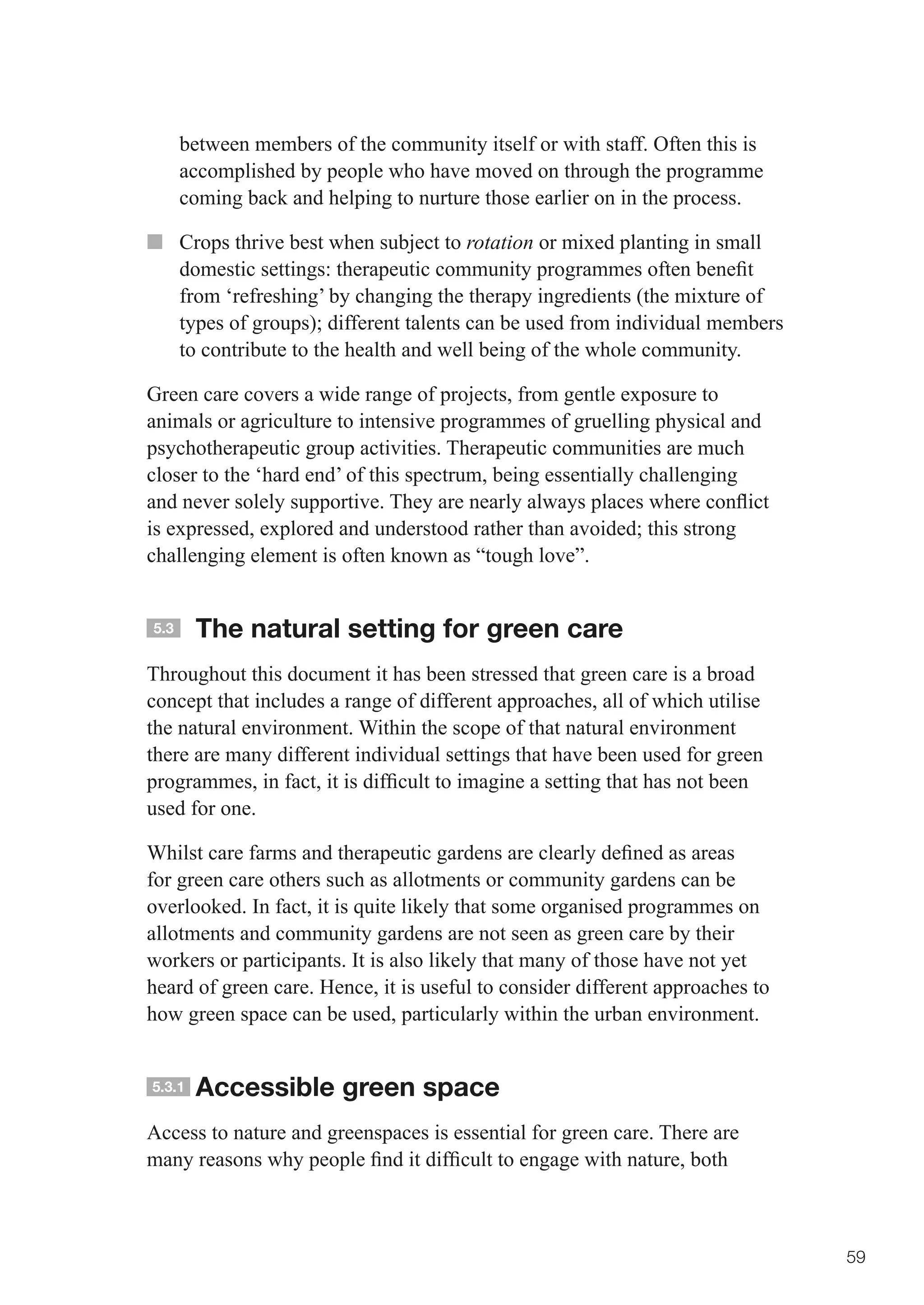 between members of the community itself or with staff. Often this is
      accomplished by people who have moved on through the programme
      coming back and helping to nurture those earlier on in the process.

■■ Crops thrive best when subject to rotation or mixed planting in small
   domestic	settings:	therapeutic	community	programmes	often	benefit	
   from ‘refreshing’ by changing the therapy ingredients (the mixture of
   types	of	groups);	different	talents	can	be	used	from	individual	members	
   to contribute to the health and well being of the whole community.

Green care covers a wide range of projects, from gentle exposure to
animals or agriculture to intensive programmes of gruelling physical and
psychotherapeutic group activities. Therapeutic communities are much
closer to the ‘hard end’ of this spectrum, being essentially challenging
and	never	solely	supportive.	They	are	nearly	always	places	where	conflict	
is	expressed,	explored	and	understood	rather	than	avoided;	this	strong	
challenging element is often known as “tough love”.


5.3     The natural setting for green care
Throughout this document it has been stressed that green care is a broad
concept that includes a range of different approaches, all of which utilise
the natural environment. Within the scope of that natural environment
there are many different individual settings that have been used for green
programmes,	in	fact,	it	is	difficult	to	imagine	a	setting	that	has	not	been	
used for one.

Whilst	care	farms	and	therapeutic	gardens	are	clearly	defined	as	areas	
for green care others such as allotments or community gardens can be
overlooked. In fact, it is quite likely that some organised programmes on
allotments and community gardens are not seen as green care by their
workers or participants. It is also likely that many of those have not yet
heard of green care. Hence, it is useful to consider different approaches to
how green space can be used, particularly within the urban environment.


5.3.1   Accessible green space
Access to nature and greenspaces is essential for green care. There are
many	reasons	why	people	find	it	difficult	to	engage	with	nature,	both	



                                                                               59
 